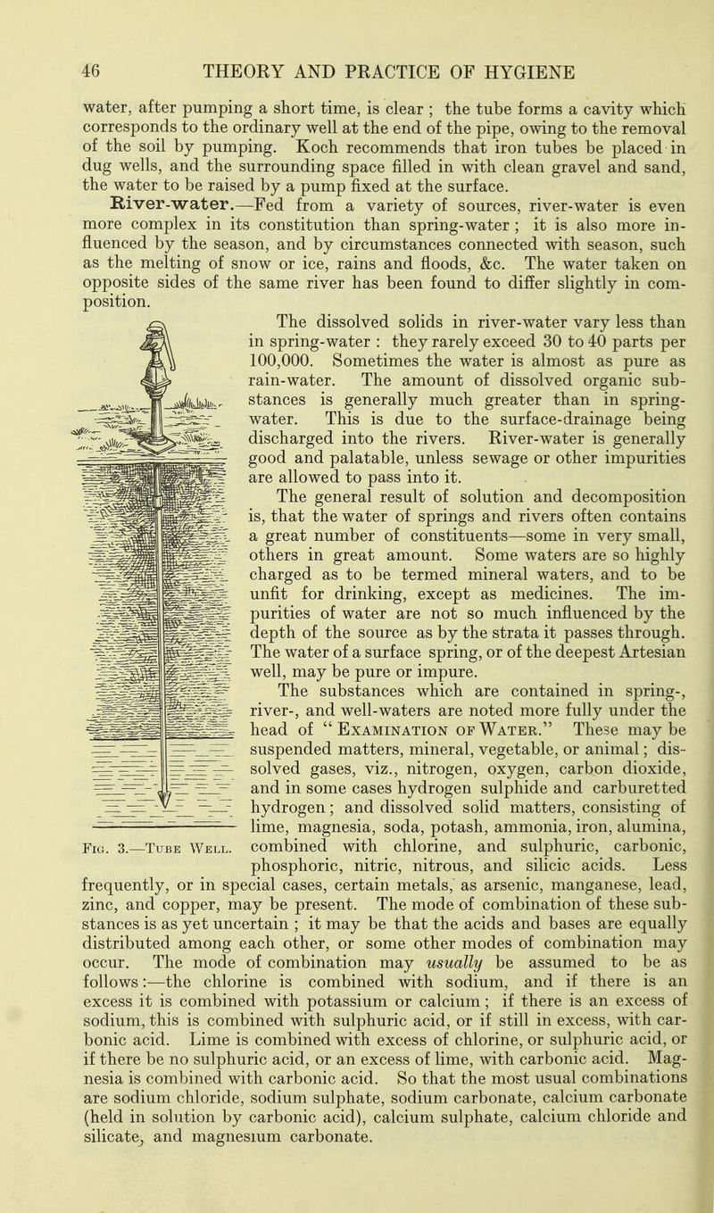 water, after pumping a short time, is clear ; the tube forms a cavity which corresponds to the ordinary well at the end of the pipe, owing to the removal of the soil by pumping. Koch recommends that iron tubes be placed in dug wells, and the surrounding space filled in with clean gravel and sand, the water to be raised by a pump fixed at the surface. River-water.—Fed from a variety of sources, river-water is even more complex in its constitution than spring-water ; it is also more in- fluenced by the season, and by circumstances connected with season, such as the melting of snow or ice, rains and floods, &c. The water taken on opposite sides of the same river has been found to differ slightly in com- The dissolved solids in river-water vary less than in spring-water : they rarely exceed 30 to 40 parts per 100,000. Sometimes the water is almost as pure as rain-water. The amount of dissolved organic sub- stances is generally much greater than in spring- water. This is due to the surface-drainage being discharged into the rivers. River-water is generally good and palatable, unless sewage or other impurities are allowed to pass into it. The general result of solution and decomposition is, that the water of springs and rivers often contains a great number of constituents—some in very small, others in great amount. Some waters are so highly charged as to be termed mineral waters, and to be unfit for drinking, except as medicines. The im- purities of water are not so much influenced by the depth of the source as by the strata it passes through. The water of a surface spring, or of the deepest Artesian well, may be pure or impure. The substances which are contained in spring-, river-, and well-waters are noted more fully under the head of Examination of Water. These maybe suspended matters, mineral, vegetable, or animal; dis- solved gases, viz., nitrogen, oxygen, carbon dioxide, and in some cases hydrogen sulphide and carburet ted hydrogen; and dissolved solid matters, consisting of lime, magnesia, soda, potash, ammonia, iron, alumina, combined with chlorine, and sulphuric, carbonic, phosphoric, nitric, nitrous, and silicic acids. Less frequently, or in special cases, certain metals, as arsenic, manganese, lead, zinc, and copper, may be present. The mode of combination of these sub- stances is as yet uncertain ; it may be that the acids and bases are equally distributed among each other, or some other modes of combination may occur. The mode of combination may usually be assumed to be as follows:—the chlorine is combined with sodium, and if there is an excess it is combined with potassium or calcium; if there is an excess of sodium, this is combined with sulphuric acid, or if still in excess, with car- bonic acid. Lime is combined with excess of chlorine, or sulphuric acid, or if there be no sulphuric acid, or an excess of lime, with carbonic acid. Mag- nesia is combined with carbonic acid. So that the most usual combinations are sodium chloride, sodium sulphate, sodium carbonate, calcium carbonate (held in solution by carbonic acid), calcium sulphate, calcium chloride and silicate, and magnesium carbonate.