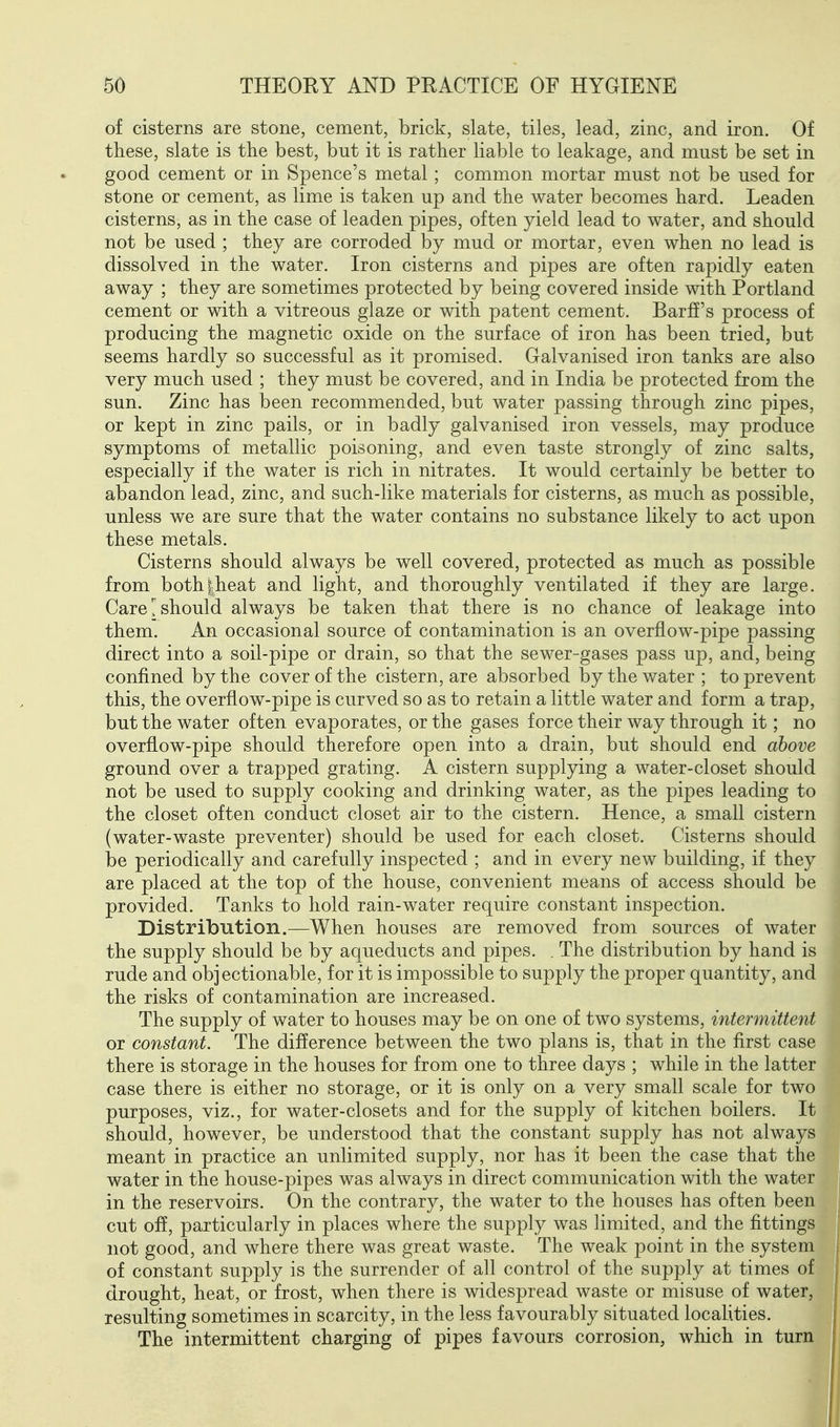 of cisterns are stone, cement, brick, slate, tiles, lead, zinc, and iron. Of these, slate is the best, but it is rather liable to leakage, and must be set in good cement or in Spence's metal; common mortar must not be used for stone or cement, as lime is taken up and the water becomes hard. Leaden cisterns, as in the case of leaden pipes, often yield lead to water, and should not be used ; they are corroded by mud or mortar, even when no lead is dissolved in the water. Iron cisterns and pipes are often rapidly eaten away ; they are sometimes protected by being covered inside with Portland cement or with a vitreous glaze or with patent cement. Barff's process of producing the magnetic oxide on the surface of iron has been tried, but seems hardly so successful as it promised. Galvanised iron tanks are also very much used ; they must be covered, and in India be protected from the sun. Zinc has been recommended, but water passing through zinc pipes, or kept in zinc pails, or in badly galvanised iron vessels, may produce symptoms of metallic poisoning, and even taste strongly of zinc salts, especially if the water is rich in nitrates. It would certainly be better to abandon lead, zinc, and such-like materials for cisterns, as much as possible, unless we are sure that the water contains no substance likely to act upon these metals. Cisterns should always be well covered, protected as much as possible from both|heat and light, and thoroughly ventilated if they are large. Care should always be taken that there is no chance of leakage into them. An occasional source of contamination is an overflow-pipe passing direct into a soil-pipe or drain, so that the sewer-gases pass up, and, being confined by the cover of the cistern, are absorbed by the v/ater ; to prevent this, the overflow-pipe is curved so as to retain a little water and form a trap, but the water often evaporates, or the gases force their way through it; no overflow-pipe should therefore open into a drain, but should end above ground over a trapped grating. A cistern supplying a water-closet should not be used to supply cooking and drinking water, as the pipes leading to the closet often conduct closet air to the cistern. Hence, a small cistern (water-waste preventer) should be used for each closet. Cisterns should be periodically and carefully inspected ; and in every new building, if they are placed at the top of the house, convenient means of access should be provided. Tanks to hold rain-water require constant inspection. Distribution.—When houses are removed from sources of water the supply should be by aqueducts and pipes. . The distribution by hand is rude and objectionable, for it is impossible to supply the proper quantity, and the risks of contamination are increased. The supply of water to houses may be on one of two systems, intermittent or constant. The difference between the two plans is, that in the first case there is storage in the houses for from one to three days ; while in the latter case there is either no storage, or it is only on a very small scale for two purposes, viz., for water-closets and for the supply of kitchen boilers. It should, however, be understood that the constant supply has not always meant in practice an unlimited supply, nor has it been the case that the water in the house-pipes was always in direct communication with the water in the reservoirs. On the contrary, the water to the houses has often been cut off, particularly in places where the supply was limited, and the fittings not good, and where there was great waste. The weak point in the system of constant supply is the surrender of all control of the supply at times of drought, heat, or frost, when there is widespread waste or misuse of water, resulting sometimes in scarcity, in the less favourably situated localities. The intermittent charging of pipes favours corrosion, which in turn