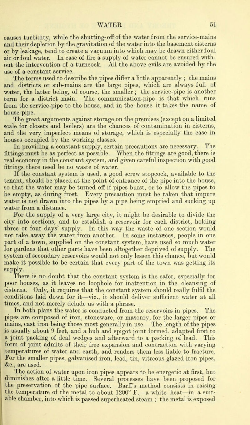 causes turbidity, while the shutting-off of the water from the service-mains and their depletion by the gravitation of the vfater into the basement cisterns or by leakage, tend to create a vacuum into which may be drawn either foul air or foul water. In case of fire a supply of water cannot be ensured with- out the intervention of a turncock. All the above evils are avoided by the use of a constant service. The terms used to describe the pipes differ a little apparently ; the mains and districts or sub-mains are the large pipes, which are always full of water, the latter being, of course, the smaller ; the service-pipe is another term for a district main. The communication-pipe is that which runs from the service-pipe to the house, and in the house it takes the name of house-pipe. The great arguments against storage on the premises (except on a limited scale for closets and boilers) are the chances of contamination in cisterns, and the very imperfect means of storage, which is especially the case in houses occupied by the working classes. In providing a constant supply, certain precautions are necessary. The fittings must be as perfect as possible. When the fittings are good, there is real economy in the constant system, and given careful inspection with good fittings there need be no waste of water. If the constant system is used, a good screw stopcock, available to the tenant, should be placed at the point of entrance of the pipe into the house, so that the water may be turned off if pipes burst, or to allow the pipes to be empty, as during frost. Every precaution must be taken that impure water is not drawn into the pipes by a pipe being emptied and sucking up water from a distance. For the supply of a very large city, it might be desirable to divide the city into sections, and to estabhsh a reservoir for each district, holding three or four days' supply. In this way the waste of one section would not take away the water from another. In some instances, people in one part of a town, supphed on the constant system, have used so much water for gardens that other parts have been altogether deprived of supply. The system of secondary reservoirs would not only lessen this chance, but would make it possible to be certain that every part of the town was getting its supply. There is no doubt that the constant system is the safer, especially for poor houses, as it leaves no loophole for inattention in the cleansing of cisterns. Only, it requires that the constant system should really fulfil the conditions laid down for it—viz., it should deliver sufficient water at all times, and not merely delude us with a phrase. In both plans the water is conducted from the reservoirs in pipes. The pipes are composed of iron, stoneware, or masonry, for the larger pipes or mains, cast iron being those most generally in use. The length of the pipes is usually about 9 feet, and a hub and spigot joint formed, adapted first to a joint packing of deal wedges and afterward to a packing of lead. This form of joint admits of their free expansion and contraction with varying temperatures of water and earth, and renders them less liable to fracture. For the smaller pipes, galvanised iron, lead, tin, vitreous glazed iron pipes, &c., are used. The action of water upon iron pipes appears to be energetic at first, but diminishes after a little time. Several processes have been proposed for the preservation of the pipe surface. Barff's method consists in raising the temperature of the metal to about 1200° F.—a white heat—in a suit- able chamber, into which is passed superheated steam ; the metal is exposed