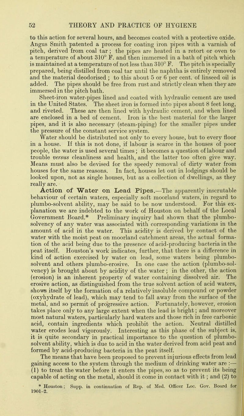 to this action for several hours, and becomes coated with a protective oxide. Angus Smith patented a process for coating iron pipes with a varnish of pitch, derived from coal tar ; the pipes are heated in a retort or oven to a temperature of about 310° F. and then immersed in a bath of pitch which is maintained at a temperature of not less than 310° F. The pitch is specially prepared, being distilled from coal tar until the naphtha is entirely removed and the material deodorised ; to this about 5 or 6 per cent, of linseed oil is added. The pipes should be free from rust and strictly clean when they are immersed in the pitch bath. Sheet-iron water-pipes lined and coated with hydraulic cement are used in the United States. The sheet iron is formed into pipes about 8 feet long, and riveted. These are then lined with hydraulic cement, and when lined are enclosed in a bed of cement. Iron is the best material for the larger pipes, and it is also necessary (steam-piping) for the smaller pipes under the pressure of the constant service system. Water should be distributed not only to every house, but to every floor in a house. If this is not done, if labour is scarce in the houses of poor people, the water is used several times; it becomes a question of labour and trouble versus cleanliness and health, and the latter too often give way. Means must also be devised for the speedy removal of dirty water from houses for the same reasons. In fact, houses let out in lodgings should be looked upon, not as single houses, but as a collection of dwellings, as they really are. Action of Water on Lead Pipes.—The apparently inscrutable behaviour of certain waters, especially soft moorland waters, in regard to plumbo-solvent ability, may be said to be now understood. For this ex- planation we are indebted to the work of Houston on behalf of the Local Government Board.* Preliminary inquiry had shown that the plumbo- solvency of any water was associated with corresponding variations in the amount of acid in the water. This acidity is derived by contact of the water with the moist peat on moorland catchment areas, the actual forma- tion of the acid being due to the presence of acid-producing bacteria in the peat itself. Houston's work indicates, further, that there is a difference in kind of action exercised by water on lead, some waters being plumbo- solvent and others plumbo-erosive. In one case the action (plumbo-sol- vency) is brought about by acidity of the water ; in the other, the action (erosion) is an inherent property of water containing dissolved air. The erosive action, as distinguished from the true solvent action of acid waters, shows itself by the formation of a relatively insoluble compound or powder (oxyhydrate of lead), which may tend to fall away from the surface of the metal, and so permit of progressive action. Fortunately, however, erosion takes place only to any large extent when the lead is bright; and moreover most natural waters, particularly hard waters and those rich in free carbonic acid, contain ingredients which prohibit the action. Neutral distilled water erodes lead vigorously. Interesting as this phase of the subject is, it is quite secondary in practical importance to the question of plumbo- solvent ability, which is due to acid in the water derived from acid peat and formed by acid-producing bacteria in the peat itself. The means that have been proposed to prevent injurious effects from lead gaining access to the system through the medium of drinking water are :— (1) to treat the water before it enters the pipes, so as to prevent its being capable of acting on the metal, should it come in contact with it; and (2) to * Houston; Supp, in continuation of Rep. of Med. Officer Loc. Gov. Board for 1901-2.