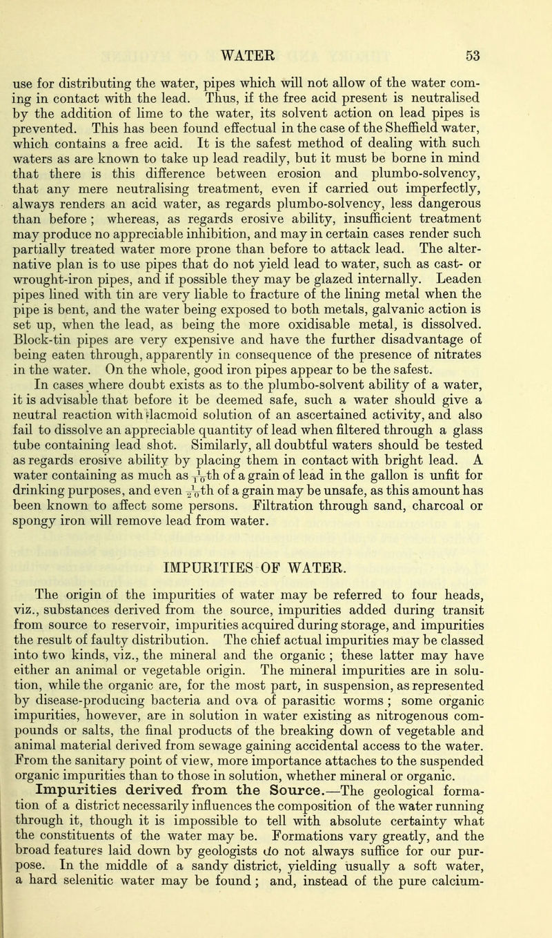 use for distributing the water, pipes which will not allow of the water com- ing in contact with the lead. Thus, if the free acid present is neutralised by the addition of lime to the water, its solvent action on lead pipes is prevented. This has been found effectual in the case of the Sheffield water, which contains a free acid. It is the safest method of dealing with such waters as are known to take up lead readily, but it must be borne in mind that there is this difference between erosion and plumbo-solvency, that any mere neutralising treatment, even if carried out imperfectly, always renders an acid water, as regards plumbo-solvency, less dangerous than before ; whereas, as regards erosive ability, insufficient treatment may produce no appreciable inhibition, and may in certain cases render such partially treated water more prone than before to attack lead. The alter- native plan is to use pipes that do not yield lead to water, such as cast- or wrought-iron pipes, and if possible they may be glazed internally. Leaden pipes lined with tin are very liable to fracture of the lining metal when the pipe is bent, and the water being exposed to both metals, galvanic action is set up, when the lead, as being the more oxidisable metal, is dissolved. Block-tin pipes are very expensive and have the further disadvantage of being eaten through, apparently in consequence of the presence of nitrates in the water. On the whole, good iron pipes appear to be the safest. In cases where doubt exists as to the plumbo-solvent ability of a water, it is advisable that before it be deemed safe, such a water should give a neutral reaction with ilacmoid solution of an ascertained activity, and also fail to dissolve an appreciable quantity of lead when filtered through a glass tube containing lead shot. Similarly, all doubtful waters should be tested as regards erosive ability by placing them in contact with bright lead. A water containing as much as yVth of a grain of lead in the gallon is unfit for drinking purposes, and even 2Vth of a grain may be unsafe, as this amount has been known to affect some persons. Filtration through sand, charcoal or spongy iron will remove lead from water. IMPURITIES OF WATER. The origin of the impurities of water may be referred to four heads, viz., substances derived from the source, impurities added during transit from source to reservoir, impurities acquired during storage, and impurities the result of faulty distribution. The chief actual impurities may be classed into two kinds, viz., the mineral and the organic ; these latter may have either an animal or vegetable origin. The mineral impurities are in solu- tion, while the organic are, for the most part, in suspension, as represented by disease-producing bacteria and ova of parasitic worms ; some organic impurities, however, are in solution in water existing as nitrogenous com- pounds or salts, the final products of the breaking down of vegetable and animal material derived from sewage gaining accidental access to the water. From the sanitary point of view, more importance attaches to the suspended organic impurities than to those in solution, whether mineral or organic. Impurities derived from the Source.—The geological forma- tion of a district necessarily influences the composition of the water running through it, though it is impossible to tell with absolute certainty what the constituents of the water may be. Formations vary greatly, and the broad features laid down by geologists do not always suffice for our pur- pose. In the middle of a sandy district, yielding usually a soft water, a hard selenitic water may be found; and, instead of the pure calcium-