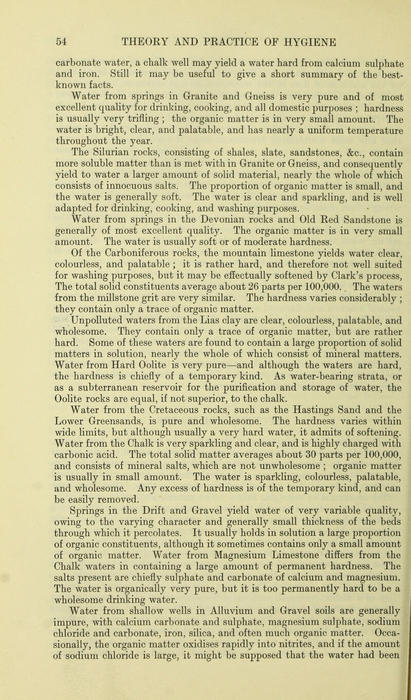 carbonate water, a chalk well may yield a water tiard from calcium sulphate and iron. Still it may be useful to give a short summary of the best- known facts. Water from springs in Granite and Gneiss is very pure and of most excellent quality for drinking, cooking, and all domestic purposes ; hardness is usually very trifling ; the organic matter is in very small amount. The water is bright, clear, and palatable, and has nearly a uniform temperature throughout the year. The Silurian rocks, consisting of shales, slate, sandstones, &c., contain more soluble matter than is met with in Granite or Gneiss, and consequently yield to water a larger amount of solid material, nearly the whole of which consists of innocuous salts. The proportion of organic matter is small, and the water is generally soft. The water is clear and sparkling, and is well adapted for drinking, cooking, and washing purposes. Water from springs in the Devonian rocks and Old Red Sandstone is generally of most excellent quality. The organic matter is in very small amount. The water is usually soft or of moderate hardness. Of the Carboniferous rocks, the mountain limestone yields water clear, colourless, and palatable ; it is rather hard, and therefore not well suited for washing purposes, but it may be effectually softened by Clark's process, The total solid constituents average about 26 parts per 100,000. The waters from the millstone grit are very similar. The hardness varies considerably ; they contain only a trace of organic matter. Unpolluted waters from the Lias clay are clear, colourless, palatable, and wholesome. They contain only a trace of organic matter, but are rather hard. Some of these waters are found to contain a large proportion of solid matters in solution, nearly the whole of which consist of mineral matters. Water from Hard Oolite is very pure—and although the waters are hard, the hardness is chiefly of a temporary kind. As water-bearing strata, or as a subterranean reservoir for the purification and storage of water, the Oolite rocks are equal, if not superior, to the chalk. Water from the Cretaceous rocks, such as the Hastings Sand and the Lower Greensands, is pure and wholesome. The hardness varies within wide limits, but although usually a very hard water, it admits of softening. Water from the Chalk is very sparkling and clear, and is highly charged with carbonic acid. The total solid matter averages about 30 parts per 100,000, and consists of mineral salts, which are not unwholesome ; organic matter is usually in small amount. The water is sparkling, colourless, palatable, and wholesome. Any excess of hardness is of the temporary kind, and can be easily removed. Springs in the Drift and Gravel yield water of very variable quality, owing to the varying character and generally small thickness of the beds through which it percolates. It usually holds in solution a large proportion of organic constituents, although it sometimes contains only a small amount of organic matter. Water from Magnesium Limestone differs from the Chalk waters in containing a large amount of permanent hardness. The salts present are chiefly sulphate and carbonate of calcium and magnesium. The water is organically very pure, but it is too permanently hard to be a wholesome drinking water. Water from shallow wells in Alluvium and Gravel soils are generally impure, with calcium carbonate and sulphate, magnesium sulphate, sodium chloride and carbonate, iron, silica, and often much organic matter. Occa- sionally, the organic matter oxidises rapidly into nitrites, and if the amount of sodium chloride is large, it might be supposed that the water had been