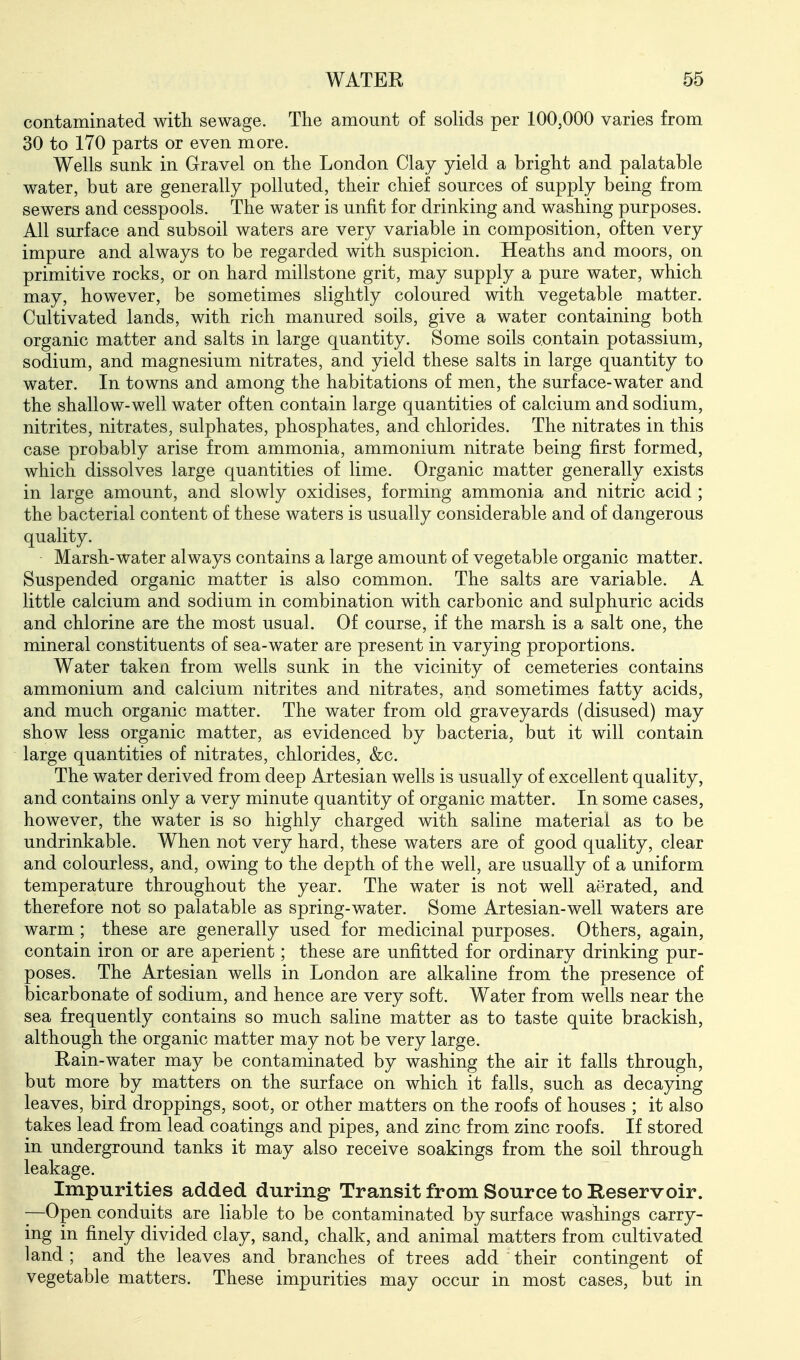 contaminated with sewage. The amount of solids per 100,000 varies from 30 to 170 parts or even more. Wells sunk in Gravel on the London Clay yield a bright and palatable water, but are generally polluted, their chief sources of supply being from sewers and cesspools. The water is unfit for drinking and washing purposes. All surface and subsoil waters are very variable in composition, often very impure and always to be regarded with suspicion. Heaths and moors, on primitive rocks, or on hard millstone grit, may supply a pure water, which may, however, be sometimes slightly coloured with vegetable matter. Cultivated lands, with rich manured soils, give a water containing both organic matter and salts in large quantity. Some soils contain potassium, sodium, and magnesium nitrates, and yield these salts in large quantity to water. In towns and among the habitations of men, the surface-water and the shallow-well water often contain large quantities of calcium and sodium, nitrites, nitrates, sulphates, phosphates, and chlorides. The nitrates in this case probably arise from ammonia, ammonium nitrate being first formed, which dissolves large quantities of lime. Organic matter generally exists in large amount, and slowly oxidises, forming ammonia and nitric acid ; the bacterial content of these waters is usually considerable and of dangerous quality. Marsh-water always contains a large amount of vegetable organic matter. Suspended organic matter is also common. The salts are variable. A little calcium and sodium in combination with carbonic and sulphuric acids and chlorine are the most usual. Of course, if the marsh is a salt one, the mineral constituents of sea-water are present in varying proportions. Water taken from wells sunk in the vicinity of cemeteries contains ammonium and calcium nitrites and nitrates, and sometimes fatty acids, and much organic matter. The water from old graveyards (disused) may show less organic matter, as evidenced by bacteria, but it will contain large quantities of nitrates, chlorides, &c. The water derived from deep Artesian wells is usually of excellent quality, and contains only a very minute quantity of organic matter. In some cases, however, the water is so highly charged with saline material as to be undrinkable. When not very hard, these waters are of good quality, clear and colourless, and, owing to the depth of the well, are usually of a uniform temperature throughout the year. The water is not well aerated, and therefore not so palatable as spring-water. Some Artesian-well waters are warm ; these are generally used for medicinal purposes. Others, again, contain iron or are aperient; these are unfitted for ordinary drinking pur- poses. The Artesian wells in London are alkaline from the presence of bicarbonate of sodium, and hence are very soft. Water from wells near the sea frequently contains so much saline matter as to taste quite brackish, although the organic matter may not be very large. Rain-water may be contaminated by washing the air it falls through, but more by matters on the surface on which it falls, such as decaying leaves, bird droppings, soot, or other matters on the roofs of houses ; it also takes lead from lead coatings and pipes, and zinc from zinc roofs. If stored in underground tanks it may also receive soakings from the soil through leakage. Impurities added during- Transit from Source to Reservoir. —Open conduits are liable to be contaminated by surface washings carry- ing in finely divided clay, sand, chalk, and animal matters from cultivated land; and the leaves and branches of trees add their contingent of vegetable matters. These impurities may occur in most cases, but in