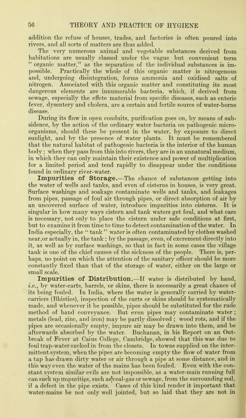 addition the refuse of houses, trades, and factories is often poured into rivers, and all sorts of matters are thus added. The very numerous animal and vegetable substances derived from habitations are usually classed under the vague but convenient term  organic matter, as the separation of the individual substances is im- possible. Practically the whole of this organic matter is nitrogenous and, undergoing disintegration, forms ammonia and oxidised salts of nitrogen. Associated with this organic matter and constituting its most dangerous elements are innumerable bacteria, which, if derived from sewage, especially the effete material from specific diseases, such as enteric fever, dysentery and cholera, are a certain and fertile source of water-borne disease. During its flow in open conduits, purification goes on, by means of sub- sidence, by the action of the ordinary water bacteria on pathogenic micro- organisms, should these be present in the water, by exposure to direct sunlight, and by the presence of water plants. It must be remembered that the natural habitat of pathogenic bacteria is the interior of the human body; when they pass from this into rivers, they are in an unnatural medium, in which they can only maintain their existence and power of multiplication for a limited period and tend rapidly to disappear under the conditions found in ordinary river-water. Impurities of Storage.—The chance of substances getting into the water of wells and tanks, and even of cisterns in houses, is very great. Surface washings and soakage contaminate wells and tanks, and leakages from pipes, passage of foul air through pipes, or direct absorption of air by an uncovered surface of water, introduce impurities into cisterns. It is singular in how many ways cistern and tank waters get foul, and what care is necessary, not only to place the cistern under safe conditions at first, but to examine it from time to time to detect contamination of the water. In India especially, the  tank  water is often contaminated by clothes washed near,or actually in, the tank ; by the passage, even, of excrement directly into it, as well as by surface washings, so that in fact in some cases the village tank is one of the chief causes of the sickness of the people. There is, per- haps, no point on which the attention of the sanitary officer should be more constantly fixed than that of the storage of water, either on the large or small scale. Impurities of Distribution.—If water is distributed by hand, i.e., by water-carts, barrels, or skins, there is necessarily a great chance of its being fouled. In India, where the water is generally carried by water- carriers (Bhisties), inspection of the carts or skins should be systematically made, and whenever it be possible, pipes should be substituted for the rude method of hand conveyance. But even pipes may contaminate water ; metals (lead, zinc, and iron) may be partly dissolved ; wood rots, and if the pipes are occasionally empty, impure air may be drawn into them, and be afterwards absorbed by the water. Buchanan, in his Report on an Out- break of Fever at Caius College, Cambridge, showed that this was due to foul trap-water sucked in from the closets. In towns supplied on the inter- mittent system, when the pipes are becoming empty the flow of water from a tap has drawn dirty water or air through a pipe at some distance, and in this way even the water of the mains has been fouled. Even with the con- stant system similar evils are not impossible, as a water-main running full can suck up impurities, such as^coal-gas or sewage, from the surrounding soil, if a defect in the pipe exists. Cases of this kind render it important that water-mains be not only well jointed, but so laid that they are not in