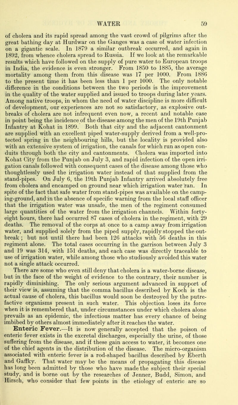 of cholera and its rapid spread among the vast crowd of pilgrims after the great bathing day at Hurdwar on the Ganges was a case of water infection on a gigantic scale. In 1879 a similar outbreak occurred, and again in 1892, from whence cholera spread to Russia. If we look at the remarkable results which have followed on the supply of pure water to European troops in India, the evidence is even stronger. From 1850 to 1885, the average mortality among them from this disease was 17 per 1000. From 1886 to the present time it has been less than 1 per 1000. The only notable difference in the conditions between the two periods is the improvement in the quality of the water supplied and issued to troops during later years. Among native troops, in whom the need of water discipline is more difficult of development, our experiences are not so satisfactory, as explosive out- breaks of cholera are not infrequent even now, a recent and notable case in point being the incidence of the disease among the men of the 19th Punjab Infantry at Kohat in 1899. Both that city and the adjacent cantonment are supplied with an excellent piped water-supply derived from a well-pro- tected spring in the neighbouring hills, but the locality is provided also with an extensive system of irrigation, the canals for which run as open con- duits through both the city and cantonments. Cholera was imported into Kohat City from the Punjab on July 3, and rapid infection of the open irri- gation canals followed with consequent cases of the disease among those who thoughtlessly used the irrigation water instead of that supplied from the stand-pipes. On July 6, the 19th Punjab Infantry arrived absolutely free from cholera and encamped on ground near which irrigation water ran. In spite of the fact that safe water from stand-pipes was available on the camp- ing-ground, and in the absence of specific warning from the local staff officer that the irrigation water was unsafe, the men of the regiment consumed large quantities of the water from the irrigation channels. Within forty- eight hours, there had occurred 87 cases of cholera in the regiment, with 29 deaths. The removal of the corps at once to a camp away from irrigation water, and supplied solely from the piped supply, rapidly stopped the out- break ; but not until there had been 126 attacks with 56 deaths in this regiment alone. The total cases occurring in the garrison between July 3 and 19 was 314, with 151 deaths, and each case was directly traceable to use of irrigation water, while among those who studiously avoided this water not a single attack occurred. There are some who even still deny that cholera is a water-borne disease, but in the face of the weight of evidence to the contrary, their number is rapidly diminishing. The only serious argument advanced in support of their view is, assuming that the comma bacillus described by Koch is the actual cause of cholera, this bacillus would soon be destroyed by the putre- factive organisms present in such water. This objection loses its force when it is remembered that, under circumstances under which cholera alone prevails as an epidemic, the infectious matter has every chance of being imbibed by others almost immediately after it reaches the water. Enteric Fever.—It is now generally accepted that the poison of enteric fever exists in the excretal discharges, especially the urine, of those suffering from the disease, and if these gain access to water, it becomes one of the chief agents in the distribution of the disease. The micro-organism associated with enteric fever is a rod-shaped bacillus described by Eberth and Gafiky. That water may be the means of propagating this disease has long been admitted by those who have made the subject their special study, and is borne out by the researches of Jenner, Budd, Simon, and Hirsch, who consider that few points in the etiology of enteric are so