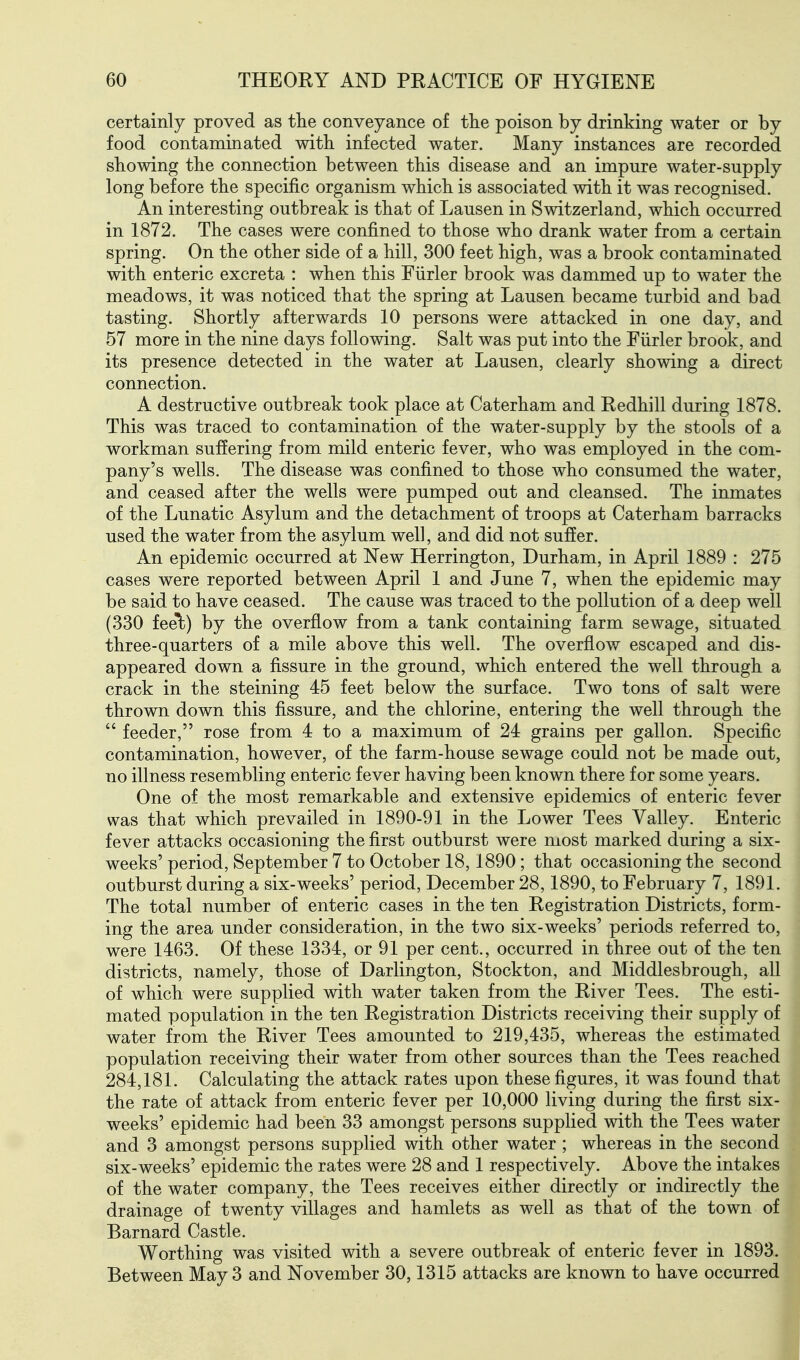 certainly proved as tlie conveyance of the poison by drinking water or by food contaminated with, infected water. Many instances are recorded showing the connection between this disease and an impure water-supply long before the specific organism which is associated with it was recognised. An interesting outbreak is that of Lausen in Switzerland, which occurred in 1872. The cases were confined to those who drank water from a certain spring. On the other side of a hill, 300 feet high, was a brook contaminated with enteric excreta : when this Fiirler brook was dammed up to water the meadows, it was noticed that the spring at Lausen became turbid and bad tasting. Shortly afterwards 10 persons were attacked in one day, and 57 more in the nine days following. Salt was put into the Fiirler brook, and its presence detected in the water at Lausen, clearly showing a direct connection. A destructive outbreak took place at Caterham and Redhill during 1878. This was traced to contamination of the water-supply by the stools of a workman suffering from mild enteric fever, who was employed in the com- pany's wells. The disease was confined to those who consumed the water, and ceased after the wells were pumped out and cleansed. The inmates of the Lunatic Asylum and the detachment of troops at Caterham barracks used the water from the asylum well, and did not suffer. An epidemic occurred at New Herrington, Durham, in April 1889 : 275 cases were reported between April 1 and June 7, when the epidemic may be said to have ceased. The cause was traced to the pollution of a deep well (330 feel) by the overflow from a tank containing farm sewage, situated three-quarters of a mile above this well. The overflow escaped and dis- appeared down a fissure in the ground, which entered the well through a crack in the steining 45 feet below the surface. Two tons of salt were thrown down this fissure, and the chlorine, entering the well through the  feeder, rose from 4 to a maximum of 24 grains per gallon. Specific contamination, however, of the farm-house sewage could not be made out, no illness resembling enteric fever having been known there for some years. One of the most remarkable and extensive epidemics of enteric fever was that which prevailed in 1890-91 in the Lower Tees Valley. Enteric fever attacks occasioning the first outburst were most marked during a six- weeks' period, September 7 to October 18, 1890; that occasioning the second outburst during a six-weeks' period, December 28,1890, to February 7, 1891. The total number of enteric cases in the ten Registration Districts, form- ing the area under consideration, in the two six-weeks' periods referred to, were 1463. Of these 1334, or 91 per cent., occurred in three out of the ten districts, namely, those of Darlington, Stockton, and Middlesbrough, all of which were supplied with water taken from the River Tees. The esti- mated population in the ten Registration Districts receiving their supply of water from the River Tees amounted to 219,435, whereas the estimated population receiving their water from other sources than the Tees reached 284,181. Calculating the attack rates upon these figures, it was found that the rate of attack from enteric fever per 10,000 living during the first six- weeks' epidemic had been 33 amongst persons supplied with the Tees water and 3 amongst persons supplied with other water ; whereas in the second six-weeks' epidemic the rates were 28 and 1 respectively. Above the intakes of the water company, the Tees receives either directly or indirectly the drainage of twenty villages and hamlets as well as that of the town of Barnard Castle. Worthing was visited with a severe outbreak of enteric fever in 1893. Between May 3 and November 30,1315 attacks are known to have occurred