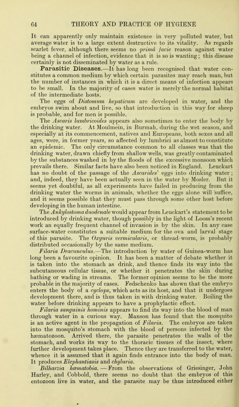 It can apparently only maintain existence in very polluted water, but average water is to a large extent destructive to its vitality. As regards scarlet fever, although there seems no prima facie reason against water being a channel of infection, evidence that it is so is wanting; this disease certainly is not disseminated by water as a rule. Parasitic Diseases.—It has long been recognised that water con- stitutes a common medium by which certain parasites may reach man, but the number of instances in which it is a direct means of infection appears to be small. In the majority of cases water is merely the normal habitat of the intermediate hosts. The eggs of Distomum Jiepaticum are developed in water, and the embryos swim about and live, so that introduction in this way for sheep is probable, and for men is possible. . The Ascaris lumhricoides appears also sometimes to enter the body by the drinking water. At Moulmein, in Burmah, during the wet season, and especially at its commencement, natives and Europeans, both sexes and all ages, were, in former years, so affected by lumbrici as almost to constitute an epidemic. The only circumstance common to all classes was that the drinking water, drawn chiefly from shallow wells, was greatly contaminated by the substances washed in by the floods of the excessive monsoon which prevails there. Similar facts have also been noticed in England. Leuckart has no doubt of the passage of the Ascarides' eggs into drinking water ; and, indeed, they have been actually seen in the water by Mosler. But it seems yet doubtful, as all experiments have failed in producing from the drinking water the worms in animals, whether the eggs alone will suffice, and it seems possible that they must pass through some other host before developing in the human intestine. The Ankylostoma duodenale would appear from Leuckart's statement to be introduced by drinking water, though possibly in the light of Looss's recent work an equally frequent channel of invasion is by the skin. In any case surface-water constitutes a suitable medium for the ova and larval stage of this parasite. The Oxyuris vermicularis, or thread-worm, is probably distributed occasionally by the same medium. Filaria Dracunculus.—The introduction by water of Guinea-worm has long been a favourite opinion. It has been a matter of debate whether it is taken into the stomach as drink, and thence finds its way into the subcutaneous cellular tissue, or whether it penetrates the skin during bathing or wading in streams. The former opinion seems to be the more probable in the majority of cases. Fedschenko has shown that the embryo enters the body of a cyclops, which acts as its host, and that it undergoes development there, and is thus taken in with drinking water. Boiling the water before drinking appears to have a prophylactic effect. Filaria sanguinis hominis appears to find its way into the blood of man through water in a curious way. Manson has found that the mosquito is an active agent in the propagation of Filaria. The embryos are taken into the mosquito's stomach with the blood of persons infected by the hsematozoon. Arrived there, the parasite penetrates the walls of the stomach, and works its way to the thoracic tissues of the insect, where further development takes place. Thence they are transferred to the water, whence it is assumed that it again finds entrance into the body of man. It produces Elephantiasis and chyluria. Bilharzia hcematobia. — From the observations of Griesinger, John Harley, and Cobbold, there seems no doubt that the embryos of this entozoon live in water, and the parasite may be thus introduced either