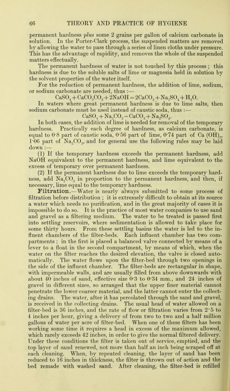 permanent hardness plus some 2 grains per gallon of calcium carbonate in solution. In the Porter-Clark process, the suspended matters are removed by allowing the water to pass through a series of linen cloths under pressure. This has the advantage of rapidity, and removes the whole of the suspended matters effectually. The permanent hardness of water is not touched by this process ; this hardness is due to the soluble salts of lime or magnesia held in solution by the solvent properties of the water itself. For the reduction of permanent hardness, the addition of lime, sodium, or sodium carbonate are needed, thus :— CaSO^ + CaC03C02 + 2NaOH = 2CaC03 + Na^SO^ + H.O. In waters where great permanent hardness is due to lime salts, then sodium carbonate must be used instead of caustic soda, thus :— CaSO^ + Na.COg = CaCOg + Na.SO^. In both cases, the addition of lime is needed for removal of the temporary hardness. Practically each degree of hardness, as calcium carbonate, is equal to O'S part of caustic soda, 0-56 part of lime, 0*74 part of Ca (0H).„ 1-06 part of Na^COg, and for general use the following rules may be laid down :— (1) If the temporary hardness exceeds the permanent hardness, add NaOH equivalent to the permanent hardness, and lime equivalent to the excess of temporary over permanent hardness. (2) If the permanent hardness due to lime exceeds the temporary hard- ness, add NagCOg in proportion to the permanent hardness, and then, if necessary, lime equal to the temporary hardness. Filtration.—Water is nearly always submitted to some process of filtration before distribution ; it is extremely difficult to obtain at its source a water which needs no purification, and in the great maj ority of cases it is impossible to do so. It is the practice of most water companies to use sand and gravel as a filtering medium. The water to be treated is passed first into settling reservoirs, where sedimentation is allowed to take place for some thirty hours. From these settling basins the water is led to the in- fluent chambers of the filter-beds. Each influent chamber has two com- partments ; in the first is placed a balanced valve connected by means of a lever to a float in the second compartment, by means of which, when the water on the filter reaches the desired elevation, the valve is closed auto- matically. The water fiows upon the filter-bed through two openings in the side of the influent chamber. The filter-beds are rectangular in shape, with impermeable walls, and are usually filled from above downwards with about 40 inches of sand, effective size 03 to 0*34 mm., and 24 inches of gravel in different sizes, so arranged that the upper finer material cannot penetrate the lower coarser material, and the latter cannot enter the collect- ing drains. The water, after it has percolated through the sand and gravel, is received in the collecting drains. The usual head of water allowed on a filter-bed is 36 inches, and the rate of flow or filtration varies from 2*5 to 4 inches per hour, giving a delivery of from two to two and a half million gallons of water per acre of filter-bed. When one of these filters has been working some time it requires a head in excess of the maximum allowed, which rarely exceeds 42 inches, in order to give the normal filtered delivery. Under these conditions the filter is taken out of service, emptied, and the top layer of sand renewed, not more than half an inch being scraped off at each cleaning. When, by repeated cleaning, the layer of sand has been reduced to 16 inches in thickness, the filter is thrown out of action and the bed remade with washed sand. After cleaning, the filter-bed is refilled