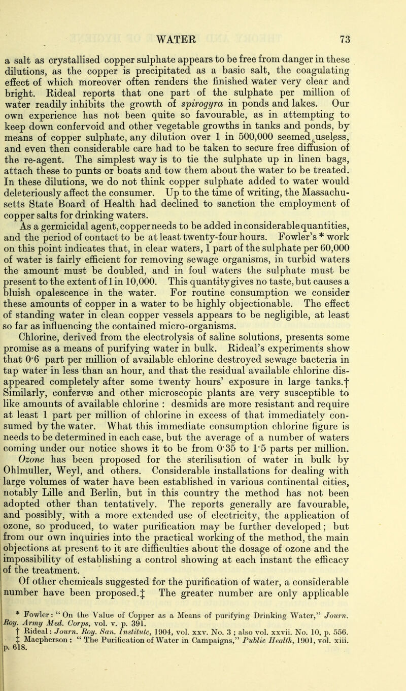 a salt as crystallised copper sulphate appears to be free from danger in these dilutions, as the copper is precipitated as a basic salt, the coagulating effect of which moreover often renders the finished water very clear and bright. Rideal reports that one part of the sulphate per million of water readily inhibits the growth of spirogyra in ponds and lakes. Our own experience has not been quite so favourable, as in attempting to keep down confer void and other vegetable growths in tanks and ponds, by means of copper sulphate, any dilution over 1 in 500,000 seemed^useless, and even then considerable care had to be taken to secure free diffusion of the re-agent. The simplest way is to tie the sulphate up in linen bags, attach these to punts or boats and tow them about the water to be treated. In these dilutions, we do not think copper sulphate added to water would deleteriously affect the consumer. Up to the time of writing, the Massachu- setts State Board of Health had declined to sanction the employment of copper salts for drinking waters. As a germicidal agent, copper needs to be added in considerable quantities, and the period of contact to be at least twenty-four hours. Fowler's * work on this point indicates that, in clear waters, 1 part of the sulphate per 60,000 of water is fairly efficient for removing sewage organisms, in turbid waters the amount must be doubled, and in foul waters the sulphate must be present to the extent of 1 in 10,000. This quantity gives no taste, but causes a bluish opalescence in the water. For routine consumption we consider these amounts of copper in a water to be highly objectionable. The effect of standing water in clean copper vessels appears to be negligible, at least so far as influencing the contained micro-organisms. Chlorine, derived from the electrolysis of saline solutions, presents some promise as a means of purifying water in bulk. Rideal's experiments show that 0*6 part per million of available chlorine destroyed sewage bacteria in tap water in less than an hour, and that the residual available chlorine dis- appeared completely after some twenty hours' exposure in large tanks.-j* Similarly, confervse and other microscopic plants are very susceptible to like amounts of available chlorine : desmids are more resistant and require at least 1 part per million of chlorine in excess of that immediately con- sumed by the water. What this immediate consumption chlorine figure is needs to be determined in each case, but the average of a number of waters coming under our notice shows it to be from 0'35 to 1*5 parts per million. Ozone has been proposed for the sterilisation of water in bulk by Ohlmuller, Weyl, and others. Considerable installations for dealing with large volumes of water have been established in various continental cities, notably Lille and Berlin, but in this country the method has not been adopted other than tentatively. The reports generally are favourable, and possibly, with a more extended use of electricity, the application of ozone, so produced, to water purification may be further developed; but from our own inquiries into the practical working of the method, the main objections at present to it are difficulties about the dosage of ozone and the impossibility of establishing a control showing at each instant the efficacy of the treatment. Of other chemicals suggested for the purification of water, a considerable number have been proposed. J The greater number are only applicable * Fowler:  On the Value of Copper as a Means of purifying Drinking Water, Journ. Roy. Army Med. Corps, vol. v. p. 391. t Rideal: Journ. Roy. San. Institute, 1904, vol. xxv. No. 3 ; also vol. xxvii. No. 10, p. 556. X Macpherson :  The Purification of Water in Campaigns, Public Health, 1901, vol. xiii. p. 618. 6 ' I
