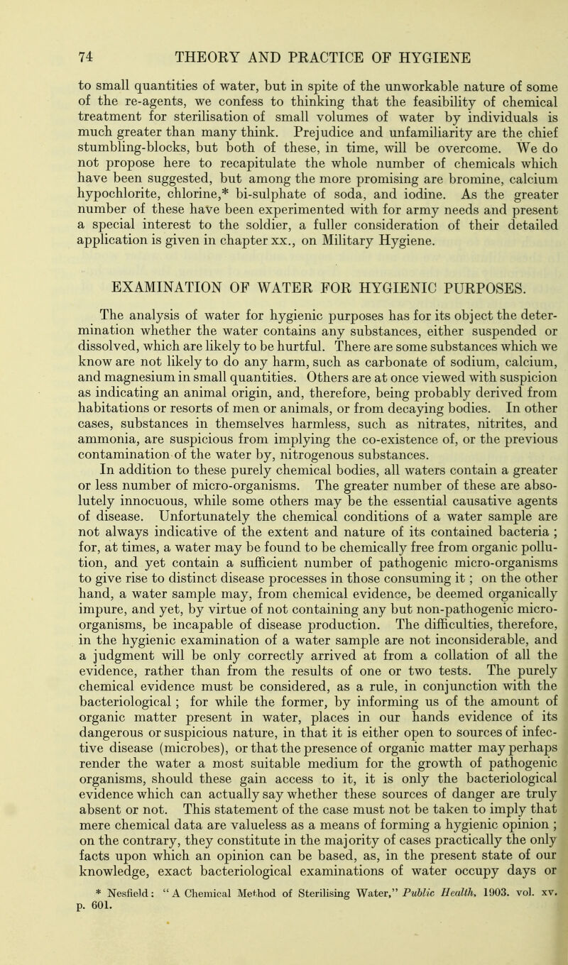 to small quantities of water, but in spite of the unworkable nature of some of the re-agents, we confess to thinking that the feasibility of chemical treatment for sterilisation of small volumes of water by individuals is much greater than many think. Prejudice and unfamiliarity are the chief stumbling-blocks, but both of these, in time, will be overcome. We do not propose here to recapitulate the whole number of chemicals which have been suggested, but among the more promising are bromine, calcium hypochlorite, chlorine,* bi-sulphate of soda, and iodine. As the greater number of these have been experimented with for army needs and present a special interest to the soldier, a fuller consideration of their detailed application is given in chapter xx., on Military Hygiene. EXAMINATION OF WATER FOR HYGIENIC PURPOSES. The analysis of water for hygienic purposes has for its object the deter- mination whether the water contains any substances, either suspended or dissolved, which are likely to be hurtful. There are some substances which we know are not likely to do any harm, such as carbonate of sodium, calcium, and magnesium in small quantities. Others are at once viewed with suspicion as indicating an animal origin, and, therefore, being probably derived from habitations or resorts of men or animals, or from decaying bodies. In other cases, substances in themselves harmless, such as nitrates, nitrites, and ammonia, are suspicious from implying the co-existence of, or the previous contamination of the water by, nitrogenous substances. In addition to these purely chemical bodies, all waters contain a greater or less number of micro-organisms. The greater number of these are abso- lutely innocuous, while some others may be the essential causative agents of disease. Unfortunately the chemical conditions of a water sample are not always indicative of the extent and nature of its contained bacteria ; for, at times, a water may be found to be chemically free from organic pollu- tion, and yet contain a sufficient number of pathogenic micro-organisms to give rise to distinct disease processes in those consuming it; on the other hand, a water sample may, from chemical evidence, be deemed organically impure, and yet, by virtue of not containing any but non-pathogenic micro- organisms, be incapable of disease production. The difficulties, therefore, in the hygienic examination of a water sample are not inconsiderable, and a judgment will be only correctly arrived at from a collation of all the evidence, rather than from the results of one or two tests. The purely chemical evidence must be considered, as a rule, in conjunction with the bacteriological; for while the former, by informing us of the amount of organic matter present in water, places in our hands evidence of its dangerous or suspicious nature, in that it is either open to sources of infec- tive disease (microbes), or that the presence of organic matter may perhaps render the water a most suitable medium for the growth of pathogenic organisms, should these gain access to it, it is only the bacteriological evidence which can actually say whether these sources of danger are truly absent or not. This statement of the case must not be taken to imply that mere chemical data are valueless as a means of forming a hygienic opinion ; on the contrary, they constitute in the majority of cases practically the only facts upon which an opinion can be based, as, in the present state of our knowledge, exact bacteriological examinations of water occupy days or * Nesfield:  A Chemical Method of Sterihsing Water, Pw6^«:c Health, 1903. vol. xv. p. 601.
