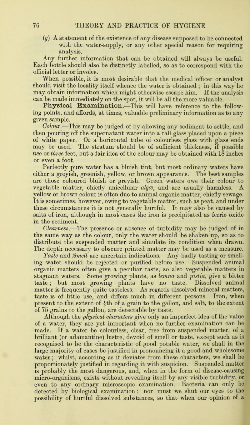 {g) A statement of the existence of any disease supposed to be connected with, the water-supply, or any other special reason for requiring analysis. Any further information that can be obtained will always be useful. Each bottle should also be distinctly labelled, so as to correspond with the official letter or invoice. When possible, it is most desirable that the medical officer or analyst should visit the locality itself whence the water is obtained ; in this way he may obtain information which might otherwise escape him. If the analysis can be made immediately on the spot, it will be all the more valuable. Physical Examination.—This will have reference to the follow- ing points, and affords, at times, valuable preliminary information as to any given sample. Colour.—This may be judged of by allowing any sediment to settle, and then pouring off the supernatant water into a tall glass placed upon a piece of white paper. Or a horizontal tube of colourless glass with glass ends may be used. The stratum should be of sufficient thickness, if possible two or three feet, but a fair idea of the colour may be obtained with 18 inches or even a foot. Perfectly pure water has a bluish tint, but most ordinary waters have either a greyish, greenish, yellow, or brown appearance. The best samples are those coloured bluish or greyish. Green waters owe their colour to vegetable matter, chiefly unicellular algce, and are usually harmless. A yellow or brown colour is often due to animal organic matter, chiefly sewage. It is sometimes, however, owing to vegetable matter, such as peat, and under these circumstances it is not generally hurtful. It may also be caused by salts of iron, although in most cases the iron is precipitated as ferric oxide in the sediment. Clearness,—The presence or absence of turbidity may be judged of in the same way as the colour, only the water should be shaken up, so as to distribute the suspended matter and simulate its condition when drawn. The depth necessary to obscure printed matter may be used as a measure. Taste and Smell are uncertain indications. Any badly tasting or smell- ing water should be rejected or purified before use. Suspended animal organic matters often give a peculiar taste, so also vegetable matters in stagnant waters. Some growing plants, as lemna and pistia, give a bitter taste; but most growing plants have no taste. Dissolved animal matter is frequently quite tasteless. As regards dissolved mineral matters, taste is of little use, and differs much in different persons. Iron, when present to the extent of J th of a grain to the gallon, and salt, to the extent of 75 grains to the gallon, are detectable by taste. Although the physical characters give only an imperfect idea of the value of a water, they are yet important when no further examination can be made. If a water be colourless, clear, free from suspended matter, of a brilliant (or adamantine) lustre, devoid of smell or taste, except such as is recognised to be the characteristic of good potable water, we shall in the large majority of cases be justified in pronouncing it a good and wholesome water ; whilst, according as it deviates from these characters, we shall be proportionately justified in regarding it with suspicion. Suspended matter is probably the most dangerous, and, when in the form of disease-causing micro-organisms, exists without revealing itself by any visible turbidity, or even to any ordinary microscopic examination. Bacteria can only be detected by biological examination ; nor must we shut our eyes to the possibility of hurtful dissolved substances, so that when our opinion of a