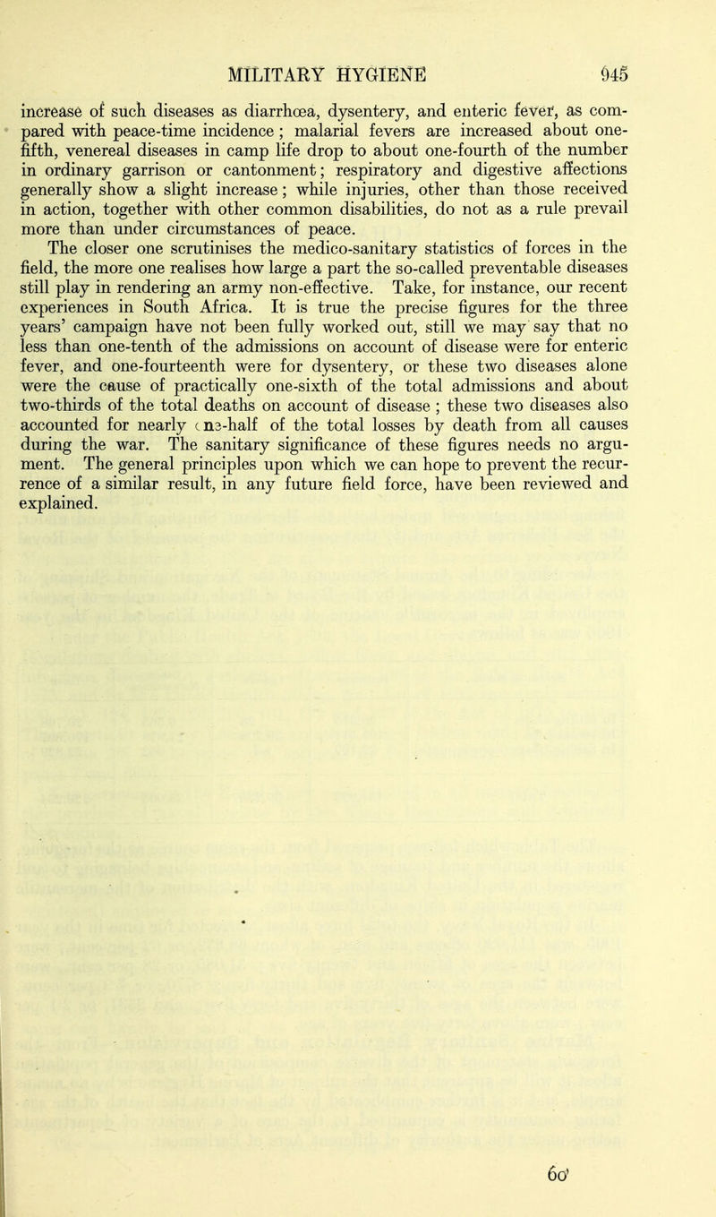 increase of sucli diseases as diarrhoea, dysentery, and enteric fever, as com- pared with peace-time incidence; malarial fevers are increased about one- fifth, venereal diseases in camp life drop to about one-fourth of the number in ordinary garrison or cantonment; respiratory and digestive affections generally show a slight increase; while injuries, other than those received in action, together with other common disabilities, do not as a rule prevail more than under circumstances of peace. The closer one scrutinises the medico-sanitary statistics of forces in the field, the more one realises how large a part the so-called preventable diseases still play in rendering an army non-effective. Take, for instance, our recent experiences in South Africa. It is true the precise figures for the three years' campaign have not been fully worked out, still we may say that no less than one-tenth of the admissions on account of disease were for enteric fever, and one-fourteenth were for dysentery, or these two diseases alone were the cause of practically one-sixth of the total admissions and about two-thirds of the total deaths on account of disease ; these two diseases also accounted for nearly cns-half of the total losses by death from all causes during the war. The sanitary significance of these figures needs no argu- ment. The general principles upon which we can hope to prevent the recur- rence of a similar result, in any future field force, have been reviewed and explained. 6o'