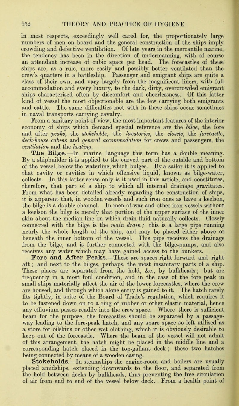 in most respects, exceedingly well cared for, the proportionately large numbers of men on board and the general construction of tbe ships imply crowding and defective ventilation. Of late years in the mercantile marine, the tendency has been in the direction of undermanning, with of course an attendant increase of cubic space per head. The forecastles of these ships are, as a rule, more easily and possibly better ventilated than the crew's quarters in a battleship. Passenger and emigrant ships are quite a class of their own, and vary largely from the magnificent liners, with full accommodation and every luxury, to the dark, dirty, overcrowded emigrant ships characterised often by discomfort and cheerlessness. Of this latter kind of vessel the most objectionable are the few carrying both emigrants and cattle. The same difficulties met with in these ships occur sometimes in naval transports carrying cavalry. From a sanitary point of view, the most important features of the interior economy of ships which demand special reference are the bilge, the fore and after peaks, the stokeholds, the lavatories, the closets, the forecastle, deck-house cabins and general accommodation for crews and passengers, the ventilation and the heating. The Bilge.—In marine language this term has a double meaning. By a shipbuilder it is applied to the curved part of the outside and bottom of the vessel, below the waterline, which bulges. By a sailor it is applied to that cavity or cavities in which offensive liquid, known as bilge-water, collects. In this latter sense only is it used in this article, and constitutes, therefore, that part of a ship to which all internal drainage gravitates. From what has been detailed already regarding the construction of ships, it is apparent that, in wooden vessels and such iron ones as have a keelson, the bilge is a double channel. In men-of-war and other iron vessels without a keelson the bilge is merely that portion of the upper surface of the inner skin about the median line on which drain fluid naturally collects. Closely connected with the bilge is the main drain; this is a large pipe running nearly the whole length of the ship, and may be placed either above or beneath the inner bottom of the vessel. This pipe receives the drainage from the bilge, and is further connected with the bilge-pumps, and also receives any water which may have gained access to the bunkers. Fore and. After Peaks.—These are spaces right forward and right aft; and next to the bilges, perhaps, the most insanitary parts of a ship. These places are separated from the hold, &c., by bulkheads; but are frequently in a most foul condition, and in the case of the fore peak in small ships materially affect the air of the lower forecastles, where the crew are housed, and through which alone entry is gained to it. The hatch rarely fits tightly, in spite of the Board of Trade's regulation, which requires it to be fastened down on to a ring of rubber or other elastic material, hence any effluvium passes readily into the crew space. Where there is sufficient beam for the purpose, the forecastles should be separated by a passage- way leading to the fore-peak hatch, and any spare space so left utilised as a store for oilskins or other wet clothing, which it is obviously desirable to keep out of the forecastle. Where the beam of the vessel will not admit of this arrangement, the hatch might be placed in the middle line and a corresponding hatch placed in the top-gallant deck; these two hatches being connected by means of a wooden casing. Stokeholds.—In steamships the engine-room and boilers are usually placed amidships, extending downwards to the floor, and separated from the hold between decks by bulkheads, thus preventing the free circulation of air from end to end of the vessel below deck. From a health point of