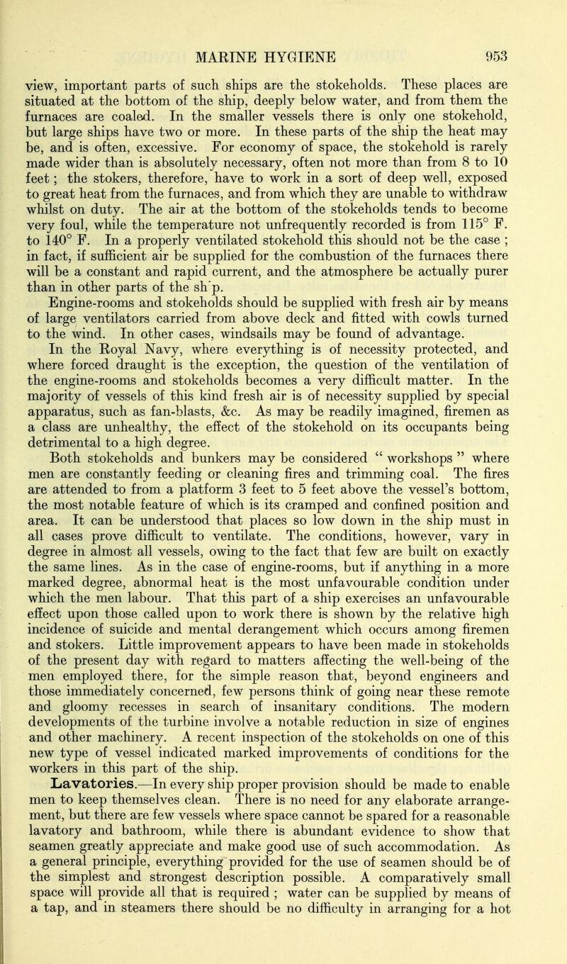 view, important parts of such ships are the stokeholds. These places are situated at the bottom of the ship, deeply below water, and from them the furnaces are coaled. In the smaller vessels there is only one stokehold, but large ships have two or more. In these parts of the ship the heat may be, and is often, excessive. For economy of space, the stokehold is rarely made wider than is absolutely necessary, often not more than from 8 to 10 feet; the stokers, therefore, have to work in a sort of deep well, exposed to great heat from the furnaces, and from which they are unable to withdraw whilst on duty. The air at the bottom of the stokeholds tends to become very foul, while the temperature not unfrequently recorded is from 115° F. to 140° F. In a properly ventilated stokehold this should not be the case ; in fact, if sufficient air be supplied for the combustion of the furnaces there will be a constant and rapid current, and the atmosphere be actually purer than in other parts of the sh'p. Engine-rooms and stokeholds should be supplied with fresh air by means of large ventilators carried from above deck and fitted with cowls turned to the wind. In other cases, windsails may be found of advantage. In the Royal Navy, where everything is of necessity protected, and where forced draught is the exception, the question of the ventilation of the engine-rooms and stokeholds becomes a very difficult matter. In the majority of vessels of this kind fresh air is of necessity supplied by special apparatus, such as fan-blasts, &c. As may be readily imagined, firemen as a class are unhealthy, the effect of the stokehold on its occupants being detrimental to a high degree. Both stokeholds and bunkers may be considered  workshops  where men are constantly feeding or cleaning fires and trimming coal. The fires are attended to from a platform 3 feet to 5 feet above the vessel's bottom, the most notable feature of which is its cramped and confined position and area. It can be understood that places so low down in the ship must in all cases prove difficult to ventilate. The conditions, however, vary in degree in almost all vessels, owing to the fact that few are built on exactly the same lines. As in the case of engine-rooms, but if anything in a more marked degree, abnormal heat is the most unfavourable condition under which the men labour. That this part of a ship exercises an unfavourable effect upon those called upon to work there is shown by the relative high incidence of suicide and mental derangement which occurs among firemen and stokers. Little improvement appears to have been made in stokeholds of the present day with regard to matters affecting the well-being of the men employed there, for the simple reason that, beyond engineers and those immediately concerned, few persons think of going near these remote and gloomy recesses in search of insanitary conditions. The modern developments of the turbine involve a notable reduction in size of engines and other machinery. A recent inspection of the stokeholds on one of this new type of vessel indicated marked improvements of conditions for the workers in this part of the ship. Lavatories.—In every ship proper provision should be made to enable men to keep themselves clean. There is no need for any elaborate arrange- ment, but there are few vessels where space cannot be spared for a reasonable lavatory and bathroom, while there is abundant evidence to show that seamen greatly appreciate and make good use of such accommodation. As a general principle, everything provided for the use of seamen should be of the simplest and strongest description possible. A comparatively small space will provide all that is required ; water can be supplied by means of a tap, and in steamers there should be no difficulty in arranging for a hot
