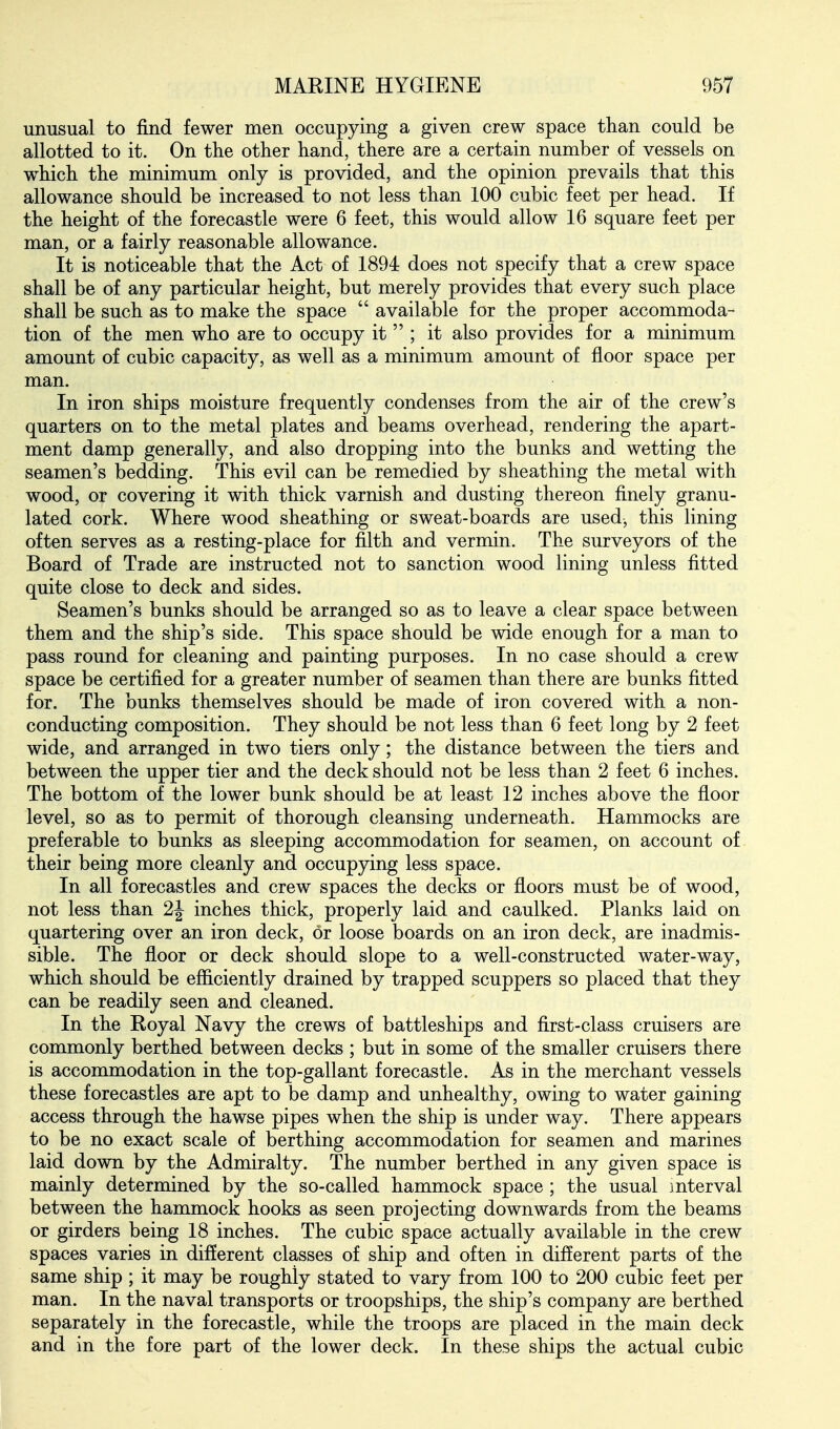 unusual to find fewer men occupying a given crew space than could be allotted to it. On the other hand, there are a certain number of vessels on which the minimum only is provided, and the opinion prevails that this allowance should be increased to not less than 100 cubic feet per head. If the height of the forecastle were 6 feet, this would allow 16 square feet per man, or a fairly reasonable allowance. It is noticeable that the Act of 1894 does not specify that a crew space shall be of any particular height, but merely provides that every such place shall be such as to make the space  available for the proper accommoda- tion of the men who are to occupy it  ; it also provides for a minimum amount of cubic capacity, as well as a minimum amount of floor space per man. In iron ships moisture frequently condenses from the air of the crew's quarters on to the metal plates and beams overhead, rendering the apart- ment damp generally, and also dropping into the bunks and wetting the seamen's bedding. This evil can be remedied by sheathing the metal with wood, or covering it with thick varnish and dusting thereon finely granu- lated cork. Where wood sheathing or sweat-boards are used, this lining often serves as a resting-place for filth and vermin. The surveyors of the Board of Trade are instructed not to sanction wood lining unless fitted quite close to deck and sides. Seamen's bunks should be arranged so as to leave a clear space between them and the ship's side. This space should be wide enough for a man to pass round for cleaning and painting purposes. In no case should a crew space be certified for a greater number of seamen than there are bunks fitted for. The bunks themselves should be made of iron covered with a non- conducting composition. They should be not less than 6 feet long by 2 feet wide, and arranged in two tiers only; the distance between the tiers and between the upper tier and the deck should not be less than 2 feet 6 inches. The bottom of the lower bunk should be at least 12 inches above the floor level, so as to permit of thorough cleansing underneath. Hammocks are preferable to bunks as sleeping accommodation for seamen, on account of their being more cleanly and occupying less space. In all forecastles and crew spaces the decks or floors must be of wood, not less than 2J inches thick, properly laid and caulked. Planks laid on quartering over an iron deck, or loose boards on an iron deck, are inadmis- sible. The floor or deck should slope to a well-constructed water-way, which should be efficiently drained by trapped scuppers so placed that they can be readily seen and cleaned. In the Royal Navy the crews of battleships and first-class cruisers are commonly berthed between decks ; but in some of the smaller cruisers there is accommodation in the top-gallant forecastle. As in the merchant vessels these forecastles are apt to be damp and unhealthy, owing to water gaining access through the hawse pipes when the ship is under way. There appears to be no exact scale of berthing accommodation for seamen and marines laid down by the Admiralty. The number berthed in any given space is mainly determined by the so-called hammock space ; the usual mterval between the hammock hooks as seen projecting downwards from the beams or girders being 18 inches. The cubic space actually available in the crew spaces varies in different classes of ship and often in different parts of the same ship ; it may be roughly stated to vary from 100 to 200 cubic feet per man. In the naval transports or troopships, the ship's company are berthed separately in the forecastle, while the troops are placed in the main deck and in the fore part of the lower deck. In these ships the actual cubic