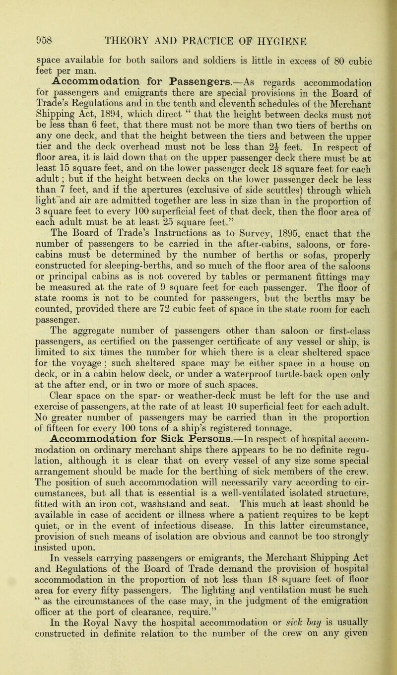 space available for both sailors and soldiers is little in excess of 80 cubic feet per man. Accommodation for Passengers.—As regards accommodation for passengers and emigrants there are special provisions in the Board of Trade's Regulations and in the tenth and eleventh schedules of the Merchant Shipping Act, 1894, which direct  that the height between decks must not be less than 6 feet, that there must not be more than two tiers of berths on any one deck, and that the height between the tiers and between the upper tier and the deck overhead must not be less than 2| feet. In respect of floor area, it is laid down that on the upper passenger deck there must be at least 15 square feet, and on the lower passenger deck 18 square feet for each adult; but if the height between decks on the lower passenger deck be less than 7 feet, and if the apertures (exclusive of side scuttles) through which light and air are admitted together are less in size than in the proportion of 3 square feet to every 100 superficial feet of that deck, then the floor area of each adult must be at least 25 square feet. The Board of Trade's Instructions as to Survey, 1895, enact that the number of passengers to be carried in the after-cabins, saloons, or fore- cabins must be determined by the number of berths or sofas, properly constructed for sleeping-berths, and so much of the floor area of the saloons or principal cabins as is not covered by tables or permanent fittings may be measured at the rate of 9 square feet for each passenger. The floor of state rooms is not to be counted for passengers, but the berths may be counted, provided there are 72 cubic feet of space in the state room for each passenger. The aggregate number of passengers other than saloon or first-class passengers, as certified on the passenger certificate of any vessel or ship, is limited to six times the number for which there is a clear sheltered space for the voyage ; such sheltered space may be either space in a house on deck, or in a cabin below deck, or under a waterproof turtle-back open only at the after end, or in two or more of such spaces. Clear space on the spar- or weather-deck must be left for the use and exercise of passengers, at the rate of at least 10 superficial feet for each adult. No greater number of passengers may be carried than in the proportion of fifteen for every 100 tons of a ship's registered tonnage. Accommodation for Sick Persons.—In respect of hospital accom- modation on ordinary merchant ships there appears to be no definite regu- lation, although it is clear that on every vessel of any size some special arrangement should be made for the berthing of sick members of the crew. The position of such accommodation will necessarily vary according to cir- cumstances, but all that is essential is a well-ventilated isolated structure, fitted with an iron cot, washstand and seat. This much at least should be available in case of accident or illness where a patient requires to be kept quiet, or in the event of infectious disease. In this latter circumstance, provision of such means of isolation are obvious and cannot be too strongly insisted upon. In vessels carrying passengers or emigrants, the Merchant Shipping Act and Regulations of the Board of Trade demand the provision of hospital accommodation in the proportion of not less than 18 square feet of floor area for every fifty passengers. The lighting and ventilation must be such  as the circumstances of the case may, in the judgment of the emigration officer at the port of clearance, require. In the Royal Navy the hospital accommodation or sick hay is usually constructed in definite relation to the number of the crew on any given