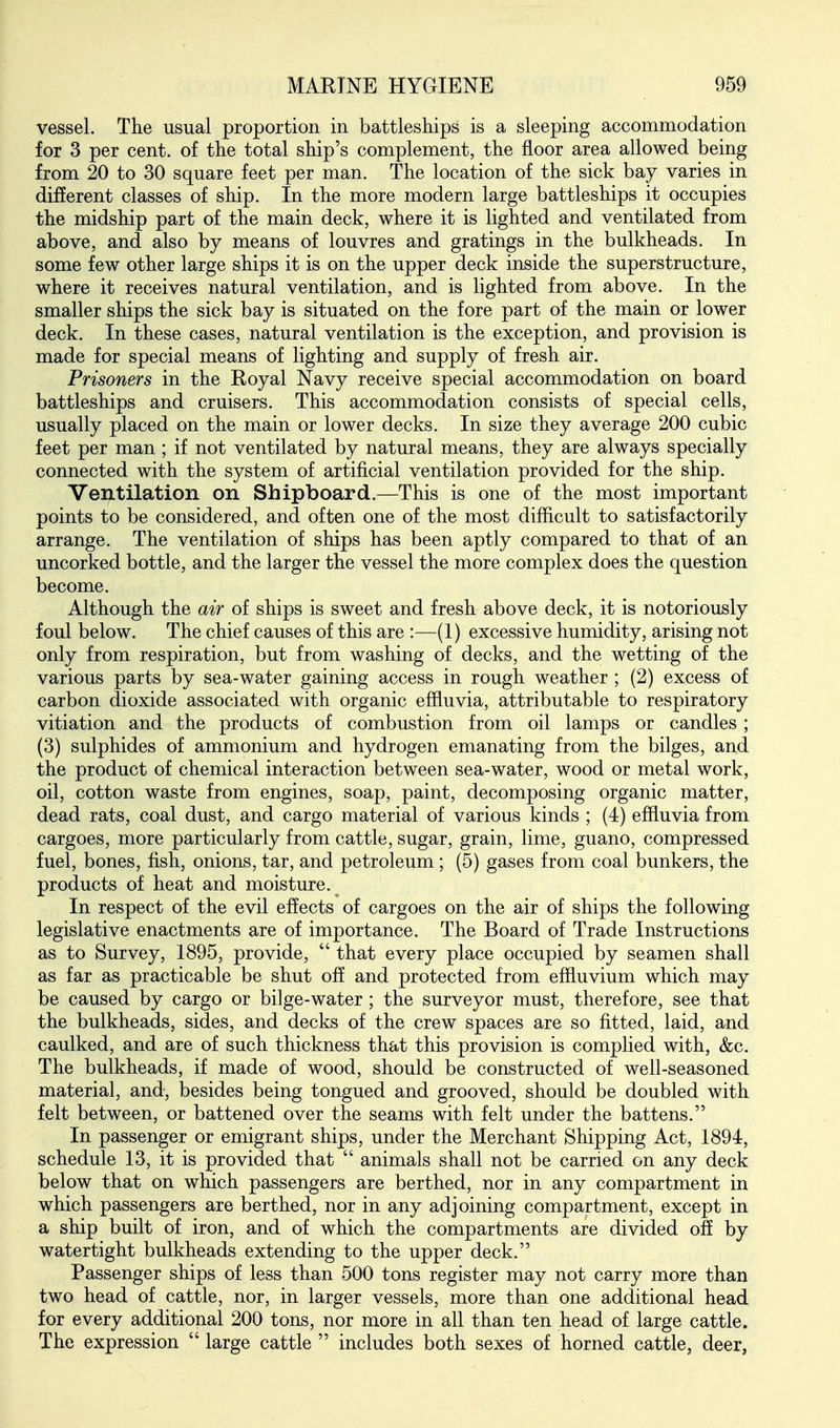 vessel. The usual proportion in battleships is a sleeping accommodation for 3 per cent, of the total ship's complement, the floor area allowed being from 20 to 30 square feet per man. The location of the sick bay varies in different classes of ship. In the more modern large battleships it occupies the midship part of the main deck, where it is lighted and ventilated from above, and also by means of louvres and gratings in the bulkheads. In some few other large ships it is on the upper deck inside the superstructure, where it receives natural ventilation, and is lighted from above. In the smaller ships the sick bay is situated on the fore part of the main or lower deck. In these cases, natural ventilation is the exception, and provision is made for special means of lighting and supply of fresh air. Prisoners in the Royal Navy receive special accommodation on board battleships and cruisers. This accommodation consists of special cells, usually placed on the main or lower decks. In size they average 200 cubic feet per man ; if not ventilated by natural means, they are always specially connected with the system of artificial ventilation provided for the ship. Ventilation on Shipboard.—This is one of the most important points to be considered, and often one of the most difiicult to satisfactorily arrange. The ventilation of ships has been aptly compared to that of an uncorked bottle, and the larger the vessel the more complex does the question become. Although the air of ships is sweet and fresh above deck, it is notoriously foul below. The chief causes of this are :—(1) excessive humidity, arising not only from respiration, but from washing of decks, and the wetting of the various parts by sea-water gaining access in rough weather ; (2) excess of carbon dioxide associated with organic eflluvia, attributable to respiratory vitiation and the products of combustion from oil lamps or candles; (3) sulphides of ammonium and hydrogen emanating from the bilges, and the product of chemical interaction between sea-water, wood or metal work, oil, cotton waste from engines, soap, paint, decomposing organic matter, dead rats, coal dust, and cargo material of various kinds ; (4) eflluvia from cargoes, more particularly from cattle, sugar, grain, lime, guano, compressed fuel, bones, fish, onions, tar, and petroleum; (5) gases from coal bunkers, the products of heat and moisture. In respect of the evil effects of cargoes on the air of ships the following legislative enactments are of importance. The Board of Trade Instructions as to Survey, 1895, provide,  that every place occupied by seamen shall as far as practicable be shut off and protected from effluvium which may be caused by cargo or bilge-water ; the surveyor must, therefore, see that the bulkheads, sides, and decks of the crew spaces are so fitted, laid, and caulked, and are of such thickness that this provision is complied with, &c. The bulkheads, if made of wood, should be constructed of well-seasoned material, and, besides being tongued and grooved, should be doubled with felt between, or battened over the seams with felt under the battens. In passenger or emigrant ships, under the Merchant Shipping Act, 1894, schedule 13, it is provided that  animals shall not be carried on any deck below that on which passengers are berthed, nor in any compartment in which passengers are berthed, nor in any adjoining compartment, except in a ship built of iron, and of which the compartments are divided ofE by watertight bulkheads extending to the upper deck. Passenger ships of less than 500 tons register may not carry more than two head of cattle, nor, in larger vessels, more than one additional head for every additional 200 tons, nor more in all than ten head of large cattle. The expression  large cattle  includes both sexes of horned cattle, deer,