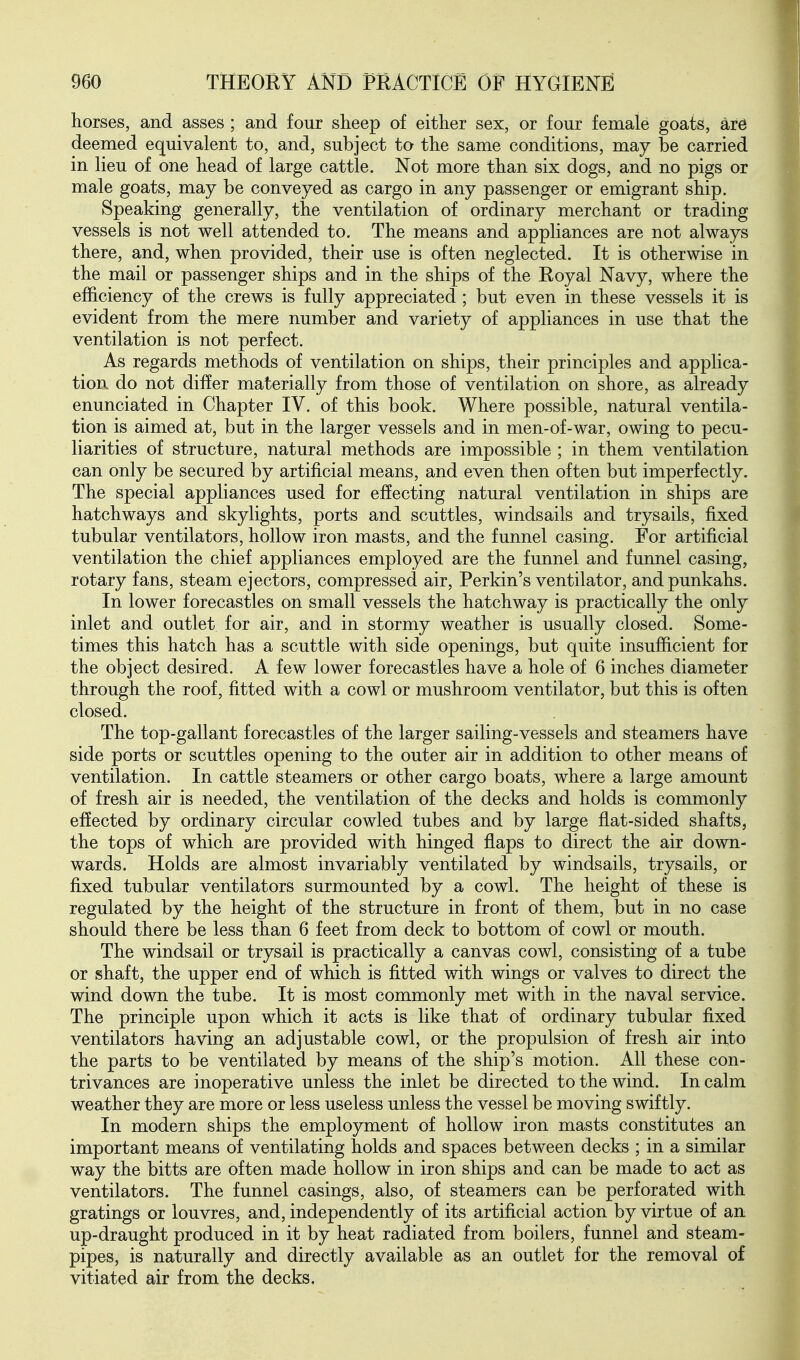 horses, and asses ; and four sheep of either sex, or four female goats, ar6 deemed equivalent to, and, subject to the same conditions, may be carried in lieu of one head of large cattle. Not more than six dogs, and no pigs or male goats, may be conveyed as cargo in any passenger or emigrant ship. Speaking generally, the ventilation of ordinary merchant or trading vessels is not well attended to. The means and appliances are not always there, and, when provided, their use is often neglected. It is otherwise in the mail or passenger ships and in the ships of the Royal Navy, where the efficiency of the crews is fully appreciated ; but even in these vessels it is evident from the mere number and variety of appliances in use that the ventilation is not perfect. As regards methods of ventilation on ships, their principles and applica- tion, do not differ materially from those of ventilation on shore, as already enunciated in Chapter IV. of this book. Where possible, natural ventila- tion is aimed at, but in the larger vessels and in men-of-war, owing to pecu- liarities of structure, natural methods are impossible ; in them ventilation can only be secured by artificial means, and even then often but imperfectly. The special appliances used for effecting natural ventilation in ships are hatchways and skylights, ports and scuttles, windsails and trysails, fixed tubular ventilators, hollow iron masts, and the funnel casing. For artificial ventilation the chief appliances employed are the funnel and funnel casing, rotary fans, steam ejectors, compressed air, Perkin's ventilator, and punkahs. In lower forecastles on small vessels the hatchway is practically the only inlet and outlet for air, and in stormy weather is usually closed. Some- times this hatch has a scuttle with side openings, but quite insufficient for the object desired. A few lower forecastles have a hole of 6 inches diameter through the roof, fitted with a cowl or mushroom ventilator, but this is often closed. The top-gallant forecastles of the larger sailing-vessels and steamers have side ports or scuttles opening to the outer air in addition to other means of ventilation. In cattle steamers or other cargo boats, where a large amount of fresh air is needed, the ventilation of the decks and holds is commonly effected by ordinary circular cowled tubes and by large flat-sided shafts, the tops of which are provided with hinged flaps to direct the air down- wards. Holds are almost invariably ventilated by windsails, trysails, or fixed tubular ventilators surmounted by a cowl. The height of these is regulated by the height of the structure in front of them, but in no case should there be less than 6 feet from deck to bottom of cowl or mouth. The windsail or trysail is practically a canvas cowl, consisting of a tube or shaft, the upper end of which is fitted with wings or valves to direct the wind down the tube. It is most commonly met with in the naval service. The principle upon which it acts is like that of ordinary tubular fixed ventilators having an adjustable cowl, or the propulsion of fresh air into the parts to be ventilated by means of the ship's motion. All these con- trivances are inoperative unless the inlet be directed to the wind. In calm weather they are more or less useless unless the vessel be moving swiftly. In modern ships the employment of hollow iron masts constitutes an important means of ventilating holds and spaces between decks ; in a similar way the bitts are often made hollow in iron ships and can be made to act as ventilators. The funnel casings, also, of steamers can be perforated with gratings or louvres, and, independently of its artificial action by virtue of an up-draught produced in it by heat radiated from boilers, funnel and steam- pipes, is naturally and directly available as an outlet for the removal of vitiated air from the decks.