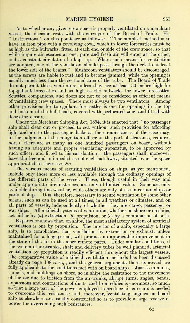 As to whether any given crew space is properly ventilated on a merchant vessel, the decision rests with the surveyor of the Board of Trade. His  Instructions  on this point are as follows :— The simplest method is to have an iron pipe with a revolving cowl, which in lower forecastles must be as high as the bulwarks, fitted at each end or side of the crew space, so that while impure air escapes at one, pure and fresh air will enter at the other, and a constant circulation be kept up. Where such means for ventilation are adopted, one of the ventilators should pass through the deck to at least the lower side of the beams. Mushroom ventilators should be discouraged, as the screws are liable to rust and to become jammed, while the opening is usually much less than the sectional area of the tube. The Board of Trade do not permit these ventilators unless they are at least 30 inches high for top-gallant forecastles and as high as the bulwarks for lower forecastles. Scuttles, companions, and doors are not to be considered as efficient means of ventilating crew spaces. There must always be two ventilators. Among other provisions for top-gallant forecastles is one for openings in the top and bottom of the bulkheads, covered with perforated zinc, and fitted with doors for closure. Under the Merchant Shipping Act, 1894, it is enacted that  no passenger ship shall clear out or proceed to sea without such provision for afJording light and air to the passenger decks as the circumstances of the case may, in the judgment of the emigration officer at the port of clearance, require ; nor, if there are as many as one hundred passengers on board, without having an adequate and proper ventilating apparatus, to be approved by such officer, and fitted to his satisfaction; the passengers shall, moreover, have the free and unimpeded use of such hatchway, situated over the space appropriated to their use, &c. The various means of securing ventilation on ships, as yet mentioned, include only those more or less available through the ordinary openings of the different parts of the vessel. These, though useful in their way and under appropriate circumstances, are only of limited value. Some are only available during fine weather, while others are only of use in certain ships or parts of ships. It is, therefore, necessary to secure ventilation by some other means, such as can be used at all times, in all weathers or climates, and on all parts of vessels, independently of whether they are cargo, passenger or war ships. All artificial systems of ventilation, whether on shore or on ships, act either by {a) extraction, (6) propulsion, or (c) by a combination of both. Experience shows that, on ships, the most satisfactory system of artificial ventilation is one by propulsion. The interior of a ship, especially a large ship, is so complicated that ventilation by extraction or exhaust, unless maintained for a long period, will produce no appreciable improvement in the state of the air in the more remote parts. Under similar conditions, if the system of air-trunks, shaft and delivery tubes be well planned, artificial ventilation by propulsion is readily efficient throughout the largest vessels. The comparative value of artificial ventilation methods has been discussed already on page 188 et seq., and the general arguments there expressed are fully applicable to the conditions met with on board ships. Just as in mines, tunnels, and buildings on shore, so in ships the resistance to the movement of the air due to friction from the air-trunks, abrupt turns, angles, bends, expansions and contractions of ducts, and from eddies is enormous, so much so that a large part of the power employed to produce air-currents is needed to overcome this resistance ; and, moreover, ventilating engines on board ship as elsewhere are usually constructed so as to provide a large reserve of power for overcoming such resistances. 6i