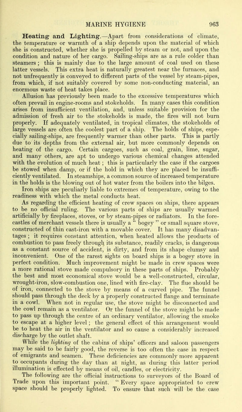 Keating' and Liighting.—Apart from considerations of climate, the temperature or warmth of a ship depends upon the material of which she is constructed, whether she is propelled by steam or not, and upon the condition and nature of her cargo. Sailing-ships are as a rule colder than steamers ; this is mainly due to the large amount of coal used on these latter vessels. This extra heat is naturally greatest near the furnaces, and not unfrequently is conveyed to difjerent parts of the vessel by steam-pipes, from which, if not suitably covered by some non-conducting material, an enormous waste of heat takes place. Allusion has previously been made to the excessive temperatures which often prevail in engine-rooms and stokeholds. In many cases this condition arises from insufficient ventilation, and, unless suitable provision for the admission of fresh air to the stokeholds is made, the fires will not burn properly. If adequately ventilated, in tropical climates, the stokeholds of large vessels are often the coolest part of a ship. The holds of ships, espe- cially sailing-ships, are frequently warmer than other parts. This is partly due to its depths from the external air, but more commonly depends on heating of the cargo. Certain cargoes, such as coal, grain, lime, sugar, and many others, are apt to undergo various chemical changes attended with the evolution of much heat; this is particularly the case if the cargoes be stowed when damp, or if the hold in which they are placed be insuffi- ciently ventilated. In steamships, a common source of increased temperature in the holds is the blowing out of hot water from the boilers into the bilges. Iron ships are peculiarly liable to extremes of temperature, owing to the readiness with which the metal conducts heat. As regarding the efficient heating of crew spaces on ships, there appears to be no official ruling. The various parts of ships are usually warmed artificially by fireplaces, stoves, or by steam-pipes or radiators. In the fore- castles of merchant vessels there is usually a  bogey  or small square stove, constructed of thin cast-iron with a movable cover. It has many disadvan- tages ; it requires constant attention, when heated allows the products of combustion to pass freely through its substance, readily cracks, is dangerous as a constant source of accident, is dirty, and from its shape clumsy and inconvenient. One of the rarest sights on board ships is a bogey stove in perfect condition. Much improvement might be made in crew spaces were a more rational stove made compulsory in these parts of ships. Probably the best and most economical stove would be a well-constructed, circular, wrought-iron, slow-combustion one, lined with fire-clay. The flue should be of iron, connected to the stove by means of a curved pipe. The funnel should pass through the deck by a properly constructed flange and terminate in a cowl. When not in regular use, the stove might be disconnected and the cowl remain as a ventilator. Or the funnel of the stove might be made to pass up through the centre of an ordinary ventilator, allowing the smoke to escape at a higher level; the general effect of this arrangement would be to heat the air in the ventilator and so cause a considerably increased discharge by the outlet shaft. While the lighting of the cabins of ships' officers and saloon passengers may be said to be fairly good, the reverse is too often the case in respect of emigrants and seamen. These deficiencies are commonly more apparent to occupants during the day than at night, as during this latter period illumination is effected by means of oil, candles, or electricity. The following are the official instructions to surveyors of the Board of Trade upon this important point.  Every space appropriated to crew space should be properly lighted. To ensure that such will be the case