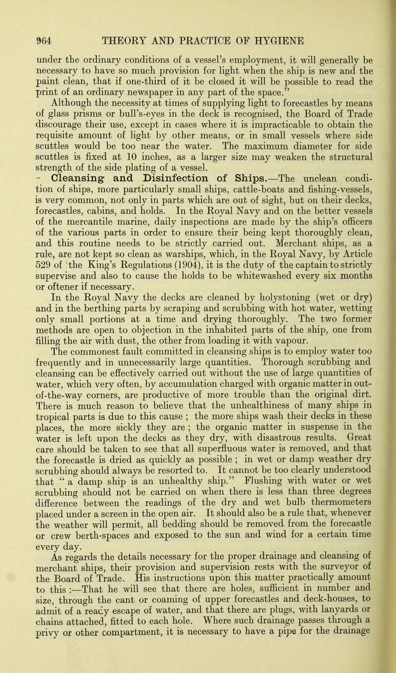 under the ordinary conditions of a vessel's employment, it will generally be necessary to have so much provision for light when the ship is new and the paint clean, that if one-third of it be closed it will be possible to read the print of an ordinary newspaper in any part of the space. Although the necessity at times of supplying light to forecastles by means of glass prisms or bull's-eyes in the deck is recognised, the Board of Trade discourage their use, except in cases where it is impracticable to obtain the requisite amount of light by other means, or in small vessels where side scuttles would be too near the water. The maximum diameter for side scuttles is fixed at 10 inches, as a larger size may weaken the structural strength of the side plating of a vessel. Cleansing and Disinfection of Ships.—The unclean condi- tion of ships, more particularly small ships, cattle-boats and fishing-vessels, is very common, not only in parts which are out of sight, but on their decks, forecastles, cabins, and holds. In the Royal Navy and on the better vessels of the mercantile marine, daily inspections are made by the ship's officers of the various parts in order to ensure their being kept thoroughly clean, and this routine needs to be strictly carried out. Merchant ships, as a rule, are not kept so clean as warships, which, in the Royal Navy, by Article 529 of I the King's Regulations (1904), it is the duty of the captain to strictly supervise and also to cause the holds to be whitewashed every six months or oftener if necessary. In the Royal Navy the decks are cleaned by holystoning (wet or dry) and in the berthing parts by scraping and scrubbing with hot water, wetting only small portions at a time and drying thoroughly. The two former methods are open to objection in the inhabited parts of the ship, one from filling the air with dust, the other from loading it with vapour. The commonest fault committed in cleansing ships is to employ water too frequently and in unnecessarily large quantities. Thorough scrubbing and cleansing can be effectively carried out without the use of large quantities of water, which very often, by accumulation charged with organic matter in out- of-the-way corners, are productive of more trouble than the original dirt. There is much reason to believe that the unhealthiness of many ships in tropical parts is due to this cause ; the more ships wash their decks in these places, the more sickly they are; the organic matter in suspense in the water is left upon the decks as they dry, with disastrous results. Great care should be taken to see that all superfluous water is removed, and that the forecastle is dried as quickly as possible ; in wet or damp weather dry scrubbing should always be resorted to. It cannot be too clearly understood that  a damp ship is an unhealthy ship. Flushing with water or wet scrubbing should not be carried on when there is less than three degrees difference between the readings of the dry and wet bulb thermometers placed under a screen in the open air. It should also be a rule that, whenever the weather will permit, all bedding should be removed from the forecastle or crew berth-spaces and exposed to the sun and wind for a certain time every day. As regards the details necessary for the proper drainage and cleansing of merchant ships, their provision and supervision rests with the surveyor of the Board of Trade. His instructions upon this matter practically amount to this :—That he will see that there are holes, sufficient in number and size, through the cant or coaming of upper forecastles and deck-houses, to admit of a ready escape of water, and that there are plugs, with lanyards or chains attached, fitted to each hole. Where such drainage passes through a privy or other compartment, it is necessary to have a pipe for the drainage