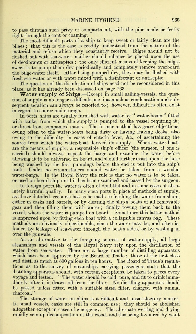 to pass through such privy or compartment, with the pipe made perfectly tight through the cant or coaming. The most difficult parts of a ship to keep sweet or fairly clean are the bilges ; that this is the case is readily understood from the nature of the material and refuse which they constantly receive. Bilges should not be flushed out with sea-water, neither should reliance be placed upon the use of deodorants or antiseptics ; the only efficient means of keeping the bilges sweet is to pump them dry periodically and completely remove overboard the bilge-water itself. After being pumped dry, they may be flushed with fresh sea-water or with water mixed with a disinfectant or antiseptic. The question of the disinfection of ships need not be reconsidered in this place, as it has already been discussed on page 763. Water-supply of Ship^.—Except in small sailing-vessels, the ques- tion of supply is no longer a difficult one, inasmuch as condensation and sub- sequent aeration can always be resorted to ; however, difficulties often exist in regard to source and storage. In ports, ships are usually furnished with water by  water-boats  fitted with tanks, from which the supply is pumped to the vessel requiring it; or direct from companies' mains. The former method has grave objections, owing often to the water-boats being dirty or having leaking decks, also owing to the difficulty, in cases of enteric fever, &c., of ascertaining the source from which the water-boat derived its supply. Where water-boats are the means of supply, a responsible ship's officer (the surgeon, if one is carried) should always inspect the barge and examine the water before allowing it to be delivered on board, and should further insist upon the hose being washed by the first pumpings before the end is put into the ship's tank. Under no circumstances should water be taken from a wooden water-barge. In the Royal Navy the rule is that no water is to be taken or used on board ship until it has been examined and passed by the surgeon. In foreign ports the water is often of doubtful and in some cases of abso- lutely harmful quality. In many such ports in place of methods of supply, as above detailed, recourse has to be made to fetching the water from shore, either in casks and barrels, or by clearing the ship's boats of all removable gear and then filling them with water; finally towing them back to the vessel, where the water is pumped on board. Sometimes this latter method is improved upon by fitting each boat with a collapsible canvas bag. These methods are obviously objectionable, since the water may be, and often is, fouled by leakage of sea-water through the boat's sides, or by washing in over the gunwale. As an alternative to the foregoing sources of water-supply, all large steamships and vessels of the Royal Navy rely upon the distillation of water from sea-water. There are a large number of distilling apparatus which have been approved by the Board of Trade ; those of the first class will distil as much as 800 gallons in ten hours. The Board of Trade's regula- tions as to the survey of steamships carrying passengers state that the distilling apparatus should, with certain exceptions, be taken to pieces every voyage and tested.  The water should be cold, pure, and fit to drink imme- diately after it is drawn ofl from the filter. No distilling apparatus should be passed unless fitted with a suitable sized filter, charged with animal charcoal. The storage of water on ships is a difficult and unsatisfactory matter. In small vessels, casks are still in common use ; they should be abolished altogether except in cases of emergency. The alternate wetting and drying rapidly sets up decomposition of the wood, and this being favoured by want