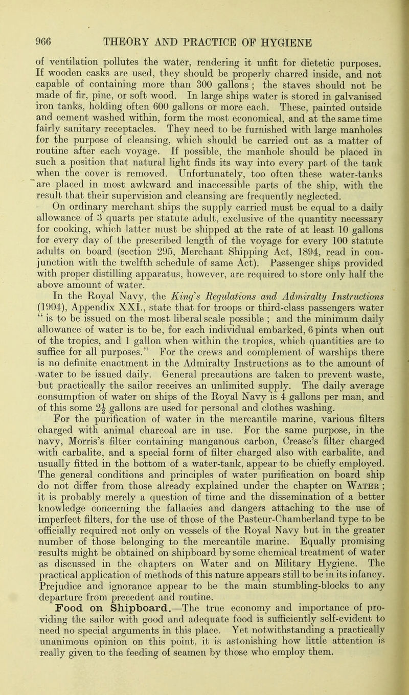 of ventilation pollutes the water, rendering it unfit for dietetic purposes. If wooden casks are used, they should be properly charred inside, and not capable of containing more than 300 gallons ; the staves should not be made of fir, pine, or soft wood. In large ships water is stored in galvanised iron tanks, holding often 600 gallons or more each. These, painted outside and cement washed within, form the most economical, and at the same time fairly sanitary receptacles. They need to be furnished with large manholes for the purpose of cleansing, which should be carried out as a matter of routine after each voyage. If possible, the manhole should be placed in such a position that natural light finds its way into every part of the tank when the cover is removed. Unfortunately, too often these water-tanks are placed in most awkward and inaccessible parts of the ship, with the result that their supervision and cleansing are frequently neglected. On ordinary merchant ships the supply carried must be equal to a daily allowance of 3 quarts per statute adult, exclusive of the quantity necessary for cooking, which latter must be shipped at the rate of at least 10 gallons for every day of the prescribed length of the voyage for every 100 statute adults on board (section 295, Merchant Shipping Act, 1894, read in con- junction with the twelfth schedule of same Act). Passenger ships provided with proper distilling apparatus, however, are required to store only half the above amount of water. In the Royal Navy, the King^s Regulations and Admiralty Instructions (1904), Appendix XXL, state that for troops or third-class passengers water is to be issued on the m^ost liberal scale possible ; and the minimum daily allowance of water is to be, for each individual embarked, 6 pints when out of the tropics, and 1 gallon when within the tropics, which quantities are to suffice for all purposes. For the crews and complement of warships there is no definite enactment in the Admiralty Instructions as to the amount of water to be issued daily. General precautions are taken to prevent waste, but practically the sailor receives an unlimited supply. The daily average consumption of water on ships of the Royal Navy is 4 gallons per man, and of this some 2|- gallons are used for personal and clothes washing. For the purification of water in the mercantile marine, various filters charged with animal charcoal are in use. For the same purpose, in the navy, Morris's filter containing manganous carbon. Crease's filter charged with carbalite, and a special form of filter, charged also with carbalite, and usually fitted in the bottom of a water-tank, appear to be chiefly employed. The general conditions and principles of water purification on board ship do not differ from those already explained under the chapter on Water ; it is probably merely a question of time and the dissemination of a better knowledge concerning the fallacies and dangers attaching to the use of imperfect filters, for the use of those of the Pasteur-Chamberland type to be officially required not only on vessels of the Royal Navy but in the greater number of those belonging to the mercantile marine. Equally promising results might be obtained on shipboard by some chemical treatment of water as discussed in the chapters on Water and on Military Hygiene. The practical application of methods of this nature appears still to be in its infancy. Prejudice and ignorance appear to be the main stumbling-blocks to any departure from precedent and routine. Food on Shipboard.—The true economy and importance of pro- viding the sailor with good and adequate food is sufficiently self-evident to need no special arguments in this place. Yet notwithstanding a practically unanimous opinion on this point, it is astonishing how little attention is really given to the feeding of seamen by those who employ them.