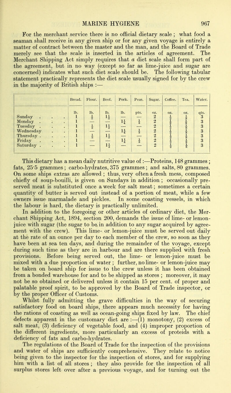 For the merchant service there is no official dietary scale ; what food a seaman shall receive in any given ship or for any given voyage is entirely a matter of contract between the master and the man, and the Board of Trade merely see that the scale is inserted in the articles of agreement. The Merchant Shipping Act simply requires that a diet scale shall form part of the agreement, but in no way (except so far as lime-juice and sugar are concerned) indicates what such diet scale should be. The following tabular statement practically represents the diet scale usually signed for by the crew in the majority of British ships :— Bread. Flour. Beef. Pork. Peas. Sugar. Coffee. Tea. Water. lb. lb. lb. lb. pts. oz. oz. oz. qts. Sunday 1 2 1 i 3 Monday . ; 1. 2 1 1 s 3 Tuesday . U 2 1 2 1 8 3 Wednesday n T 2 1 2 i 3 Thursday . 1 2 2 1 3 Friday 3 2 1 3 Saturday . 14 2 i 2 1 3 This dietary has a mean daily nutritive value of :—Proteins, 148 grammes ; fats, 25'5 grammes ; carbo-hydrates, 375 grammes ; and salts, 80 grammes. On some ships extras are allowed ; thus, very often a fresh mess, composed chiefly of soup-bouilli, is given on Sundays in addition ; occasionally pre- served meat is substituted once a week for salt meat; sometimes a certain quantity of butter is served out instead of a portion of meat, while a few owners issue marmalade and pickles. In some coasting vessels, in which the labour is hard, the dietary is practically unlimited. In addition to the foregoing or other articles of ordinary diet, the Mer- chant Shipping Act, 1894, section 200, demands the issue of lime- or lemon- juice with sugar (the sugar to be in addition to any sugar acquired by agree- ment with the crew). This lime- or lemon-juice must be served out daily at the rate of an ounce per day to each member of the crew, so soon as they have been at sea ten days, and during the remainder of the voyage, except during such time as they are in harbour and are there supplied with fresh provisions. Before being served out, the lime- or lemon-juice must be mixed with a due proportion of water ; further, no lime- or lemon-juice may be taken on board ship for issue to the crew unless it has been obtained from a bonded warehouse for and to be shipped as stores ; moreover, it may not be so obtained or delivered unless it contain 15 per cent, of proper and palatable proof spirit, to be approved by the Board of Trade inspector, or by the proper Officer of Customs. Whilst fully admitting the grave difficulties in the way of securing satisfactory food on board ships, there appears much necessity for having the rations of coasting as well as ocean-going ships fixed by law. The chief defects apparent in the customary diet are:—(1) monotony, (2) excess of salt meat, (3) deficiency of vegetable food, and (4) improper proportion of the different ingredients, more particularly an excess of proteids with a deficiency of fats and carbo-hydrates. The regulations of the Board of Trade for the inspection of the provisions and water of ships are sufficiently comprehensive. They relate to notice being given to the inspector for the inspection of stores, and for supplying him with a list of all stores ; they also provide for the inspection of all surplus stores left over after a previous voyage, and for turning out the