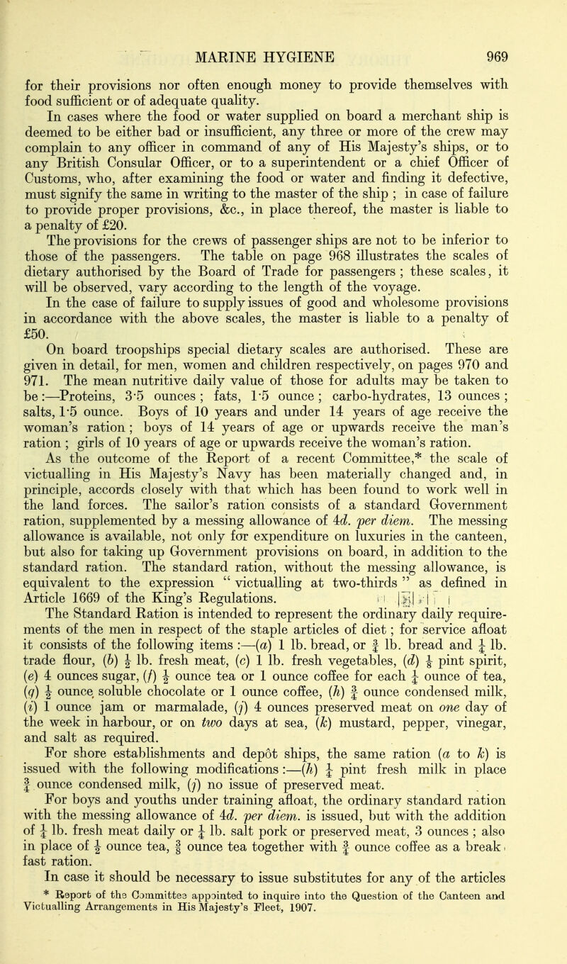 for their provisions nor often enough, money to provide themselves with food sufficient or of adequate quality. In cases where the food or water supplied on board a merchant ship is deemed to be either bad or insufficient, any three or more of the crew may complain to any officer in command of any of His Majesty's ships, or to any British Consular Officer, or to a superintendent or a chief Officer of Customs, who, after examining the food or water and finding it defective, must signify the same in writing to the master of the ship ; in case of failure to provide proper provisions, &c., in place thereof, the master is liable to a penalty of £20. The provisions for the crews of passenger ships are not to be inferior to those of the passengers. The table on page 968 illustrates the scales of dietary authorised by the Board of Trade for passengers ; these scales, it will be observed, vary according to the length of the voyage. In the case of failure to supply issues of good and wholesome provisions in accordance with the above scales, the master is liable to a penalty of £50. . On board troopships special dietary scales are authorised. These are given in detail, for men, women and children respectively, on pages 970 and 971. The mean nutritive daily value of those for adults may be taken to be:—^Proteins, 3'5 ounces; fats, 1*5 ounce; carbo-hydrates, 13 ounces ; salts, 1*5 ounce. Boys of 10 years and under 14 years of age receive the woman's ration ; boys of 14 years of age or upwards receive the man's ration ; girls of 10 years of age or upwards receive the woman's ration. As the outcome of the Report of a recent Committee,* the scale of victualling in His Majesty's Navy has been materially changed and, in principle, accords closely with that which has been found to work well in the land forces. The sailor's ration consists of a standard Government ration, supplemented by a messing allowance of 4:d. per diem. The messing allowance is available, not only for expenditure on luxuries in the canteen, but also for taking up Government provisions on board, in addition to the standard ration. The standard ration, without the messing allowance, is equivalent to the expression  victualling at two-thirds  as defined in Article 1669 of the King's Regulations. i |SI i I ; i The Standard Ration is intended to represent the ordinary daily require- ments of the men in respect of the staple articles of diet; for service afloat it consists of the following items :—{a) 1 lb. bread, or | lb. bread and J lb. trade flour, (h) \ lb. fresh meat, (c) 1 lb. fresh vegetables, {d) J pint spirit, (e) 4 ounces sugar, (/) | ounce tea or 1 ounce coffee for each J ounce of tea, (q) J ounce soluble chocolate or 1 ounce coffee, iji) | ounce condensed milk, (i) 1 ounce jam or marmalade, (/) 4 ounces preserved meat on one day of the week in harbour, or on two days at sea, (k) mustard, pepper, vinegar, and salt as required. For shore establishments and depot ships, the same ration (a to k) is issued with the following modifications :—(A) J pint fresh milk in place I ounce condensed milk, {j) no issue of preserved meat. For boys and youths under training afloat, the ordinary standard ration with the messing allowance of id. per diem, is issued, but with the addition of J lb. fresh meat daily or J lb. salt pork or preserved meat, 3 ounces ; also in place of J ounce tea, | ounce tea together with f ounce coffee as a break. fast ration. In case it should be necessary to issue substitutes for any of the articles * Report of the Committee appointed to inquire into the Question of the Canteen and Victualling Arrangements in His Majesty's Fleet, 1907.