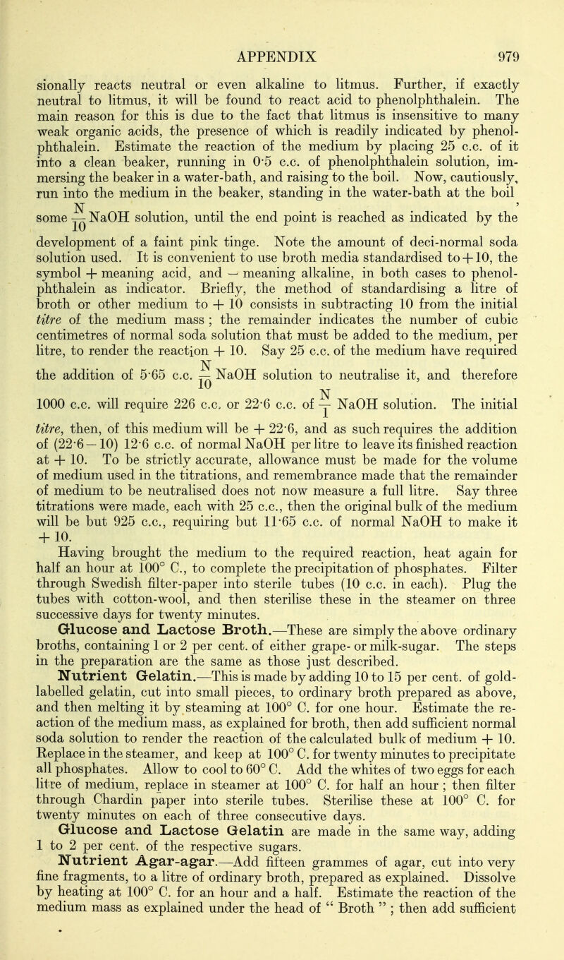 sionally reacts neutral or even alkaline to litmus. Further, if exactly neutral to litmus, it will be found to react acid to phenolphthalein. The main reason for this is due to the fact that litmus is insensitive to many weak organic acids, the presence of which is readily indicated by phenol- phthalein. Estimate the reaction of the medium by placing 25 c.c. of it into a clean beaker, running in O'S c.c. of phenolphthalein solution, im- mersing the beaker in a water-bath, and raising to the boil. Now, cautiously, run into the medium in the beaker, standing in the water-bath at the boil N some NaOH solution, until the end point is reached as indicated by the development of a faint pink tinge. Note the amount of deci-normal soda solution used. It is convenient to use broth media standardised to+ 10, the symbol -f meaning acid, and — meaning alkaline, in both cases to phenol- phthalein as indicator. Briefly, the method of standardising a litre of broth or other medium to + 10 consists in subtracting 10 from the initial titre of the medium mass ; the remainder indicates the number of cubic centimetres of normal soda solution that must be added to the medium, per litre, to render the reaction + 10. Say 25 c.c. of the m^edium have required N the addition of 5'65 c.c. — NaOH solution to neutralise it, and therefore N 1000 c.c. will require 226 c.c. or 22*6 c.c. of -j- NaOH solution. The initial titre, then, of this medium will be +22*6, and as such requires the addition of (22'6—10) 12'6 c.c. of normal NaOH per litre to leave its finished reaction at + 10. To be strictly accurate, allowance must be made for the volume of medium used in the titrations, and remembrance made that the remainder of medium to be neutralised does not now measure a full litre. Say three titrations were made, each with 25 c.c, then the original bulk of the medium will be but 925 c.c, requiring but 11*65 c.c. of normal NaOH to make it + 10. Having brought the medium to the required reaction, heat again for half an hour at 100° C, to complete the precipitation of phosphates. Filter through Swedish filter-paper into sterile tubes (10 c.c. in each). Plug the tubes with cotton-wool, and then sterilise these in the steamer on three successive days for twenty minutes. Glucose and Lactose Broth.—These are simply the above ordinary broths, containing 1 or 2 per cent, of either grape- or milk-sugar. The steps in the preparation are the same as those just described. Nutrient Gelatin.—This is made by adding 10 to 15 per cent, of gold- labelled gelatin, cut into small pieces, to ordinary broth prepared as above, and then melting it by steaming at 100° C. for one hour. Estimate the re- action of the medium mass, as explained for broth, then add sufficient normal soda solution to render the reaction of the calculated bulk of medium + 10. Replace in the steamer, and keep at 100° C. for twenty minutes to precipitate all phosphates. Allow to cool to 60° C. Add the whites of two eggs for each litre of medium, replace in steamer at 100° C. for half an hour; then filter through Chardin paper into sterile tubes. Sterilise these at 100° C. for twenty minutes on each of three consecutive days. Glucose and Lactose Gelatin are made in the same way, adding 1 to 2 per cent, of the respective sugars. Nutrient Agar-agar.—Add fifteen grammes of agar, cut into very fine fragments, to a litre of ordinary broth, prepared as explained. Dissolve by heating at 100° C. for an hour and a half. Estimate the reaction of the medium mass as explained under the head of  Broth  ; then add sufficient