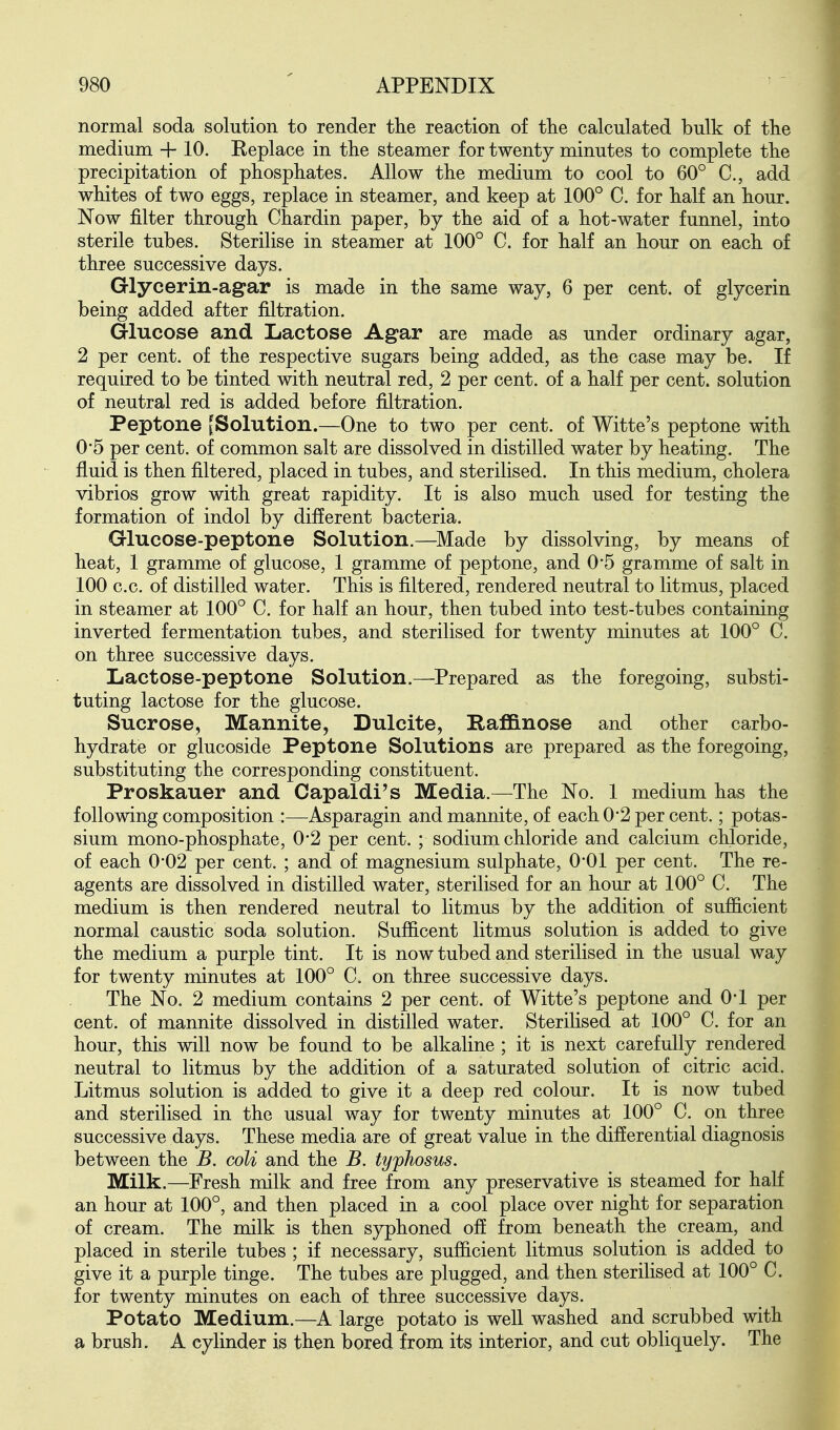 normal soda solution to render the reaction of the calculated bulk of the medium + 10. Replace in the steamer for twenty minutes to complete the precipitation of phosphates. Allow the medium to cool to 60° C, add whites of two eggs, replace in steamer, and keep at 100° C. for half an hour. Now filter through Chardin paper, by the aid of a hot-water funnel, into sterile tubes. Sterilise in steamer at 100° C. for half an hour on each of three successive days. Glycerin-agar is made in the same way, 6 per cent, of glycerin being added after filtration. Glucose and Lactose Agar are made as under ordinary agar, 2 per cent, of the respective sugars being added, as the case may be. If required to be tinted with neutral red, 2 per cent, of a half per cent, solution of neutral red is added before filtration. Peptone [Solution.—One to two per cent, of Witte's peptone with 0'5 per cent, of common salt are dissolved in distilled water by heating. The fluid is then filtered, placed in tubes, and sterilised. In this medium, cholera vibrios grow with great rapidity. It is also much used for testing the formation of indol by different bacteria. Glucose-peptone Solution.—^IVIade by dissolving, by means of heat, 1 gramme of glucose, 1 gramme of peptone, and 0'5 gramme of salt in 100 c.c. of distilled water. This is filtered, rendered neutral to litmus, placed in steamer at 100° C. for half an hour, then tubed into test-tubes containing inverted fermentation tubes, and sterilised for twenty minutes at 100° C. on three successive days. Lactose-peptone Solution.—^Prepared as the foregoing, substi- tuting lactose for the glucose. Sucrose, Mannite, Dulcite, Raffinose and other carbo- hydrate or glucoside Peptone Solutions are prepared as the foregoing, substituting the corresponding constituent. Proskauer and Capaldi's Media.—The No. 1 medium has the following composition :—Asparagin and mannite, of each 0*2 per cent.; potas- sium mono-phosphate, 0*2 per cent. ; sodium chloride and calcium chloride, of each 0*02 per cent. ; and of magnesium sulphate, 0*01 per cent. The re- agents are dissolved in distilled water, sterilised for an hour at 100° C. The medium is then rendered neutral to litmus by the addition of sufficient normal caustic soda solution. Sufficent litmus solution is added to give the medium a purple tint. It is now tubed and sterilised in the usual way for twenty minutes at 100° C. on three successive days. The No. 2 medium contains 2 per cent, of Witte's peptone and O'l per cent, of mannite dissolved in distilled water. Sterilised at 100° C. for an hour, this will now be found to be alkaline ; it is next carefully rendered neutral to litmus by the addition of a saturated solution of citric acid. Litmus solution is added to give it a deep red colour. It is now tubed and sterilised in the usual way for twenty minutes at 100° C. on three successive days. These media are of great value in the differential diagnosis between the B. coli and the B. typhosus. Milk.—Fresh milk and free from any preservative is steamed for half an hour at 100°, and then placed in a cool place over night for separation of cream. The milk is then syphoned off from beneath the cream, and placed in sterile tubes ; if necessary, sufficient litmus solution is added to give it a purple tinge. The tubes are plugged, and then sterilised at 100° C. for twenty minutes on each of three successive days. Potato Medium.—A large potato is well washed and scrubbed with a brush. A cylinder is then bored from its interior, and cut obliquely. The