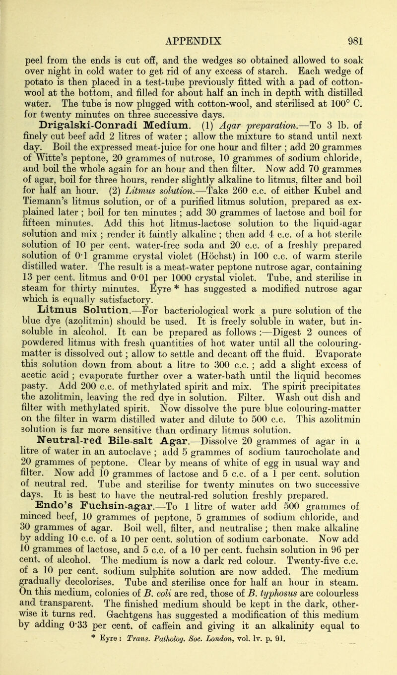 peel from the ends is cut off, and the wedges so obtained allowed to soak over night in cold water to get rid of any excess of starch. Each wedge of potato is then placed in a test-tube previously fitted with a pad of cotton- wool at the bottom, and filled for about half an inch in depth with distilled water. The tube is now plugged with cotton-wool, and sterilised at 100° C. for twenty minutes on three successive days. Drigalski-Conradi Medium. (1) Agar preparation.—To 3 lb. of finely cut beef add 2 litres of water ; allow the mixture to stand until next day. Boil the expressed meat-juice for one hour and filter ; add 20 grammes of Witte's peptone, 20 grammes of nutrose, 10 grammes of sodium chloride, and boil the whole again for an hour and then filter. Now add 70 grammes of agar, boil for three hours, render slightly alkaline to litmus, filter and boil for half an hour. (2) Litmus solution.—Take 260 c.c. of either Kubel and Tiemann's litmus solution, or of a purified litmus solution, prepared as ex- plained later; boil for ten minutes ; add 30 grammes of lactose and boil for fifteen minutes. Add this hot litmus-lactose solution to the liquid-agar solution and mix ; render it faintly alkaline ; then add 4 c.c. of a hot sterile solution of 10 per cent, water-free soda and 20 c.c. of a freshly prepared solution of O'l gramme crystal violet (Hochst) in 100 c.c. of warm sterile distilled water. The result is a meat-water peptone nutrose agar, containing 13 per cent, litmus and 0*01 per 1000 crystal violet. Tube, and sterilise in steam for thirty minutes. Eyre * has suggested a modified nutrose agar which is equally satisfactory. Liitmus Solution.—For bacteriological work a pure solution of the blue dye (azqlitmin) should be used. It is freely soluble in water, but in- soluble in alcohol. It can be prepared as follows :—Digest 2 ounces of powdered litmus with fresh quantities of hot water until all the colouring- matter is dissolved out; allow to settle and decant off the fluid. Evaporate this solution down from about a litre to 300 c.c. ; add a slight excess of acetic acid; evaporate further over a water-bath until the liquid becomes pasty. Add 200 c.c. of methylated spirit and mix. The spirit precipitates the azolitmin, leaving the red dye in solution. Filter. Wash out dish and filter with methylated spirit. Now dissolve the pure blue colouring-matter on the filter in warm distilled water and dilute to 500 c.c. This azolitmin solution is far more sensitive than ordinary litmus solution. Neutral-red Bile-salt Agar.—Dissolve 20 grammes of agar in a litre of water in an autoclave ; add 5 grammes of sodium taurocholate and 20 grammes of peptone. Clear by means of white of egg in usual way and filter. Now add 10 grammes of lactose and 5 c.c. of a 1 per cent, solution of neutral red. Tube and sterilise for twenty minutes on two successive days. It is best to have the neutral-red solution freshly prepared. Endo's Fuchsin-agar.—To 1 litre of water add 500 grammes of minced beef, 10 grammes of peptone, 5 grammes of sodium chloride, and 30 grammes of agar. Boil well, filter, and neutralise; then make alkaline by adding 10 c.c. of a 10 per cent, solution of sodium carbonate. Now add 10 grammes of lactose, and 5 c.c. of a 10 per cent, fuchsin solution in 96 per cent, of alcohol. The medium is now a dark red colour. Twenty-five c.c. of a 10 per cent, sodium sulphite solution are now added. The medium gradually decolorises. Tube and sterilise once for half an hour in steam. On this medium, colonies of B. coli are red, those of B. typhosus are colourless and transparent. The finished medium should be kept in the dark, other- wise it turns red. Gachtgens has suggested a modification of this medium by adding 0*33 per cent, of caffein and giving it an alkalinity equal to * Eyre : Trans. Patholog. Soc. London, vol. Iv. p. 91.