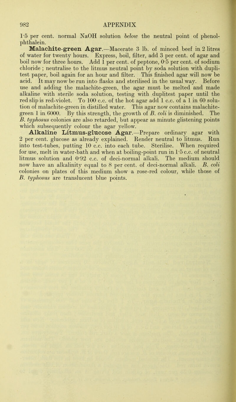 1*5 per cent, normal NaOH solution below the neutral point of phenol- phthalein. Malachite-green Agar.—Macerate 3 lb. of minced beef in 2 litres of water for twenty hours. Express, boil, filter, add 3 per cent, of agar and boil now for three hours. Add 1 per cent, of peptone, 0-5 per cent, of sodium chloride ; neutralise to the litmus neutral point by soda solution with dupli- test paper, boil again for an hour and filter. This finished agar will now be acid. It may now be run into flasks and sterilised in the usual way. Before use and adding the malachite-green, the agar must be melted and made alkaline with sterile soda solution, testing with duplitest paper until the red slip is red-violet. To 100 c.c. of the hot agar add 1 c.c. of a 1 in 60 solu- tion of malachite-green in distilled water. This agar now contains malachite- green 1 in 6000. By this strength, the growth of B. coli is diminished. The B. typhosus colonies are also retarded, but appear as minute glistening points which subsequently colour the agar yellow. Alkaline Litmus-glucose Agar.—^Prepare ordinary agar with 2 per cent, glucose as already explained. Render neutral to litmus. Run into test-tubes, putting 10 c.c. into each tube. Sterilise. When required for use, melt in water-bath and when at boiling-point run in 1*5 c.c. of neutral litmus solution and 0-92 c.c. of deci-normal alkali. The medium should now have an alkalinity equal to 8 per cent, of deci-normal alkali. B. coli colonies on plates of this medium show a rose-red colour, while those of B. typhosus are translucent blue points.