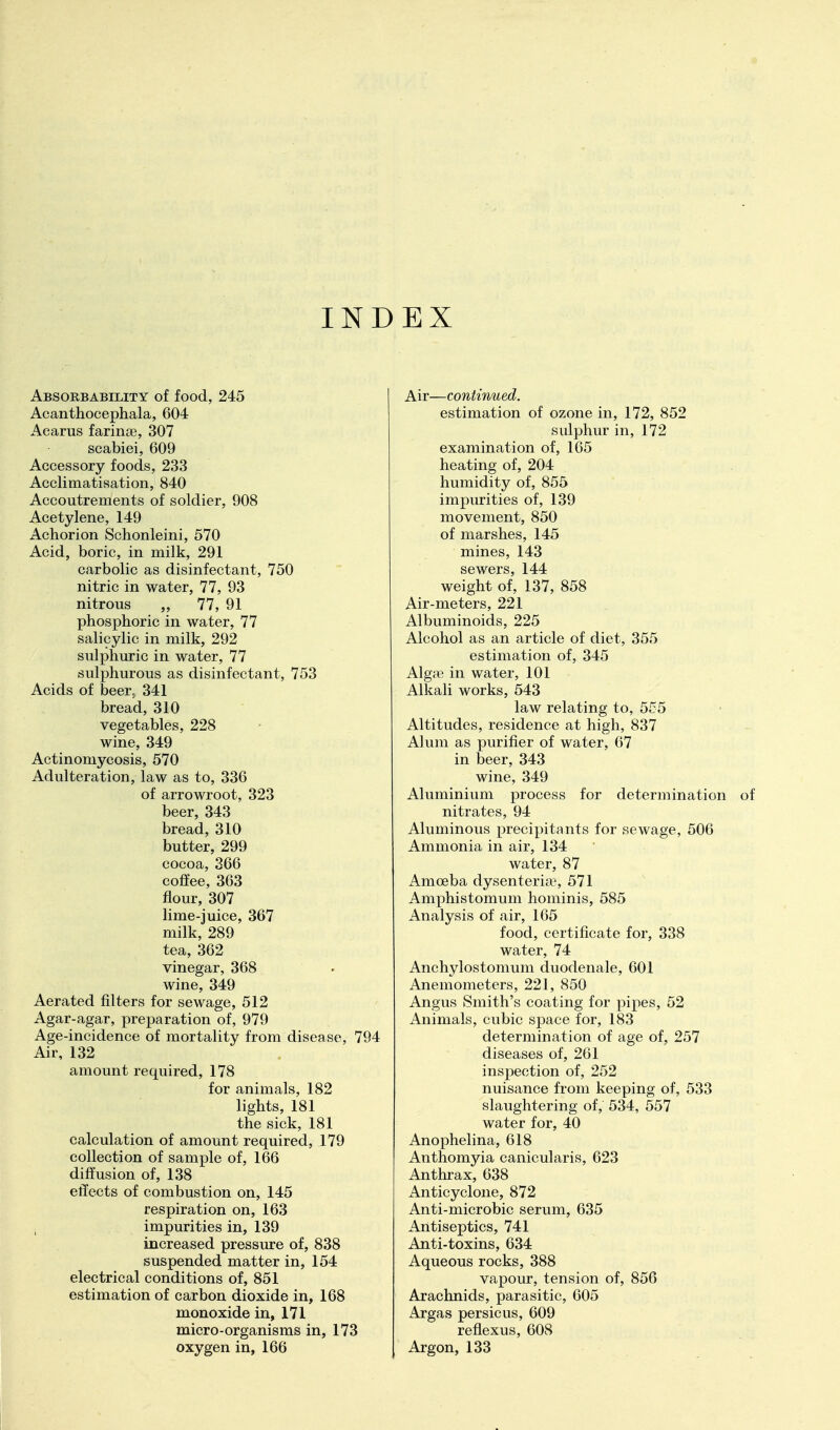 INDEX Absorbability of food, 245 Acanthocephala, 604 Acarus farince, 307 scabiei, 609 Accessory foods, 233 Acclimatisation, 840 Accoutrements of soldier, 908 Acetylene, 149 Achorion Schonleini, 570 Acid, boric, in milk, 291 carbolic as disinfectant, 750 nitric in water, 77, 93 nitrous „ 77, 91 phosphoric in water, 77 salicylic in milk, 292 sulphuric in water, 77 sulphurous as disinfectant, 753 Acids of beer^ 341 bread, 310 vegetables, 228 wine, 349 Actinomycosis, 570 Adulteration, law as to, 336 of arrowroot, 323 beer, 343 bread, 310 butter, 299 cocoa, 366 coffee, 363 flour, 307 lime-juice, 367 milk, 289 tea, 362 vinegar, 368 wine, 349 Aerated filters for sewage, 512 Agar-agar, preparation of, 979 Age-incidence of mortality from disease, 794 Air, 132 amount required, 178 for animals, 182 lights, 181 the sick, 181 calculation of amount required, 179 collection of sample of, 166 diffusion of, 138 effects of combustion on, 145 respiration on, 163 i impurities in, 139 increased pressure of, 838 suspended matter in, 154 electrical conditions of, 851 estimation of carbon dioxide in, 168 monoxide in, 171 micro-organisms in, 173 oxygen in, 166 Air—continued. estimation of ozone in, 172, 852 sulphur in, 172 examination of, 165 heating of, 204 humidity of, 855 impurities of, 139 movement, 850 of marshes, 145 mines, 143 sewers, 144 weight of, 137, 858 Air-meters, 221 Albuminoids, 225 Alcohol as an article of diet, 355 estimation of, 345 Algre in water, 101 Alkali works, 543 law relating to, 555 Altitudes, residence at high, 837 Alum as purifier of water, 67 in beer, 343 wine, 349 Aluminium process for determination nitrates, 94 Aluminous precipitants for sewage, 506 Ammonia in air, 134 water, 87 Amoeba dysenteria^ 571 Amphistomum hominis, 585 Analysis of air, 165 food, certificate for, 338 water, 74 Anchylostomum duodenale, 601 Anemometers, 221, 850 Angus Smith's coating for pipes, 52 Animals, cubic space for, 183 determination of age of, 257 diseases of, 261 inspection of, 252 nuisance from keeping of, 533 slaughtering of, 534, 557 water for, 40 Anophelina, 618 Anthomyia canicularis, 623 Anthrax, 638 Anticyclone, 872 Anti-microbic serum, 635 Antiseptics, 741 Anti-toxins, 634 Aqueous rocks, 388 vapour, tension of, 856 Arachnids, parasitic, 605 Argas persicus, 609 reflexus, 608 Argon, 133