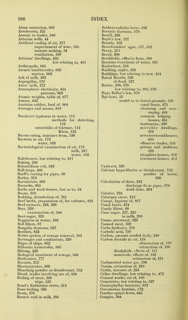 Army sanitation, 883 Arrowroots, 321 Arsenic in trades, 546 Artesian wells, 44 Artificial cooling of air, 217 improvement of wine, 350 manure making, 54 ventilation, 188 Artisans' dwellings, 435 law relating to, 404 Arthropoda, 605 . Ascaris lumbricoides, 603 mystax, 603 Ash of milk, 283 Aspergillus, 570 Asses' milk, 272 Atmospheric electricity, 851 pressure, 863 Atomic weights, table of, 977 Aurora, 852 Austrian soldier, food of, 904 Averages and means, 810 Bacillus typhosus in water, 113 methods for detecting, 116 enteritidis of Gartner, 113 Klein, 123 Bacon-curing, nuisance from, 538 Bacteria in air, 173 water, 103 Bacteriological examination of air, 173 milk, 287 water, 103 Bakehouses, law relating to, 311 Baking, 248 Balantidium coli, 582 Ball-traps, 495 Barfi's coating for pipes, 50 Barley, 313 Barometers, 863 Barracks, 885 Baths and wash-houses, law as to, 34 Beans, 319 Bedding, disinfection of, 761 Beef broth, preparation of, for cultures, 978 Beef-extracts, 248, 328 Beer, 339 examination of, 344 Beet-sugar, 325 Beggiatoa in water, 102 Bell filters, 67 Bengalia depressa, 627 Beriberi, 643 Berler system of sewage removal, 503 Beverages and condiments, 339 Bilges of ships, 952 Bilharzia hgematobia, 585 Biltong, 328 Biological treatment of sewage, 508 Birth-rates, 777 Biscuits, 312 Blastom3?'cetes, 569 Bleaching-powder as disinfectant, 752 Blood, trades involving use of, 534 Boiling of meat, 248 tripe, 535 Bond's Euthermic stove, 212 Bone-boiling, 536 Boots, 378 Boracic acid in milk, 291 Bothriocephalus latus, 592 Botrytis bassiana, 570 Bovril, 328 Boyle's law, 137 Brandy, 352 Brassfounders' ague, 157, 552 Rraxy, 255 Bread, 308 Brickfields, effluvia from, 160 Bromine treatment of water, 931 Buckwheat, 318 Building angles, 432 Buildings, law relating to new, 454 Burial Boards, 528 of dead, 527 Butter, 298, 876 law relating to, 302, 876 Buys Ballot's law, 870 Bye-laws, 23 model as to burial-grounds, 528 canal boats, 475 cleansing and scav- enging, 484 common lodging- houses, 461 mortuaries, 529 movable dwellings, 476 newstreetsandhouses, 455 offensive trades, 553 privies and middens, 522 slaughter-houses, 558 tenement-houses, 4G2 Cabbage, 326 Calcium hypochlorite as disinfectant, 752 purifier of water, 930 Calculation of diets, 243 discharge frcm pipes, 978 work done, 384 Calories, 234 Calorigen stove, 212 Camps, hygiene of, 917 Canal boats, 474 Candy filters, 68 Cane sugar, 227, 325 in milk, 290 Canna arrowroot, 323 Canned meat, 332 Carbo-hydrates, 226 Carbolic acid, 750 Carbon, amount needed daily, 240 Carbon dioxide in air, 134 elimination of, 170 estimation of, 168 disulphide, effects of, 157 monoxide, effects of, 158 estimation of, 171 Carburetted water gas, 150 Casein, estimation of, 285 Cattle, diseases of, 254 Cellar dwellings, law relating to, 472 Cement works, air of, 160 Cemeteries, law relating to, 527 Ceratophyllus fasciatus, 613 Cercomonas hominis, 572 Cerebro-spinal fever, 645 Cesspits, 504