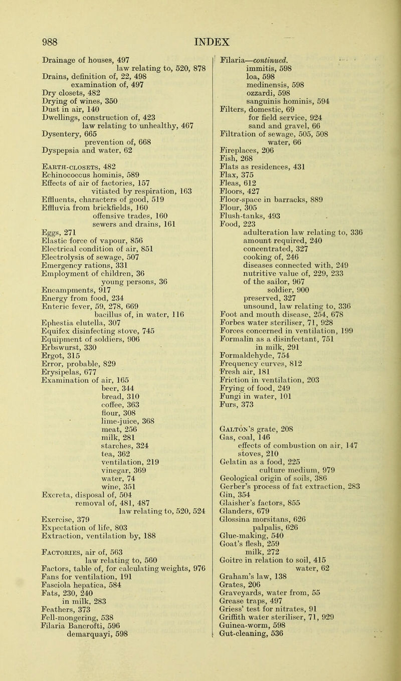 Drainage of houses, 497 law relating to, 520, i Drains, definition of, 22, 498 examination of, 497 Dry closets, 482 Drying of wines, 350 Dust in air, 140 Dwellings, construction of, 423 law relating to unhealthy, 467 Dysentery, 665 prevention of, 668 Dyspepsia and water, 62 Eajbth-closets, 482 Echinococcus hominis, 589 Effects of air of factories, 157 vitiated by respiration, 163 Effluents, characters of good, 519 Effluvia from brickfields, ] 60 offensive trades, 160 sewers and drains, 161 Eggs, 271 Elastic force of vapour, 856 Electrical condition of air, 851 Electrolysis of sewage, 507 Emergency rations, 331 Employment of children, 36 young persons, 36 Encampments, 917 Energy from food, 234 Enteric fever, 59, 278, 669 bacillus of, in water, 116 Ephestia elutella, 307 Equifex disinfecting stove, 745 Equipment of soldiers, 906 Erbswm*st, 330 Ergot, 315 Error, probable, 829 Erysipelas, 677 Examination of air, 165 beer, 344 bread, 310 coffee, 363 flom-, 308 lime-juice, 368 meat, 256 milk, 281 starches, 324 tea, 362 ventilation, 219 vinegar, 369 water, 74 wine, 351 Excreta, disposal of, 504 removal of, 481, 487 law relating to, 520, 524 Exercise, 379 Expectation of life, 803 Extraction, ventilation by, 188 Factories, air of, 563 law relating to, 560 Factors, table of, for calculating weights, 976 Fans for ventilation, 191 Fasciola hepatica, 584 Pats, 230, 240 in milk, 283 Feathers, 373 Fell-mongering, 538 Filaria Bancroft!, 596 demarquayi, 598 Filaria—continued. - ' immitis, 598 loa, 598 medinensis, 598 ozzardi, 598 sanguinis hominis, 594 Filters, domestic, 69 for field service, 924 sand and gravel, 66 Filtration of sewage, 505, 508 water, 66 Fireplaces, 206 Fish, 268 Flats as residences, 431 Flax, 375 Fleas, 612 Floors, 427 Floor-space in barracks, 889 Flour, 305 Flush-tanks, 493 Food, 223 adulteration law relating to, 336 amount required, 240 concentrated, 327 cooking of, 246 diseases connected with, 249 nutritive value of, 229, 233 of the sailor, 967 soldier, 900 preserved, 327 unsound, law relating to, 336 Foot and mouth disease, 254, 678 Forbes water steriliser, 71, 928 Forces concerned in ventilation, 199 Formalin as a disinfectant, 751 in milk, 291 Formaldehyde, 754 Frequency curves, 812 Fresh air, 181 Friction in ventilation, 203 Frying of food, 249 Fungi in water, 101 Furs, 373 Galton's grate, 208 Gas, coal, 146 effects of combustion on air, 147 stoves, 210 Gelatin as a food, 225 culture medium, 979 Geological origin of soils, 386 Gerber's process of fat extraction, 283 Gin, 354 Glaisher's factors, 855 Glanders, 679 Glossina morsitans, 626 palpalis, 626 Glue-making, 540 Goat's flesh, 259 milk, 272 Goitre in relation to soil, 415 water, 62 Graham's law, 138 Grates, 206 Graveyards, water from, 55 Grease traps, 497 Griess' test for nitrates, 91 Griffith water steriliser, 71, 929 Guinea-worm, 598 Gut-cleaning, 536