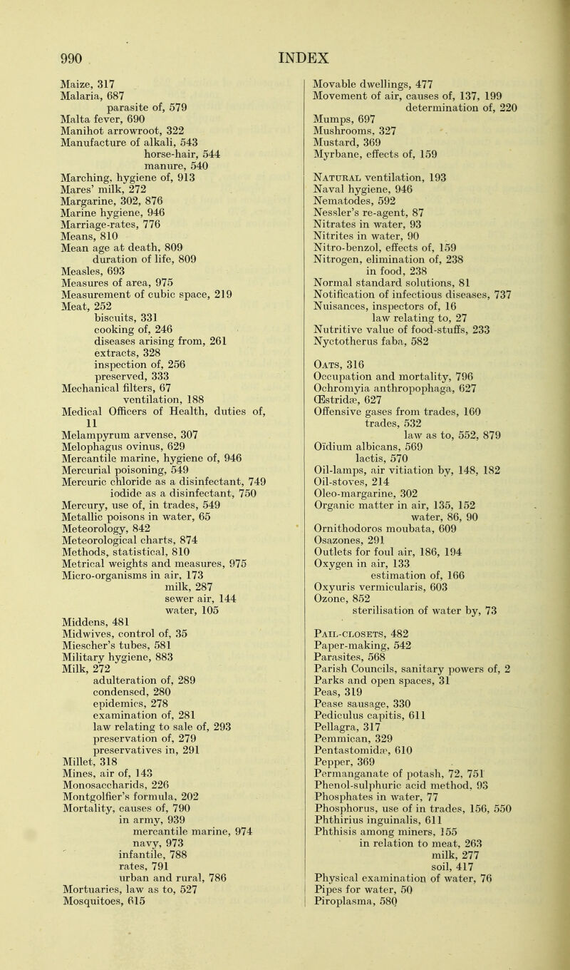 Maize, 317 Malaria, 687 parasite of, 579 Malta fever, 690 Manihot arrowroot, 322 Manufacture of alkali, 543 horse-hair, 544 manure, 540 Marching, hygiene of, 913 Mares' milk, 272 Margarine, 302, 876 Marine hygiene, 946 Marriage-rates, 776 Means, 810 Mean age at death, 809 duration of life, 809 Measles, 693 Measures of area, 975 Measurement of cubic space, 219 Meat, 252 biscuits, 331 cooking of, 246 diseases arising from, 261 extracts, 328 inspection of, 256 preserved, 333 Mechanical filters, 67 ventilation, 188 Medical Officers of Health, duties of, 11 Melampyrum arvense, 307 Melophagus ovinus, 629 Mercantile marine, hygiene of, 946 Mercurial poisoning, 549 Mercuric chloride as a disinfectant, 749 iodide as a disinfectant, 750 Mercury, use of, in trades, 549 Metallic poisons in water, 65 Meteorology, 842 Meteorological charts, 874 Methods, statistical, 810 Metrical weights and measures, 975 Micro-organisms in air, 173 milk, 287 sewer air, 144 water, 105 Middens, 481 Midwives, control of, 35 Miescher's tubes, 581 Military hygiene, 883 Milk, 272 adulteration of, 289 condensed, 280 epidemics, 278 examination of, 281 law relating to sale of, 293 preservation of, 279 preservatives in, 291 Millet, 318 Mines, air of, 143 Monosaccharids, 226 Montgolfier's formula, 202 Mortality, causes of, 790 in army, 939 mercantile marine, 974 navy, 973  ■ infantile, 788 rates, 791 urban and rural, 786 Mortuaries, law as to, 527 Mosquitoes, 615 Movable dwellings, 477 Movement of air, causes of, 137, 199 determination of, 220 Mumps, 697 Mushrooms. 327 Mustard, 369 Myrbane, effects of, 159 Natural ventilation, 193 Naval hygiene, 946 Nematodes, 592 Nessler's re-agent, 87 Nitrates in water, 93 Nitrites in water, 90 Nitro-benzol, effects of, 159 Nitrogen, elimination of, 238 in food, 238 Normal standard solutions, 81 Notification of infectious diseases, 737 Nuisances, inspectors of, 16 law relating to, 27 Nutritive value of food-stuffs, 233 Nyctotherus faba, 582 Oats, 316 Occupation and mortality, 796 Ochromyia anthropophaga, 627 (EstridcT, 627 Offensive gases from trades, 160 trades, 532 law as to, 552, 879 Oidium albicans, 569 lactis, 570 Oil-lamps, air vitiation by, 148, 182 Oil-stoves, 214 Oleo-margarine, 302 Organic matter in air, 135, 152 water, 86, 90 Ornithodoros moubata, 609 Osazones, 291 Outlets for foul air, 186, 194 Oxygen in air, 133 estimation of, 166 Oxyuris vermicularis, 603 Ozone, 852 sterilisation of water by, 73 Pail-closets, 482 Paper-making, 542 Parasites, 568 Parish Councils, sanitary powers of, 2 Parks and open spaces, 31 Peas, 319 Pease sausage, 330 Pediculus capitis, 611 Pellagra, 317 Pemmican, 329 Pentastomida^, 610 Pepper, 369 Permanganate of potash, 72, 751 Phenol-sulphuric acid method, 93 Phosphates in water, 77 Phosphorus, use of in trades, 156, 550 Phthirius inguinalis, 611 Phthisis among miners, 155 in relation to meat, 263 milk, 277 soil, 417 Physical examination of water, 76 Pipes for water, 50 Piroplasma, 580