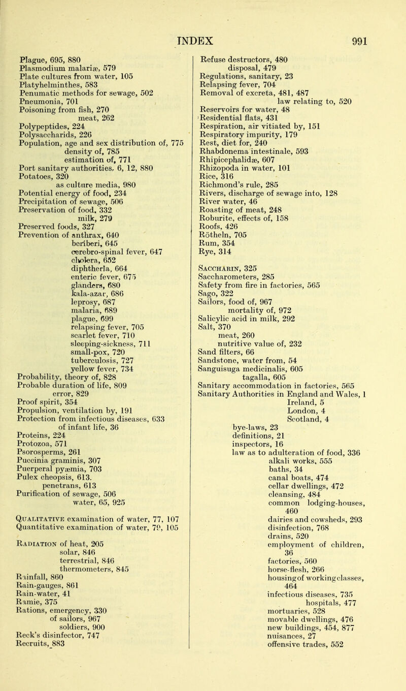 Plague, 695, 880 Plasmodium malarise, 579 . Plate cultures from water, 105 Platyhelminthes, 583 Penumatic methods for sewage, 502 Pneumonia, 701 Poisoning from fish, 270 meat, 262 Polypeptides, 224 Polysaccharids, 226 Population, age and sex distribution of, 775 density of, 785 estimation of, 771 Port sanitary authorities, 6, 12, 880 Potatoes, 320 as culture media, 980 Potential energy of food, 234 Precipitation of sewage, 506 Preservation of food, 332 milk, 279 Preserved foods, 327 Prevention of antluax, 640 beriberi, 645 cerebro-spinal fever, 647 clkolera, 652 diphtheria, 664 enteric fever, 675 glanders, 680 kala-azar, 686 leprosy, 687 malaria, 689 plague, 699 relapsing fever, 705 scarlet fever, 710 sleeping-sickness, 711 small-pox, 720 tuberculosis, 727 yellow fever, 734 Probability, theory of, 828 Probable duration of life, 809 error, 829 Proof spirit, 354 Propulsion, ventilation by, 191 Protection from infectious diseases, 633 of infant life, 36 Proteins, 224 Protozoa, 571 Psorosperms, 261 Puccinia graminis, 307 Puerperal pyaemia, 703 Pulex cheopsis, 613. penetrans, 613 Purification of sewage, 506 water, 65, 925 Qualitative examination of water, 77, 107 Quantitative examination of water, 79, 105 Radiation of heat, 205 solar, 846 terrestrial, 846 thermometers, 845 Rainfall, 860 Rain-gauges, 861 Rain-water, 41 Ramie, 375 Rations, emergency, 330 of sailors, 967 soldiers, 900 Reek's disinfector, 747 Recruits, 883 Refuse destructors, 480 disposal, 479 Regulations, sanitary, 23 Relapsing fever, 704 Removal of excreta, 481, 487 law relating to, 520 Reservoirs for water, 48 'Residential flats, 431 Respiration, air vitiated by, 151 Respiratory impurity, 179 Rest, diet for, 240 Rhabdonema intestinale, 593 Rhipicephalidge, 607 Rhizopoda in water, 101 Rice, 316 Richmond's rule, 285 Rivers, discharge of sewage into, 128 River water, 46 Roasting of meat, 248 Roburite, effects of, 158 Roofs, 426 Rotheln, 705 Rum, 354 Rye, 314 Saccharin, 325 tSaccharometers, 285 Safety from fire in factories, 565 Sago, 322 Sailors, food of, 967 mortality of, 972 Salicylic acid in milk, 292 Salt, 370 meat, 260 nutritive value of, 232 Sand filters, 66 Sandstone, water from, 54 Sanguisuga medicinalis, 605 tagalla, 605 Sanitary accommodation in factories, 565 Sanitary Authorities in England and Wales, 1 Ireland, 5 London, 4 Scotland, 4 bye-laws, 23 definitions, 21 inspectors, 16 law as to adulteration of food, 336 alkali works, 555 baths, 34 canal boats, 474 cellar dwellings, 472 cleansing, 484 common lodging-houses, 460 dairies and cowsheds, 293 disinfection, 768 drains, 520 employment of children, 36 factories, 560 horse-flesh, 266 housing of working classes, 464 infectious diseases, 735 hospitals, 477 mortuaries, 528 movable dwellings, 476 new buildings, 454, 877 nuisances, 27 offensive trades, 552