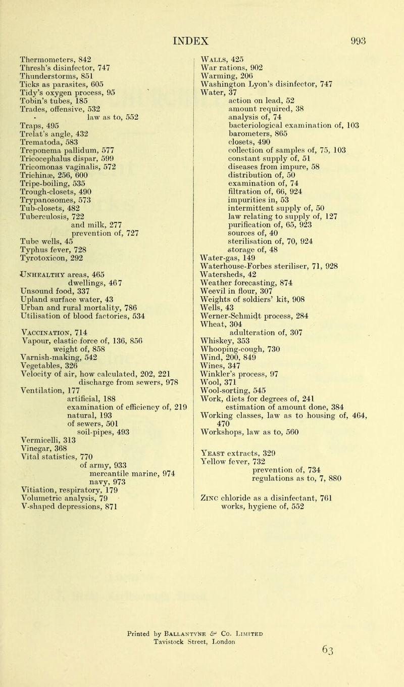 Thermometers, 842 Thresh's disinfeetor, 747 Thunderstorms, 851 Ticks as parasites, 605 Tidy's oxygen process, 95 Tobin's tubes, 185 Trades, offensive, 532 law as to, 552 Traps, 495 Trelat's angle, 432 Trematoda, 583 Treponema pallidum, 577 Tricocephalus dispar, 599 Tricomonas vaginalis, 572 Trichinge, 256, 600 Tripe-boiling, 535 Trough-closets, 490 Trypanosomes, 573 Tub-closets, 482 Tuberculosis, 722 and milk, 277 prevention of, 727 Tube wells, 45 Typhus fever, 728 Tyrotoxicon, 292 Unhealthy areas, 465 dwellings, 467 Unsound food, 337 Upland surface water, 43 Urban and rural mortality, 786 Utilisation of blood factories, 634 Vaccination, 714 Vapour, elastic force of, 136, 856 weight of, 858 Varnish-making, 542 Vegetables, 326 Velocity of air, how calculated, 202, 221 discharge from sewers, 978 Ventilation, 177 artificial, 188 examination of efficiency of, 219 natural, 193 of sewers, 501 soil-pipes, 493 VermiceUi, 313 Vinegar, 368 Vital statistics, 770 of army, 933 mercantile marine, 974 navy, 973 Vitiation, respiratory, 179 Volumetric analysis, 79 V-shaped depressions, 871 Walls, 425 War rations, 902 Warming, 206 Washington Lyon's disinfeetor, 747 Water, 37 action on lead, 52 amount required, 38 analysis of, 74 bacteriological examination of, 103 barometers, 865 closets, 490 collection of samples of, 75, 103 constant supply of, 51 diseases from impure, 58 distribution of, 50 examination of, 74 filtration of, 66, 924 impurities in, 53 intermittent supply of, 50 law relating to supply of, 127 purification of, 65, 923 sources of, 40 sterilisation of, 70, 924 storage of, 48 Water-gas, 149 Waterhouse-Forbes steriliser, 71, 928 Watersheds, 42 Weather forecasting, 874 Weevil in flour, 307 Weights of soldiers' kit, 908 Wells, 43 Werner-Schmidt process, 284 Wheat, 304 adulteration of, 307 Whiskey, 353 Whooping-couo-h, 730 Wind, 200, 849 Wines, 347 Winkler's process, 97 Wool, 371 Wool-sorting, 545 Work, diets for degrees of, 241 estimation of amount done, 384 Working classes, law as to housing of, 464, 470 Workshops, law as to, 560 Yeast extracts, 329 Yellow fever, 732 prevention of, 734 regulations as to, 7, 880 Zinc chloride as a disinfectant, 761 works, hygiene of, 552 Printed by Ballantyne &r Co. Limited Tavistock Street, London