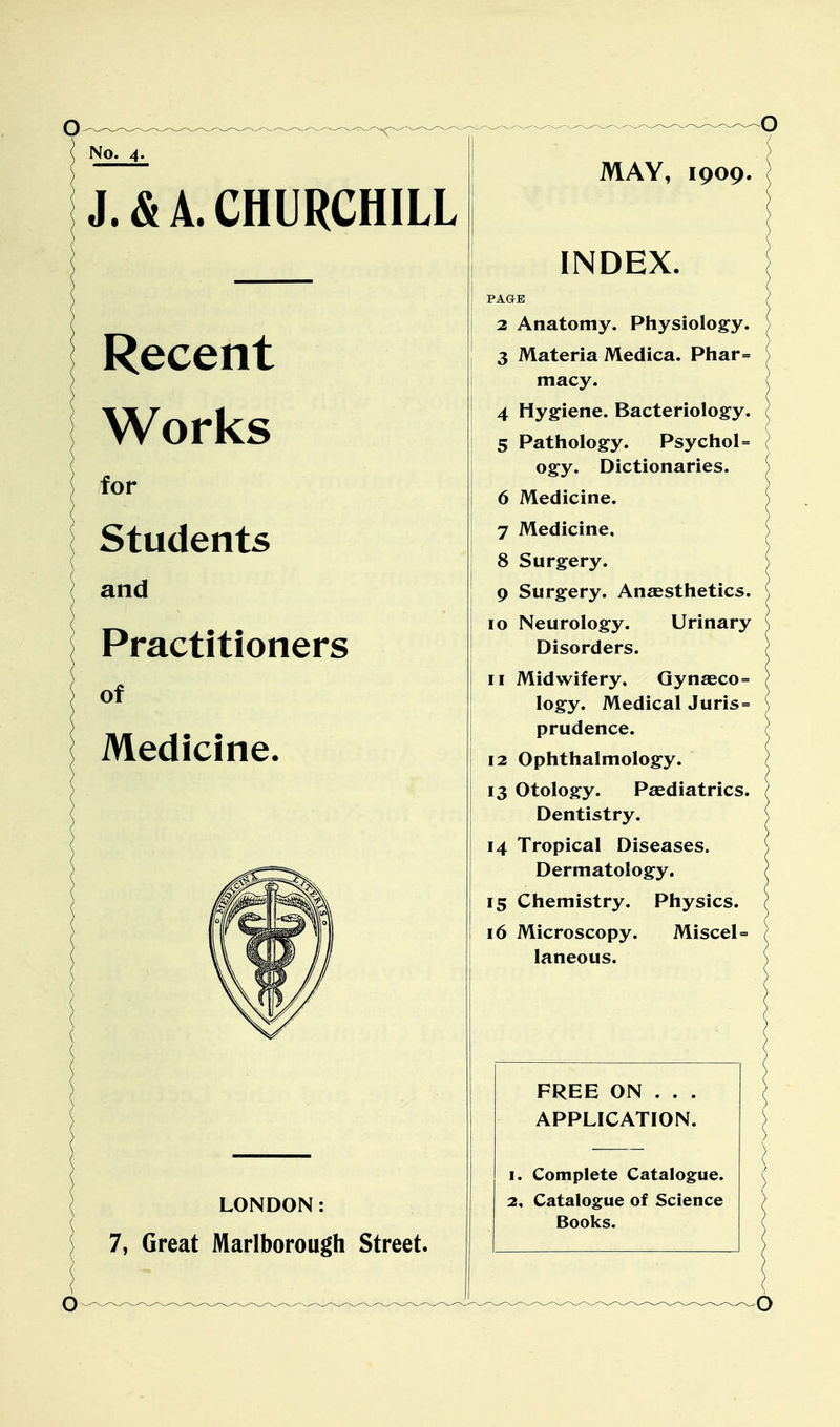 No. 4. J. & A. CHURCHILL Recent Works for Students and Practitioners of Medicine. LONDON: 7, Great Marlborough Street. MAY, 1909. INDEX. PAGE 2 Anatomy. Physiology. 3 Materia Medica. Phar= macy. 4 Hygiene. Bacteriology. 5 Pathology. Psychol= ogy. Dictionaries. 6 Medicine. 7 Medicine, 8 Surgery. 9 Surgery. Anaesthetics. 10 Neurology. Urinary Disorders. 11 Midwifery, Gynaeco= logy. Medical Juris = prudence. 12 Ophthalmology. 13 Otology. Paediatrics. Dentistry. 14 Tropical Diseases. Dermatology. 15 Chemistry. Physics. 16 Microscopy. Miscel = laneous. FREE ON . . . APPLICATION. 1. Complete Catalogue. 2, Catalogue of Science Books.