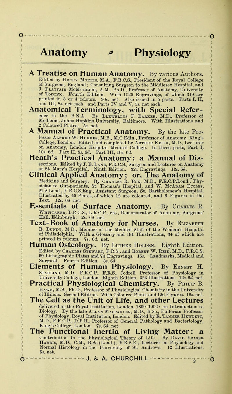 Anatomy ^ Physiology A Treatise on Human Anatomy. By various Authors. Edited by Henry Morris, M.A., F.R.C.S., President of the Eoyal College of Surgeons, England; Consulting Surgeon to the Middlesex Hospital, and J. Platfair McMurrich, A.M., Ph.D., Professor of Anatomy, University of Toronto. Fourth Edition. With 1025 Engravings, of which 319 are printed in 3 or 4 colours. 30s. net. Also issued in 5 parts. Parts I, II, and III, 8s. net each; and Parts IV and V, 5s. net each. Anatomical Terminology, with Special Refer= ) ence to the B.N.A. By Llewellts F. Barker, M.D., Professor of ) Medicine, Johns Hopkins University, Baltimore. With Illustrations and } 2 Coloured Plates. 5s. net. ) A Manual of Practical Anatomy. By the late Pro- ) fessor Alfred W. Hughes, M.B., M.C.Edin., Professor of Anatomy, King's ) College, London. Edited and completed by Arthur Keith, M.D., Lecturer / on Anatomy, London Hospital Medical College. In three parts. Part I, ^ 10s. 6d. Part II, 8s. 6d. Part III, 10s. 6c?. ) Heath's Practical Anatomy: a Manual of Dis= ) sections. Edited by J. E. Lane, F.E.C.S., Surgeon and Lecturer on Anatomy \ Sit St. Mary's Hospital. Ninth Edition. 321 Engravings. 12s. 6d. { Clinical Applied Anatomy; or, The Anatomy of ) Medicine and Surgery. By Charles E. Box, M.D., F.E.C.P.Lond., Phy- ) sician to Out-patients, St. Thomas's Hospital, and W. McAdam Eccles, / M.S.Lond., F.E.C.S.Eng., Assistant Surgeon, St. Bartholomew's Hospital. / Illustrated by 45 Plates, of which 12 are coloured, and 6 Figures in the Text. 12s. 6d. net. ) Essentials of Surface Anatomy. By Charles R. ) Whittaker, L.E.C.S., L.E.C.P., etc.. Demonstrator of Anatomy, Surgeons' ( Hall, Edinburgh. 2s. 6c?. net. ^ Text=Book of Anatomy for Nurses. By Elizabeth E. BuNDT, M.D., Member of the Medical Staff of the Woman's Hospital of Philadelphia. With a Glossary and 191 Illustrations, 34 of which are printed in colours. 7s. 6d. net. Human Osteologfy. By Luther Holden. Eighth Edition. Edited by Charles Stewart, F.E.S., and Egbert W. Eeid, M.D., F.E.C.S. 59 Lithographic Plates and 74 Engravings. 16s. Landmarks, Medical and Surgical. Fourth Edition. 3s. 6d. Elements of Human Physiolog^y. By Ernest H. Starling, M.D., F.E.C.P., F.E.S,, Jodrell Professor of Physiology in University College, London. Eighth Edition. 323 Illustrations. 12s. 6d. net. Practical Physiological Chemistry. By Philip B. Hawk, M.S., Ph.D., Professor of Physiological Chemistry in the University of Illinois. Second Edition. With Coloured Plates and 126 Figures. 16s. net. The Cell as the Unit of Life, and other Lectures delivered at the Eoyal Institution, London, 1899-1902 : an Introduction to Biology. By the late Allan Macfadten, M.D., B.Sc, Fullerian Professor of Physiology, Eoyal Institution, London. Edited by E. Tanner Hewlett, M.D., F.E.C.P., D.P.H., Professor of G-eneral Pathology and Bacteriology, King's College, London. Vs. 6d. net. The Functional Inertia of Living: Matter: a Contribution to the Physiological Theory of Life. By David Eraser Harris, M.D., CM., B.Sc.(Lond.), F.E.S.E., Lecturer on Physiology and Normal Histology in the University of St. Andrews. 12 Illustrations. ^ 5s. net. Q.„_..__.„™._._^ 5^ CHURCHILL