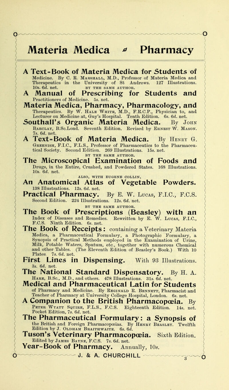 Materia Medica ^ Pharmacy A Text=Book of Materia Medica for Students of Medicine. By C. R. Marshall, M.D., Professor of Materia Medica and Therapeutics in the University of St Andrews. 127 Illustrations. 10s. 6d. net. by the same author. A Manual of Prescribing for Students and Practitioners of Medicine. 5s. net. Materia Medica, Pharmacy, Pharmacology, and Therapeutics. By W. Hale White, M.D., F.E.C.P., Physician to, and Lecturer on Medicine at, Guy's Hospital. Tenth Edition. 6s. 6d. net. Southall's Organic Materia Medica. By John Barclay, B.Sc.Lond. Seventh Edition. Eevised by Ernest W. Mason. 7s. 6d. net. A Text=Book of Materia Medica. By Henry a. ( Greenish, F.I.C., F.L.S., Professor of Pharmaceutics to the Pharmaceu- ^ tical Society. Second Edition. 269 Illustrations. 15s. net. ( BY THE SAME AUTHOR. The Microscopical Examination of Foods and Drugs, in the Entire, Crushed, and Powdered States. 168 Illustrations. 10s. 6d. net. ALSO, WITH EUGENE COLLIN, An Anatomical Atlas of Vegetable Powders. 138 Illustrations. 12s. 6d. net. Practical Pharmacy. By E. W. Lucas, F.I.C., F.C.S. Second Edition. 224 Illustrations. 12s. 6d. net. BY THE SAME AUTHOR. The Book of Prescriptions (Beasley) with an Index of Diseases and Remedies. Rewritten by E. W. Lucas, F.I.C., F.C.S. Ninth Edition. 6s. net. The Book of Receipts: containing a Veterinary Materia Medica, a Pharmaceutical Formulary, a Photographic Formulary, a Synopsis of Practical Methods employed in the Examination of Urine, Milk, Potable Waters, Sputum, etc., together with numerous Chemical and other Tables. (The Ele\renth Edition of Beasley's Book.) With 10 Plates. 7s. 6d. net. First Lines in Dispensing;. With 93 Illustrations. 3s. 6d. net. The National Standard Dispensatory. By H. A. Hare, B.Sc, M.D., and others. 478 Illustrations. 31s. 6d. net. Medical and Pharmaceutical Latin for Students of Pharmacy and Medicine. By Ebginald E. Bennett, Pharmacist and Teacher of Pharmacy at University College Hospital, London. 6s. net. A Companion to the British Pharmacopoeia. By Peter Wtatt Squire, F.L.S., F.C.S. Eighteenth Edition. 14s. net. Pocket Edition, 7s. 6d. net. The Pharmaceutical Formulary: a Synopsis of the British and Foreign Pharmacopoeias. By Henr? Beaslbt. Twelfth Edition by J. Oldham Braithwaite. 6s. 6d. Tuson's Veterinary Pharmacopoeia. Sixth Edition. Edited by James Batne, F.C.S. 7s. 6d. net. Year-Book of Pharmacy. Annually, lo^.