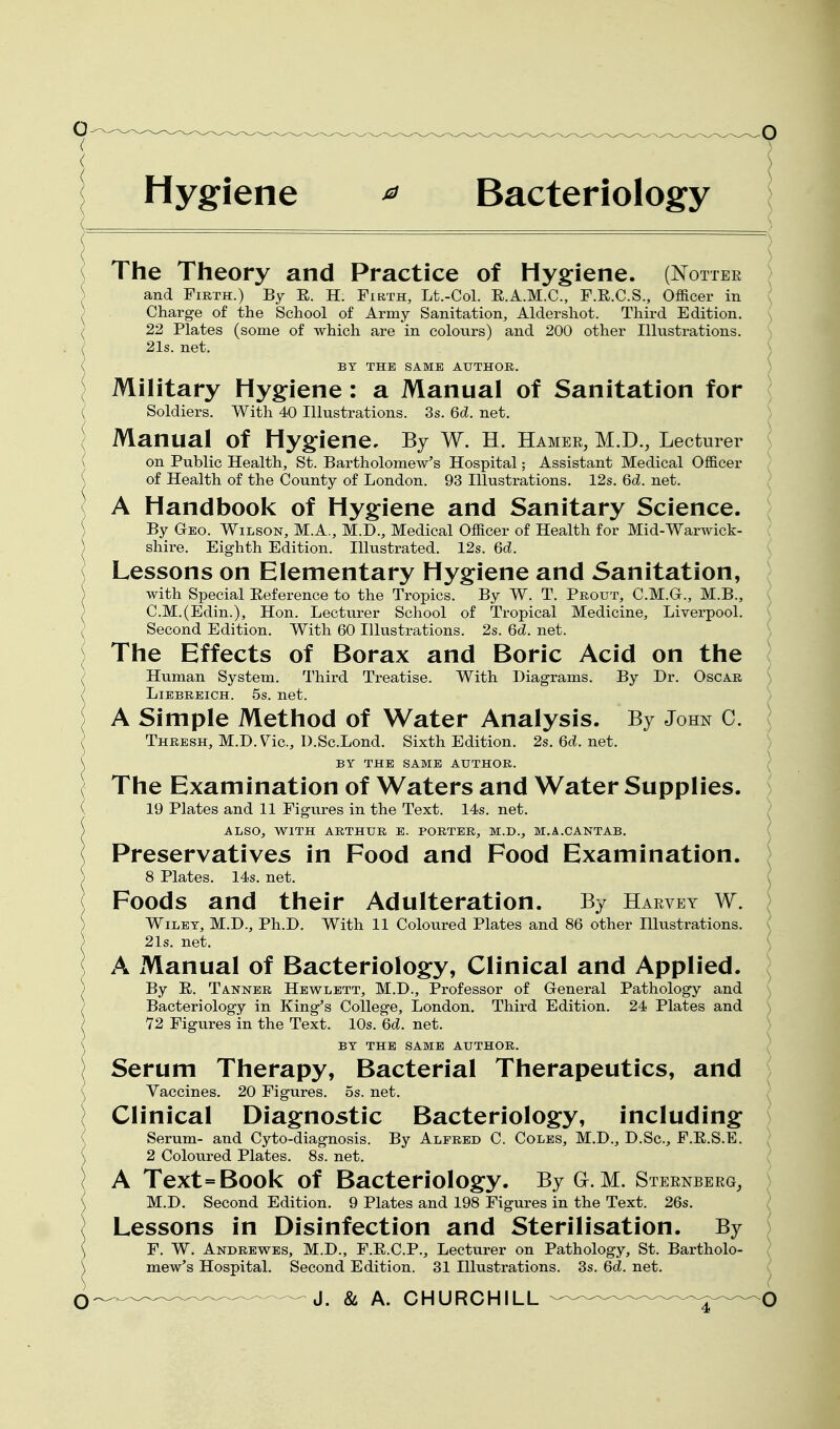 Hygiene ^ Bacteriology The Theory and Practice of Hygiene. (Nottbe \ and Firth.) By R. H. Firth, Lt.-Col. R.A.M.C., F.R.C.S., Officer in ; ^ Charge of the School of Army Sanitation, Aldershot. Third Edition. \ ( 22 Plates (some of which are in colours) and 200 other Illustrations. ; ( 21s. net. ^ ( BY THE SAME AUTHOR. / I Military Hygiene: a Manual of Sanitation for { Soldiers. With 40 Illustrations. 3s. Qd. net. ( Manual of Hygiene, By W. H. Hamer, M.D., Lecturer ■ ( on Public Health, St. Bartholomew's Hospital; Assistant Medical Officer of Health of the County of London. 93 Illustrations. 12s. 6d. net. / A Handbook of Hygiene and Sanitary Science. By Geo. Wilson, M.A., M.D., Medical Officer of Health for Mid-Warwick- shire. Eighth Edition. Illustrated. 12s. 6d. Lessons on Elementary Hygiene and Sanitation, with Special Reference to the Tropics. By W. T. Prout, C.M.G., M.B., \ C.M.(Edin.), Hon. Lecturer School of Tropical Medicine, Liverpool. ) Second Edition. With 60 Illustrations. 2s. 6d. net. J The Effects of Borax and Boric Acid on the \ Human System. Third Treatise. With Diagrams. By Dr. Oscar ') LiBBREiCH. 5s. net. ) A Simple Method of Water Analysis. By John C. \ Thresh, M.D.V^ic, D.Sc.Lond. Sixth Edition. 2s. 6c?. net. ) BY THE SAME AUTHOR. \ The Examination of Waters and Water Supplies. 19 Plates and 11 Figures in the Text. 14s. net. ■ ALSO, WITH ARTHUR E. PORTER, M.D., M.A.CANTAB. ( Preservatives in Food and Food Examination. ^ 8 Plates. 14s. net. \^ Foods and their Adulteration. By Harvey W. ) Wiley, M.D., Ph.D. With 11 Coloured Plates and 86 other Illustrations. ( 21s. net. ( A Manual of Bacteriology, Clinical and Applied. ; By E. Tanner Hewlett, M.D., Professor of General Pathology and ) Bacteriolog-y in King-'s College, London. Third Edition. 24 Plates and ) 72 Figures in the Text. 10s. 6d. net. ) BY THE SAME AUTHOR. } Serum Therapy, Bacterial Therapeutics, and ; Vaccines. 20 Figures. 5s. net. Clinical Diagnostic Bacteriology, including Serum- and Cyto-diagnosis. By Alfred C. Coles, M.D., D.Sc, F.E.S.E. ( 2 Coloured Plates. 8s. net. ( A Text=Book of Bacteriology. By Gr. M. Steenberg, } M.D. Second Edition. 9 Plates and 198 Figures in the Text. 26s. \ Lessons in Disinfection and Sterilisation. By ) F. W. Andrewes, M.D., F.E.C.P., Lecturer on Pathology, St. Bartholo- / mew^s Hospital. Second Edition. 31 Illustrations. 3s. 6d. net. ( J. & A. CHURCHILL — .^^^-^q