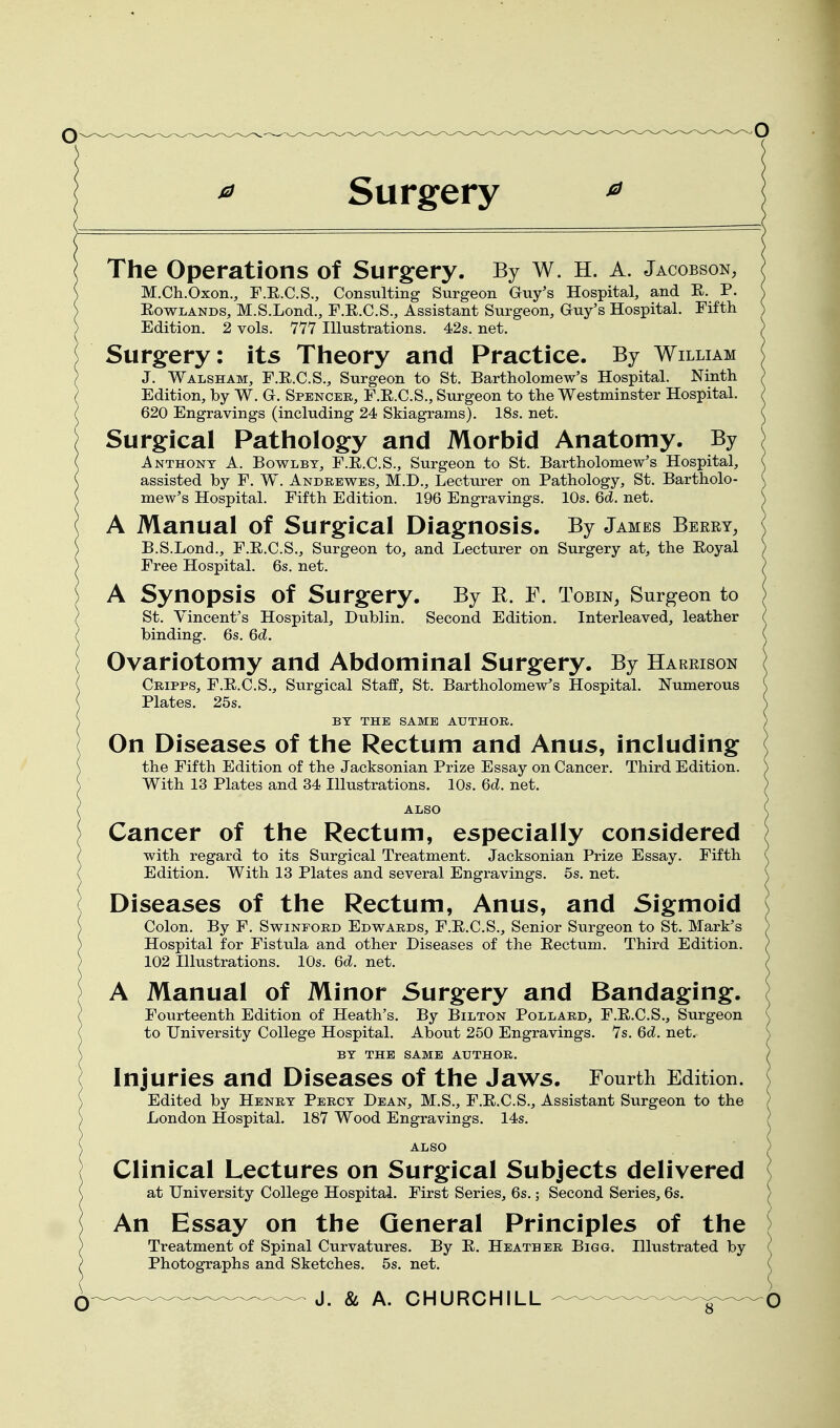 Surgery The Operations of Surgery. By W. H. A. Jacobson, M.Ch.Oxon., F.R.C.S., Consulting Surgeon Guy's Hospital, and E. P. EowLANDS, M.S.Lond., F.E.C.S., Assistant Surgeon, Guy's Hospital. Fifth Edition. 2 vols. 777 Hlustrations. 42s. net. Surgery: its Theory and Practice. By William J. Walsham, F.E.C.S., Surgeon to St. Bartholomew's Hospital. Ninth Edition, by W. G. Spencer, F.E.C.S., Surgeon to the Westminster Hospital. 620 Engravings (including 24 Skiagrams). 18s. net. Surgical Pathology and Morbid Anatomy. By Anthony A. Bowlbt, F.E.C.S., Surgeon to St. Bartholomew's Hospital, assisted by F. W. Andrewes, M.D., Lecturer on Pathology, St. Bartholo- mew's Hospital. Fifth Edition. 196 Engravings. 10s. 6d. net. A Manual of Surgical Diagnosis. By James Berry, B.S.Lond., F.E.C.S., Surgeon to, and Lecturer on Surgery at, the Eoyal Free Hospital. 6s. net. A Synopsis of Surgery. By R. F. Tobin, Surgeon to St. Vincent's Hospital, Dublin. Second Edition. Interleaved, leather binding. 6s. Gd. Ovariotomy and Abdominal Surgery. By Harrison Cripps, F.E.C.S., Surgical Staff, St. Bartholomew's Hospital. Numerous Plates. 25s. BY THE SAME AUTHOR. On Diseases of the Rectum and Anus, including the Fifth Edition of the Jacksonian Prize Essay on Cancer. Third Edition. With 13 Plates and 34 Illustrations. 10s. Qd. net. ALSO Cancer of the Rectum, especially considered with regard to its Surgical Treatment. Jacksonian Prize Essay. Fifth Edition. With 13 Plates and several Engravings. 5s. net. Diseases of the Rectum, Anus, and Sigmoid Colon. By F. Swinford Edwards, F.E.C.S., Senior Surgeon to St. Mark's Hospital for Fistula and other Diseases of the Eectum. Third Edition. 102 Illustrations. 10s. 6d. net. A Manual of Minor Surgery and Bandaging. Fourteenth Edition of Heath's. By Bilton Pollard, F.E.C.S., Surgeon to University College Hospital. About 250 Engravings. 7s. 6d. net. BY THE SAME AUTHOR. Injuries and Diseases of the Jaws. Fourth Edition. Edited by Henry Percy Dean, M.S., F.E.C.S., Assistant Surgeon to the London Hospital. 187 Wood Engravings. 14s. ALSO Clinical Lectures on Surgical Subjects delivered at University College Hospital. First Series, 6s.; Second Series, 6s. An Essay on the General Principles of the Treatment of Spinal Curvatures. By E. Heather Bigg. Hlustrated by Photographs and Sketches. 5s. net.