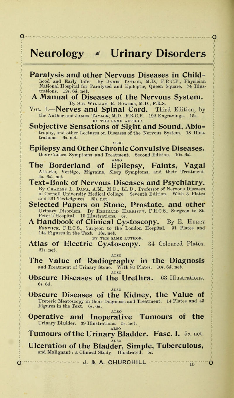 Neurology ^ Urinary Disorders Paralysis and other Nervous Diseases in Child= hood and Early Life. By James Taylor, M.D., F.E.C.P., Physician National Hospital for Paralysed and Epileptic, Queen Square. '74 Illus- trations. 12s. 6d. net. A Manual of Diseases of the Nervous System, i By Sir William E. Gowers, M.D., F.E.S. / Vol. I.—Nerves and Spinal Cord. Third Edition, by the Author and James Taylor, M.D., F.E.C.P. 192 Engravings. 15s. > BY THE SAME AUTHOR. ) Subjective Sensations of Sight and Sound, Abio= trophy, and other Lectures on Diseases of the Nervous System, 18 Illus- n trations. 6s. net. ) ALSO (/ Epilepsy and Other Chronic Convulsive Diseases. ( their Causes, Symptoms, and Treatment. Second Edition. 10s. 6d. \ ALSO ) The Borderland of Epilepsy, Faints, Vagal ( Attacks, Vertigo, Migraine, Sleep Symptoms, and their Treatment. \ 4s. 6d. net. \ Text=Book of Nervous Diseases and Psychiatry. ( By Charles L. Dana, A.M., M.D., LL.D., Professor of Nervous Diseases ^ in Cornell University Medical College. Seventh Edition. With 3 Plates ). and 261 Text-figures. 25s. net. ) Selected Papers on Stone, Prostate, and other ) Urinary Disorders. By Eeginald Harrison, F.E.C.S., Surgeon to St. ( Peter's Hospital. 15 Hlustrations. 5s. \ A Handbook of Clinical Cystoscopy. By E. Hurry Fenwick, F.E.C.S., Surgeon to the London Hospital. 31 Plates and ( 144 Figures in the Text. 18s. net. ^ BY the same author. \ Atlas of Electric Cystoscopy. 34 Coloured Plates. 21s. net. ( ALSO V The Value of Radiography in the Diagnosis i and Treatment of Urinary Stone. With 80 Plates. 10s. 6d. net. ^ ALSO Obscure Diseases of the Urethra. 63 Illustrations. 6s. 6d. ALSO Obscure Diseases of the Kidney, the Value of Ureteric Meatoscopy in their Diagnosis and Treatment. 14 Plates and 43 Figures in the Text. 6s. 6d. ALSO Operative and Inoperative Tumours of the Urinary Bladder. 39 Illustrations. 5s. net. ALSO Tumours of the Urinary Bladder. Fasc. I. 5^. net. ALSO Ulceration of the Bladder, Simple, Tuberculous, and Malignant: a Clinical Study. Hlustrated. 5s.