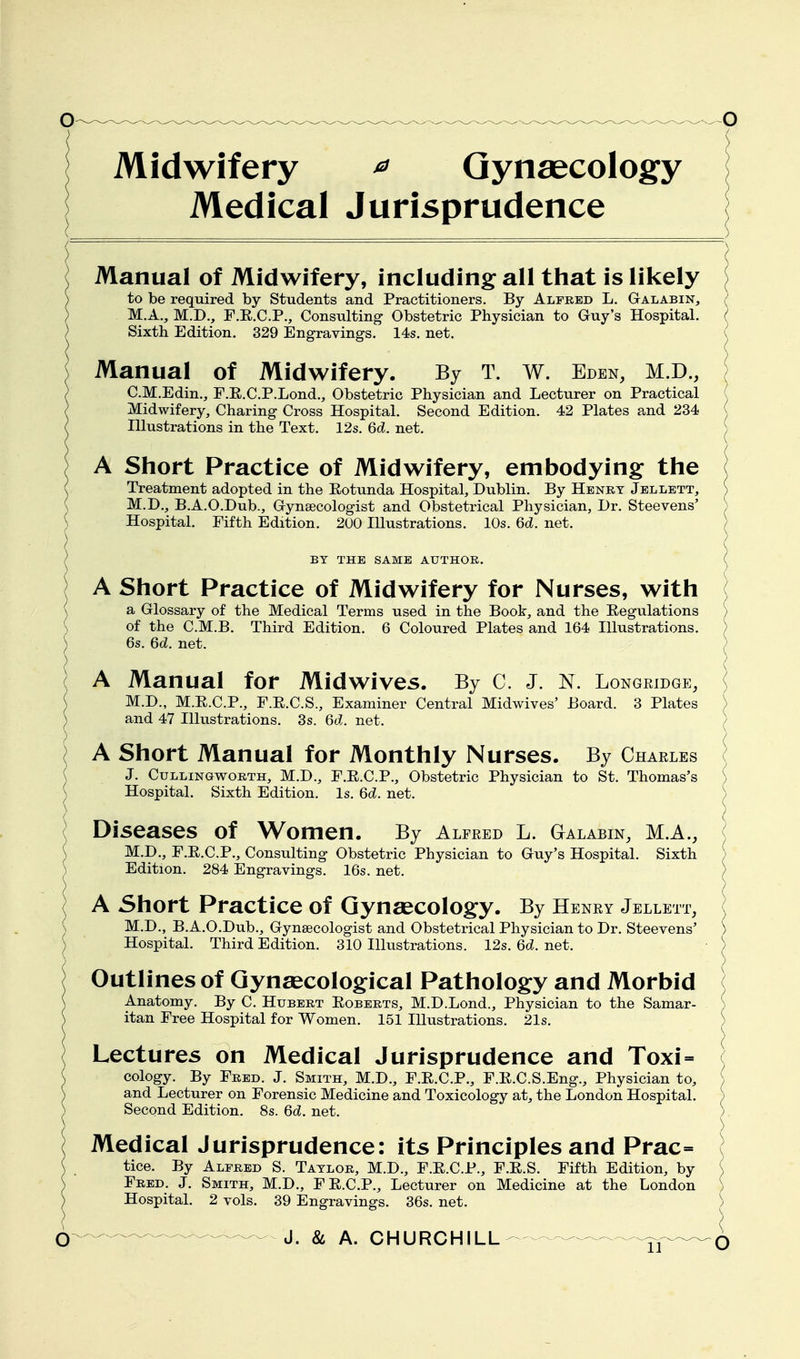 Midwifery ^ Gynaecology Medical Jurisprudence Manual of Midwifery, including all that is likely \ to be required by Students and Practitioners. By Alfred L. Galabin, ( M.A., M.D., F.E.C.P., Consulting Obstetric Physician to Guy's Hospital. ( Sixth Edition. 329 Engravings. 14s. net. ( Manual of Midwifery. By T. w. Eden, M.D., ; C.M.Edin., F.E.C.P.Lond., Obstetric Physician and Lecturer on Practical ( Midwifery, Charing Cross Hospital. Second Edition. 42 Plates and 234 ( niustrations in the Text. 12s. 6c?. net. ) A Short Practice of Midwifery, embodying the ( Treatment adopted in the Eotunda Hospital, Dublin. By Henry Jellett, ) M.D., B.A.O.Dub., Gynaecologist and Obstetrical Physician, Dr. Steevens' ; Hospital. Fifth Edition. 200 Illustrations. 10s. 6d. net. / BY THE SAME AUTHOR. \ A Short Practice of Midwifery for Nurses, with ( a Glossary of the Medical Terms used in the Book, and the Regulations ) of the C.M.B. Third Edition. 6 Coloured Plates and 164 Illustrations. J 6s. 6d. net. / A Manual for Midwives. By C. J. N. Longeidge, ] M.D., M.E.C.P., F.E.C.S., Examiner Central Midwives' Board. 3 Plates ) and 47 Illustrations. 3s. 6d. net. ( A Short Manual for Monthly Nurses. By Charles \ J. CuLLiNGwoRTH, M.D., F.E.C.P., Obstetric Physician to St. Thomas's ) Hospital. Sixth Edition. Is. 6d. net. ) Diseases of Women. By Alfeed L. Galabin, M.A., | M.D., F.E.C.P., Consulting Obstetric Physician to Guy's Hospital. Sixth ; Edition. 284 Engravings. 16s. net. ( A Short Practice of Gynaecology. By Heney Jellett, ( M.D., B.A.O.Dub., Gynaecologist and Obstetrical Physician to Dr. Steevens' ) Hospital. Third Edition. 310 Illustrations. 12s. 6c?. net. ^ Outlines of Gynaecological Pathology and Morbid \ Anatomy. By C. Hubert Egberts, M.D.Lond., Physician to the Samar- J itan Free Hospital for Women. 151 Illustrations. 21s. ) Lectures on Medical Jurisprudence and Toxi= ( cology. By Fred. J. Smith, M.D., F.E.C.P., F.E.C.S.Eng., Physician to, \ and Lecturer on Forensic Medicine and Toxicology at, the London Hospital. ) Second Edition. 8s. 6d. net. ) Medical Jurisprudence: its Principles and Prac= ] tice. By Alfred S. Taylor, M.D., F.E.C.P., F.E.S. Fifth Edition, by \ Fred. J. Smith, M.D., FE.C.P., Lecturer on Medicine at the London ) Hospital. 2 vols. 39 Engravings. 36s. net. )