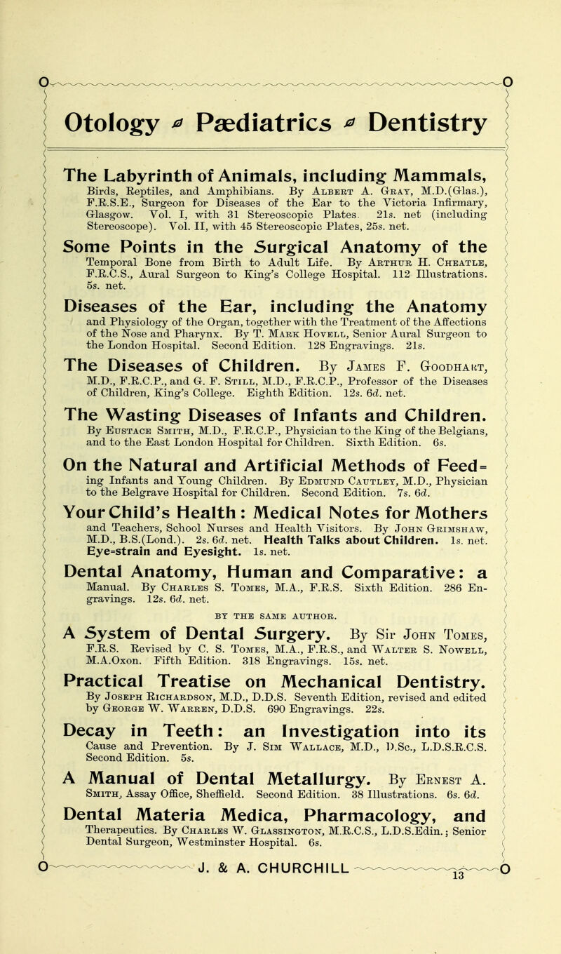 Otology ^ Paediatrics ^ Dentistry The Labyrinth of Animals, including: Mammals, ^ Birds, Reptiles, and Amphibians. By Albert A. Gtrat, M.D.(Grlas.), ( F.R.S.E., Surgeon for Diseases of the Ear to the Victoria Infirmary, / Grlasg-ow. Vol. I, with 31 Stereoscopic Plates. 21s. net (including ( Stereoscope). Vol. II, with 45 Stereoscopic Plates, 25s. net. Some Points in the Surgical Anatomy of the ( Temporal Bone from Birth to Adult Life. By Arthur H. Chbatle, F.R.C.S., Aural Surgeon to King's College Hospital. 112 Illustrations. 5s. net. Diseases of the Ear, including the Anatomy ( and Physiology of the Organ, together with the Treatment of the Affections ( of the Nose and Pharynx. By T. Mark Hovell, Senior Aural Surgeon to ( the London Hospital. Second Edition. 128 Engravings. 21s. ( The Diseases of Children. By James F. Gtoodhakt, M.D., F.E.C.P., and G. F. Still, M.D., F.R.C.P., Professor of the Diseases \ of Children, King's College. Eighth Edition. 12s. 6d. net. ( The Wasting Diseases of Infants and Children. [ By Eustace Smith, M.D., F.E.C.P., Physician to the King of the Belgians, ( and to the East London Hospital for Children. Sixth Edition. 6s. \ On the Natural and Artificial Methods of Feed= ] ing Infants and Young Children. By Edmund Cautlet, M.I)., Physician ( to the Belgrave Hospital for Children. Second Edition. Ys. 6d. ( Your Child's Health : Medical Notes for Mothers ] and Teachers, School Nurses and Health Visitors. By John Grimshaw, ) M.D., B.S.(Lond.). 2s.Gd.net. Health Talks about Children, ls.net. ) Eye=stram and Eyesight. Is. net. ) Dental Anatomy, Human and Comparative: a Manual. By Charles S. Tomes, M.A., F.R.S. Sixth Edition. 286 En- gravings. 12s. 6d. net. BY the same author. A System of Dental 5urg:ery. By Sir John Tomes, F.E.S. Eevised by C. S. Tomes, M.A., F.E.S., and Walter S. Nowbll, ? M.A.Oxon. Fifth Edition. 318 Engravings. 15s. net. ( Practical Treatise on Mechanical Dentistry. By Joseph Eichardson, M.D., D.D.S. Seventh Edition, revised and edited \ by George W. Warren, D.D.S. 690 Engravings. 22s. ^ Decay in Teeth: an Investigation into its \ Cause and Prevention. By J. Sim Wallace, M.D., D.Sc, L.D.S.E.C.S. ( Second Edition. 5s. ^ A Manual of Dental Metallurg^y. By Ernest A. ( Smith, Assay Office, Sheffield. Second Edition. 38 Illustrations. 6s. 6c?. [ Dental Materia Medica, Pharmacolog:y, and ( Therapeutics. By Charles W. Glassington, M.E.C.S., L.D.S.Edin.; Senior ( Dental Surgeon, Westminster Hospital. 6s. ^