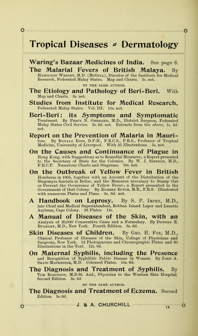 Tropical Diseases ^ Dermatology Waring:'s Bazaar Medicines of India. See page 6. The Malarial Fevers of British Malaya. By Hamilton Wright, M.D. (McGtill), Director of the Institute for Medical Eesearch, Federated Malay States. Map and Charts. 3s. net. BY THE SAME AUTHOR. The Etiology and Pathology of Beri=Beri. With Map and Charts. 3s. net. Studies from Institute for Medical Research, Federated Malay States. Vol. III. 10s. net. Beri=Beri: its Symptoms and Symptomatic Treatment. By Percy N. Gterrard, M.D., District Surgeon, Federated Malay States Civil Service. 2s. 6d. net. Extracts from the above. Is. 6d. net. Report on the Prevention of Malaria in Mauri= tins. By Eonald Eoss, D.P.H., F.E.C.S., F.E.S., Professor of Tropical Medicine, University of Liverpool. With 25 Illustrations. 5s. net. On the Causes and Continuance of Plague in \ Hong Kong, with Suggestions as to Eemedial Measures; a Eeport presented ) to the Secretary of State for the Colonies. By W. J. Simpson, M.D., ; F.E.C.P. Numerous Charts and Diagrams. 10s. net. ) On the Outbreak of Yellow Fever in British Honduras in 1905, together with an Account of the Distribution of the Stegomyia fasciata in Belize, and the Measures necessary to Stamp Out l or Prevent the Occurrence of Yellow Fever; a Eeport presented to the ( Government of that Colony. By Eubert Boyce, M.B., F.E.S. Illustrated ( with numerous Plates and Plans. 3s. 6d. net. ( A Handbook on Leprosy. By S. P. Impey, M.D., ] S late Chief and Medical Superintendent^ Eobben Island Leper and Lunatic ) Asylums, Cape Colony. 38 Plates. 12s. A Manual of Diseases of the Skin, with an ) Analysis of 20,000 Consecutive Cases and a Formulary. By Duncan E. / BuLKLEY, M.D., New York. Fourth Edition. 6s. 6d. Skin Diseases of Children, By Geo. H. Fox, M.D., Clinical Professor of Diseases of the Skin, College of Physicians and Surgeons, New York. 12 Photogravure and Chromographic Plates and 60 Illustrations in the Text. 12s. (5d. On Maternal Syphilis, including the Presence and Eecognition of Syphilitic Pelvic Disease in Women. By John A. Shaw-Mackenzie, M.D. Coloured Plates. 10s. 6d. The Dia§:nosis and Treatment of Syphilis. By Tom Eobinson, M.D.St. And., Physician to the Western Skin Hospital. Second Edition. 3s. 6d. BY THE SAME AUTHOR. The Diagnosis and Treatment of Eczema. Second Edition. Ss.6d.