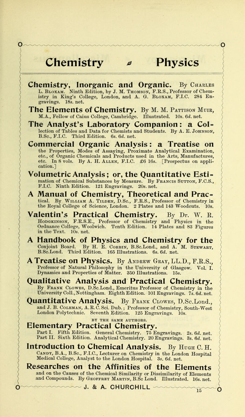 Chemistry ^ Physics Chemistry, Inorg:anic and Organic. By Charles L. Bloxam. Ninth Edition, by J. M. Thomson, F.R.S., Professor of Chem- istry in King's College, London, and A. Gr. Bloxam, F.I.C. 284 En- gravings. 18s. net. Tlie Elements of Chemistry. By M. M. Pattison Muir, M.A., Fellow of Caius College, Cambridge. Illustrated. 10s. 6d. net. The Analyst's Laboratory Companion: a Col= lection of Tables and Data for Chemists and Students. By A. E. Johnson, B.Sc, F.I.C. Third Edition. 6s. 6d. net. Commercial Organic Analysis: a Treatise on the Properties, Modes of Assaying, Proximate Analytical Examination, etc., of Organic Chemicals and Products used in the Arts, Manufactures, etc. In 8 vols. By A. H. Allen, F.I.C. £6 16s. [Prospectus on appli- cation.] Volumetric Analysis; or, the Quantitative Esti = mation of Chemical Substances by Measure. By Francis Sutton, F.C.S., F.I.C. Ninth Edition. 121 Engravings. 20s. net. A Manual of Chemistry, Theoretical and Prac= tical. By William A. Tildbn, D.Sc, F.R.S,, Professor of Chemistry in the Eoyal College of Science, London. 2 Plates and 143 Woodcuts. 10s. Valentin's Practical Chemistry. By Dr. w. R. HoDGKiNSON, F.E.S.E., Professor of Chemistry and Physics in the Ordnance College, Woolwich. Tenth Edition. 14 Plates and 83 Figures in the Text. 10s. net. A Handbook of Physics and Chemistry for the Conjoint Board. By H. E. Corbin, B.Sc.Lond., and A. M. Stewart, B.Sc.Lond. Third Edition. 165 Illustrations. 6s. dd. net. A Treatise on Physics. By Andrew Gray, LL.D., F.R.S., Professor of Natural Philosophy in the University of Grlasgow. Vol. I. Dynamics and Properties of Matter. 350 Illustrations. 15s. Qualitative Analysis and Practical Chemistry. By Frank Clowes, D.Sc.Lond., Emeritus Professor of Chemistry in the University Coll., Nottingham. Eighth Edition. 101 Engravings. 7s.6d.net. Quantitative Analysis. By Frank Clowes, D.Sc.Lond., and J. B. Coleman, A.E.C.Sci. Dub.; Professor of Chemistry, South-West London Polytechnic. Seventh Edition. 125 Engravings. 10s. BY THE SAME AUTHORS. Elementary Practical Chemistry. Part I. Fifth Edition. General Chemistry. 75 Engravings. 2s. 6d. net. Part II. Sixth Edition. Analytical Chemistry. 20 Engravings. 3s. 6c?. net. Introduction to Chemical Analysis. By Hugh C. H. Candy, B.A., B.Sc, F.I.C, Lecturer on Chemistry in the London Hospital Medical College, Analyst to the London Hospital. 3s. Qd. net. Researches on the Affinities of the Elements and on the Causes of the Chemical Similarity or Dissimilarity of Elements and Compounds. By Geoffrey Martin, B.Sc Lond. Illustrated. 16s. net.