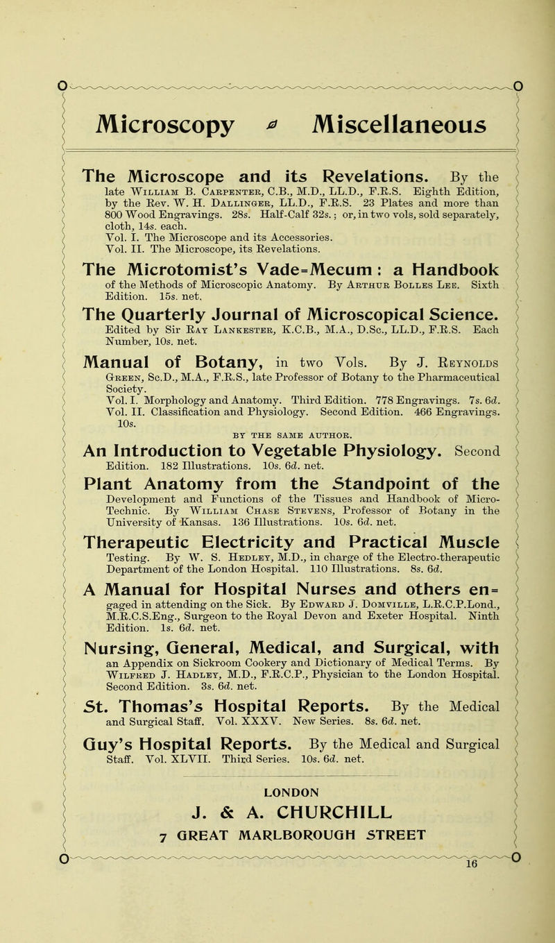 Microscopy ^ Miscellaneous $ LONDON J. & A. CHURCHILL 7 GREAT MARLBOROUGH STREET The Microscope and its Revelations. By the c late William B. Carpenter, C.B., M.D., LL.D., F.E.S. Eighth Edition, by the Rev. W. H. Dallinger, LL.D., F.E.S. 23 Plates and more than ; 800 Wood Engravings. 28s. Half-Calf 32s.; or, in two vols, sold separately, ) cloth, 14s. each. / Vol. I. The Microscope and its Accessories. Vol. II. The Microscope, its Eevelations. The Microtomist's Vade=Mecum: a Handbook of the Methods of Microscopic Anatomy. By Arthur Bolles Lee. Sixth Edition. 15s. net. The Quarterly Journal of Microscopical Science. Edited by Sir Eat Lankestbr, K.C.B., M.A., D.Sc, LL.D., F.E.S. Each ) Number, 10s. net. ) Manual of Botany, in two Yols. By J. Reynolds } GrREEN, Sc.D., M.A., F.E.S., late Professor of Botany to the Pharmaceutical \ Society. S Vol. I. Morphology and Anatomy. Third Edition. 7Y8 Engravings. 1s.6d. ) Vol. II. Classification and Physiology. Second Edition. 466 Engravings. / 10s. ) BY THE SAME AUTHOR. ) An Introduction to Vegetable Physiology. Second ^ Edition. 182 Illustrations. 10s. 6d. net. ) Plant Anatomy from the Standpoint of the ^ Development and Functions of the Tissues and Handbook of Micro- ( Technic. By William Chase Stevens, Professor of Botany in the University of Kansas. 136 Illustrations. 10s. 6d. net. Therapeutic Electricity and Practical Muscle Testing. By W. S. Hedlet, M.D., in charge of the Electro-therapeutic Department of the London Hospital. 110 Illustrations. 8s. 6d. A Manual for Hospital Nurses and others en= gaged in attending on the Sick. By Edward J. Domville, L.E.C.P.Lond., M.E.C.S.Eng., Surgeon to the Eoyal Devon and Exeter Hospital. Ninth Edition. Is. 6d. net. Nursing, General, Medical, and Surgical, with an Appendix on Sickroom Cookery and Dictionary of Medical Terms. By Wilfred J. Hadlet, M.D., F.E.C.P., Physician to the London Hospital. Second Edition. 3s. 6d. net. St. Thomas's Hospital Reports. By the Medical and Surgical Staff. Vol. XXXV. New Series. 8s. 6d. net. Quy's Hospital Reports. By the Medical and Surgical Staff. Vol. XLVII. Third Series. 10s. 6d. net.